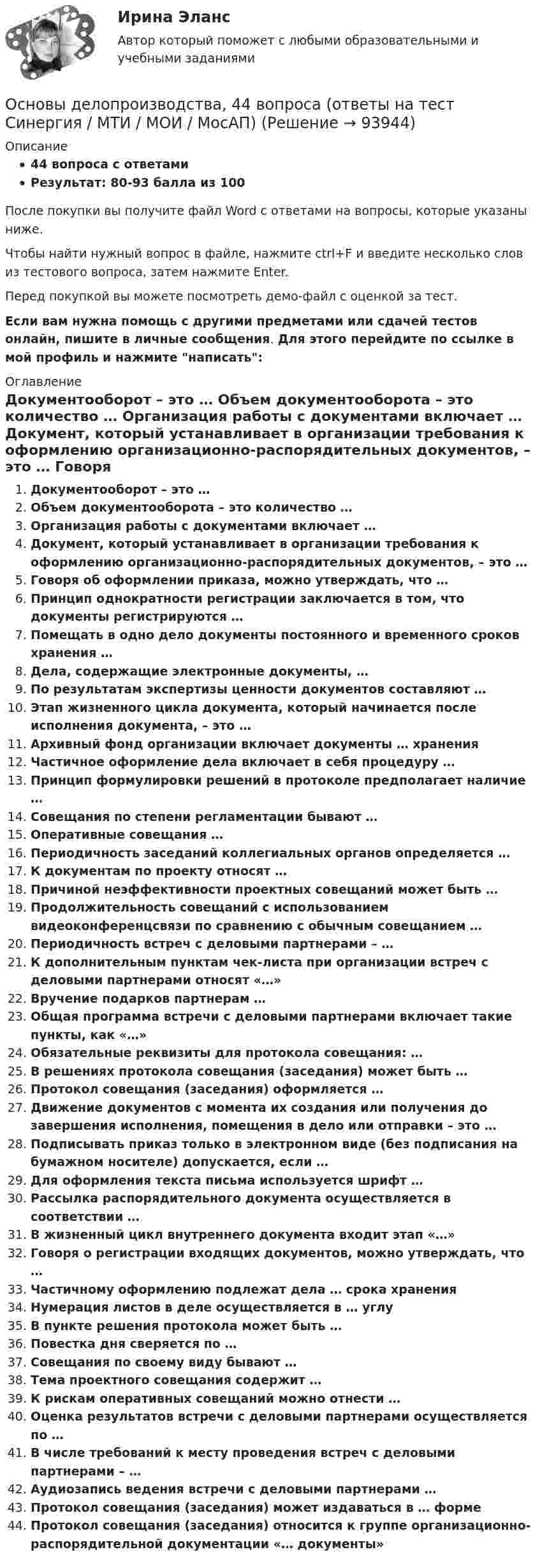     
            Описание
            44 вопроса с ответамиРезультат: 80-93 балла из 100После покупки вы получите файл Word с ответами на вопросы, которые указаны ниже.Чтобы найти нужный вопрос в файле, нажмите ctrl+F и введите несколько слов из тестового вопроса, затем нажмите Enter.Перед покупкой вы можете посмотреть демо-файл с оценкой за тест.Если вам нужна помощь с другими предметами или сдачей тестов онлайн, пишите в личные сообщения. Для этого перейдите по ссылке в мой профиль и нажмите написать:  
            Оглавление
              Документооборот – это …   Объем документооборота – это количество …   Организация работы с документами включает …   Документ, который устанавливает в организации требования к оформлению организационно-распорядительных документов, – это …   Говоря об оформлении приказа, можно утверждать, что …   Принцип однократности регистрации заключается в том, что документы регистрируются …   Помещать в одно дело документы постоянного и временного сроков хранения …   Дела, содержащие электронные документы, …   По результатам экспертизы ценности документов составляют …   Этап жизненного цикла документа, который начинается после исполнения документа, – это …   Архивный фонд организации включает документы … хранения   Частичное оформление дела включает в себя процедуру …   Принцип формулировки решений в протоколе предполагает наличие …   Совещания по степени регламентации бывают …   Оперативные совещания …   Периодичность заседаний коллегиальных органов определяется …   К документам по проекту относят …   Причиной неэффективности проектных совещаний может быть …   Продолжительность совещаний с использованием видеоконференцсвязи по сравнению с обычным совещанием …   Периодичность встреч с деловыми партнерами – …   К дополнительным пунктам чек-листа при организации встреч с деловыми партнерами относят «…»   Вручение подарков партнерам …   Общая программа встречи с деловыми партнерами включает такие пункты, как «…»   Обязательные реквизиты для протокола совещания: …   В решениях протокола совещания (заседания) может быть …   Протокол совещания (заседания) оформляется …    Движение документов с момента их создания или получения до завершения исполнения, помещения в дело или отправки – это …   Подписывать приказ только в электронном виде (без подписания на бумажном носителе) допускается, если …   Для оформления текста письма используется шрифт …   Рассылка распорядительного документа осуществляется в соответствии …   В жизненный цикл внутреннего документа входит этап «…»   Говоря о регистрации входящих документов, можно утверждать, что …   Частичному оформлению подлежат дела … срока хранения   Нумерация листов в деле осуществляется в … углу   В пункте решения протокола может быть …   Повестка дня сверяется по …   Совещания по своему виду бывают …   Тема проектного совещания содержит …   К рискам оперативных совещаний можно отнести …   Оценка результатов встречи с деловыми партнерами осуществляется по …   В числе требований к месту проведения встреч с деловыми партнерами – …   Аудиозапись ведения встречи с деловыми партнерами …   Протокол совещания (заседания) может издаваться в … форме   Протокол совещания (заседания) относится к группе организационно-распорядительной документации «… документы»    
            
            
            Основы делопроизводстваОсновы делопроизводства, 44 вопроса (ответы на тест Синергия / МТИ / МОИ / МосАП)Основы делопроизводства, 58 вопросов (ответы на тест Синергия / МТИ / МОИ / МосАП)Основы делопроизводства и документирования (тест с ответами ММА/ИДО)💯 Основы делопроизводства и документооборота.ои(ЦЗН) (ответы на тест Синергия / МОИ / МТИ / МосАП, ноябрь 2023)💯 Основы делопроизводства и документооборота.ои(ЦЗН) (ответы на тест Синергия / МОИ / МТИ / МосАП, январь 2024)Основы делопроизводства и документооборота. Синергия. Ответы на ИТОГОВЫЙ ТЕСТ. На отлично!основы градостроительства и планировка населенных местОсновы деловой коммуникации (дополненный итоговый тест) ИРНИТУ Основы деловой коммуникации (заочное обучение).Задание по теме Подготовка к публичному выступлению Основы деловой культуры, 56 вопросов (ответы на тест Синергия / МТИ / МОИ / МосАП)Основы деловой культуры (ПР1/1) тест с ответами ММАОсновы деловой культуры. Синергия. Ответы на ИТОГОВЫЙ ТЕСТ. На отлично!Основы деловой культуры (тест с ответами Синергия/МОИ/ МТИ /МОСАП)