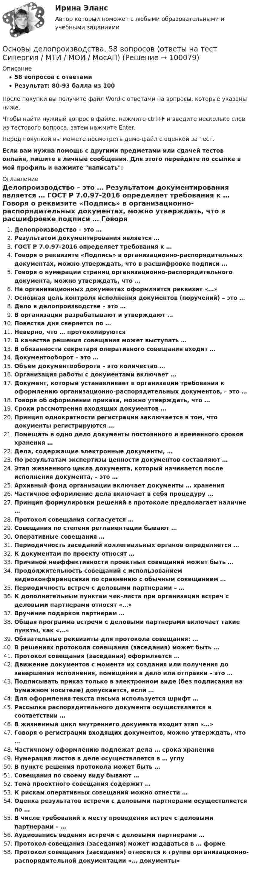     
            Описание
            58 вопросов с ответамиРезультат: 80-93 балла из 100После покупки вы получите файл Word с ответами на вопросы, которые указаны ниже.Чтобы найти нужный вопрос в файле, нажмите ctrl+F и введите несколько слов из тестового вопроса, затем нажмите Enter.Перед покупкой вы можете посмотреть демо-файл с оценкой за тест.Если вам нужна помощь с другими предметами или сдачей тестов онлайн, пишите в личные сообщения. Для этого перейдите по ссылке в мой профиль и нажмите написать:  
            Оглавление
              Делопроизводство – это …   Результатом документирования является …   ГОСТ Р 7.0.97-2016 определяет требования к …   Говоря о реквизите «Подпись» в организационно-распорядительных документах, можно утверждать, что в расшифровке подписи …   Говоря о нумерации страниц организационно-распорядительного документа, можно утверждать, что …   На организационных документах оформляется реквизит «…»   Основная цель контроля исполнения документов (поручений) – это …   Дело в делопроизводстве – это …   В организации разрабатывают и утверждают …   Повестка дня сверяется по …   Неверно, что … протоколируются   В качестве решения совещания может выступать …   В обязанности секретаря оперативного совещания входит …    Документооборот – это …   Объем документооборота – это количество …   Организация работы с документами включает …   Документ, который устанавливает в организации требования к оформлению организационно-распорядительных документов, – это …   Говоря об оформлении приказа, можно утверждать, что …   Сроки рассмотрения входящих документов …   Принцип однократности регистрации заключается в том, что документы регистрируются …   Помещать в одно дело документы постоянного и временного сроков хранения …   Дела, содержащие электронные документы, …   По результатам экспертизы ценности документов составляют …   Этап жизненного цикла документа, который начинается после исполнения документа, – это …   Архивный фонд организации включает документы … хранения   Частичное оформление дела включает в себя процедуру …   Принцип формулировки решений в протоколе предполагает наличие …   Протокол совещания согласуется …   Совещания по степени регламентации бывают …   Оперативные совещания …   Периодичность заседаний коллегиальных органов определяется …   К документам по проекту относят …   Причиной неэффективности проектных совещаний может быть …   Продолжительность совещаний с использованием видеоконференцсвязи по сравнению с обычным совещанием …   Периодичность встреч с деловыми партнерами – …   К дополнительным пунктам чек-листа при организации встреч с деловыми партнерами относят «…»   Вручение подарков партнерам …   Общая программа встречи с деловыми партнерами включает такие пункты, как «…»   Обязательные реквизиты для протокола совещания: …   В решениях протокола совещания (заседания) может быть …   Протокол совещания (заседания) оформляется …    Движение документов с момента их создания или получения до завершения исполнения, помещения в дело или отправки – это …   Подписывать приказ только в электронном виде (без подписания на бумажном носителе) допускается, если …   Для оформления текста письма используется шрифт …   Рассылка распорядительного документа осуществляется в соответствии …   В жизненный цикл внутреннего документа входит этап «…»   Говоря о регистрации входящих документов, можно утверждать, что …   Частичному оформлению подлежат дела … срока хранения   Нумерация листов в деле осуществляется в … углу   В пункте решения протокола может быть …   Совещания по своему виду бывают …   Тема проектного совещания содержит …   К рискам оперативных совещаний можно отнести …   Оценка результатов встречи с деловыми партнерами осуществляется по …   В числе требований к месту проведения встреч с деловыми партнерами – …   Аудиозапись ведения встречи с деловыми партнерами …   Протокол совещания (заседания) может издаваться в … форме   Протокол совещания (заседания) относится к группе организационно-распорядительной документации «… документы»   
            
            
            Основы делопроизводства, 44 вопроса (ответы на тест Синергия / МТИ / МОИ / МосАП)Основы делопроизводства, 58 вопросов (ответы на тест Синергия / МТИ / МОИ / МосАП)Основы делопроизводства и документирования (тест с ответами ММА/ИДО)💯 Основы делопроизводства и документооборота.ои(ЦЗН) (ответы на тест Синергия / МОИ / МТИ / МосАП, ноябрь 2023)💯 Основы делопроизводства и документооборота.ои(ЦЗН) (ответы на тест Синергия / МОИ / МТИ / МосАП, январь 2024)Основы делопроизводства и документооборота. Синергия. Ответы на ИТОГОВЫЙ ТЕСТ. На отлично!Основы делопроизводства и документооборота (тест с ответами Синергия/МОИ/ МТИ /МОСАП)Основы деловой коммуникации (дополненный итоговый тест) ИРНИТУ Основы деловой коммуникации (заочное обучение).Задание по теме Подготовка к публичному выступлению Основы деловой культуры, 56 вопросов (ответы на тест Синергия / МТИ / МОИ / МосАП)Основы деловой культуры (ПР1/1) тест с ответами ММАОсновы деловой культуры. Синергия. Ответы на ИТОГОВЫЙ ТЕСТ. На отлично!Основы деловой культуры (тест с ответами Синергия/МОИ/ МТИ /МОСАП)Основы делопроизводства