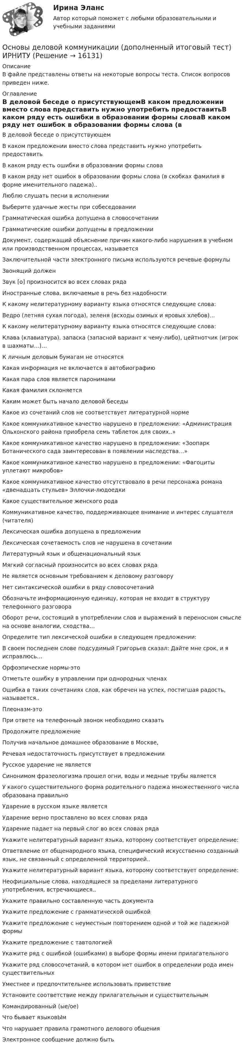      
          Описание
          В файле представлены ответы на некоторые вопросы теста. Список вопросов приведен ниже. 
          Оглавление
          В деловой беседе о присутствующемВ каком предложении вместо слова представить нужно употребить предоставитьВ каком ряду есть ошибки в образовании формы словаВ каком ряду нет ошибок в образовании формы слова (в скобках фамилия в форме именительного падежа)..Люблю слушать песни в исполненииВыберите удачные жесты при собеседованииГрамматическая ошибка допущена в словосочетанииГрамматические ошибки допущены в предложенииДокумент, содержащий объяснение причин какого-либо нарушения в учебном или производственном процессах, называетсяЗаключительной части электронного письма используются речевые формулыЗвонящий долженЗвук [о] произносится во всех словах рядаИностранные слова, включаемые в речь без надобностиК какому нелитературному варианту языка относятся следующие слова:Ведро (летняя сухая погода), зеленя (всходы озимых и яровых хлебов)…К какому нелитературному варианту языка относятся следующие слова:Клава (клавиатура), запаска (запасной вариант к чему-либо), цейтнотчик (игрок в шахматы…)…К личным деловым бумагам не относятсяКакая информация не включается в автобиографиюКакая пара слов является паронимамиКакая фамилия склоняетсяКаким может быть начало деловой беседыКакое из сочетаний слов не соответствует литературной нормеКакое коммуникативное качество нарушено в предложении: «Администрация Ольхонского района приобрела семь таблеток для своих..»Какое коммуникативное качество нарушено в предложении: «Зоопарк Ботанического сада заинтересован в появлении наследства…»Какое коммуникативное качество нарушено в предложении: «Фагоциты уплетают микробов»Какое коммуникативное качество отсутствовало в речи персонажа романа «двенадцать стульев» Эллочки-людоедкиКакое существительное женского родаКоммуникативное качество, поддерживающее внимание и интерес слушателя (читателя)Лексическая ошибка допущена в предложенииЛексическая сочетаемость слов не нарушена в сочетанииЛитературный язык и общенациональный языкМягкий согласный произносится во всех словах рядаНе является основным требованием к деловому разговоруНет синтаксической ошибки в ряду словосочетанийОбозначьте информационную единицу, которая не входит в структуру телефонного разговораОборот речи, состоящий в употреблении слов и выражений в переносном смысле на основе аналогии, сходства…Определите тип лексической ошибки в следующем предложении:В своем последнем слове подсудимый Григорьев сказал: Дайте мне срок, и я исправлюсь…Орфоэпические нормы-этоОтметьте ошибку в управлении при однородных членахОшибка в таких сочетаниях слов, как обречен на успех, постигшая радость, называется..Плеоназм-этоПри ответе на телефонный звонок необходимо сказатьПродолжите предложениеПолучив начальное домашнее образование в Москве,Речевая недостаточность присутствует в предложенииРусское ударение не являетсяСинонимом фразеологизма прошел огни, воды и медные трубы являетсяУ какого существительного форма родительного падежа множественного числа образована правильноУдарение в русском языке являетсяУдарение верно проставлено во всех словах рядаУдарение падает на первый слог во всех словах рядаУкажите нелитературный вариант языка, которому соответствует определение:Ответвление от общенародного языка, специфический искусственно созданный язык, не связанный с определенной территорией..Укажите нелитературный вариант языка, которому соответствует определение:Неофициальные слова, находящиеся за пределами литературного употребления, встречающиеся..Укажите правильно составленную часть документаУкажите предложение с грамматической ошибкойУкажите предложение с неуместным повторением одной и той же падежной формыУкажите предложение с тавтологиейУкажите ряд с ошибкой (ошибками) в выборе формы имени прилагательногоУкажите ряд словосочетаний, в котором нет ошибок в определении рода имен существительныхУместнее и предпочтительнее использовать приветствиеУстановите соответствие между прилагательным и существительнымКомандированный (ые/ое)Что бывает языковЫмЧто нарушает правила грамотного делового общенияЭлектронное сообщение должно быть 
            
            
            основы градостроительства и планировка населенных местОсновы деловой коммуникации (дополненный итоговый тест) ИРНИТУ Основы деловой коммуникации (заочное обучение).Задание по теме Подготовка к публичному выступлению Основы деловой культуры, 56 вопросов (ответы на тест Синергия / МТИ / МОИ / МосАП)Основы деловой культуры (ПР1/1) тест с ответами ММАОсновы деловой культуры. Синергия. Ответы на ИТОГОВЫЙ ТЕСТ. На отлично!Основы деловой культуры (тест с ответами Синергия/МОИ/ МТИ /МОСАП)Основы государственного и муниципального управления//ТУСУР//ОТВЕТ НА СКРИНЕОсновы государственного и муниципального управления//ТУСУР//ОТВЕТ НА СКРИНЕОсновы государственного и муниципального управления//ТУСУР//ОТВЕТ НА СКРИНЕОсновы государственного и муниципального управления//ТУСУР//ОТВЕТ НА СКРИНЕОсновы государственного и муниципального управления//ТУСУР//ОТВЕТ НА СКРИНЕОсновы государственного и муниципального управления//ТУСУР//ОТВЕТ НА СКРИНЕОсновы государственного и муниципального управления//ТУСУР//ОТВЕТ НА СКРИНЕ