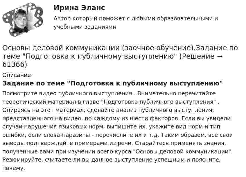     
            Описание
            Задание по теме Подготовка к публичному выступлениюПосмотрите видео публичного выступления . Внимательно перечитайте теоретический материал в главе Подготовка публичного выступления . Опираясь на этот материал, сделайте анализ публичного выступления, представленного на видео, по каждому из шести факторов. Если вы увидели случаи нарушения языковых норм, выпишите их, укажите вид норм и тип ошибки, если слова-паразиты - перечислите их и т.д. Таким образом, все свои выводы подтверждайте примерами из речи. Старайтесь применять знания, полученные вами при изучении всего курса Основы деловой коммуникации. Резюмируйте, считаете ли вы данное выступление успешным и поясните, почему.    
            
            
            Основы деловой коммуникации (дополненный итоговый тест) ИРНИТУ Основы деловой коммуникации (заочное обучение).Задание по теме Подготовка к публичному выступлению Основы деловой культуры, 56 вопросов (ответы на тест Синергия / МТИ / МОИ / МосАП)Основы деловой культуры (ПР1/1) тест с ответами ММАОсновы деловой культуры. Синергия. Ответы на ИТОГОВЫЙ ТЕСТ. На отлично!Основы деловой культуры (тест с ответами Синергия/МОИ/ МТИ /МОСАП)Основы делопроизводстваОсновы государственного и муниципального управления//ТУСУР//ОТВЕТ НА СКРИНЕОсновы государственного и муниципального управления//ТУСУР//ОТВЕТ НА СКРИНЕОсновы государственного и муниципального управления//ТУСУР//ОТВЕТ НА СКРИНЕОсновы государственного и муниципального управления//ТУСУР//ОТВЕТ НА СКРИНЕОсновы государственного и муниципального управления//ТУСУР//ОТВЕТ НА СКРИНЕОсновы государственного и муниципального управления//ТУСУР//ОТВЕТ НА СКРИНЕОсновы государственной и муниципальной социальной политики