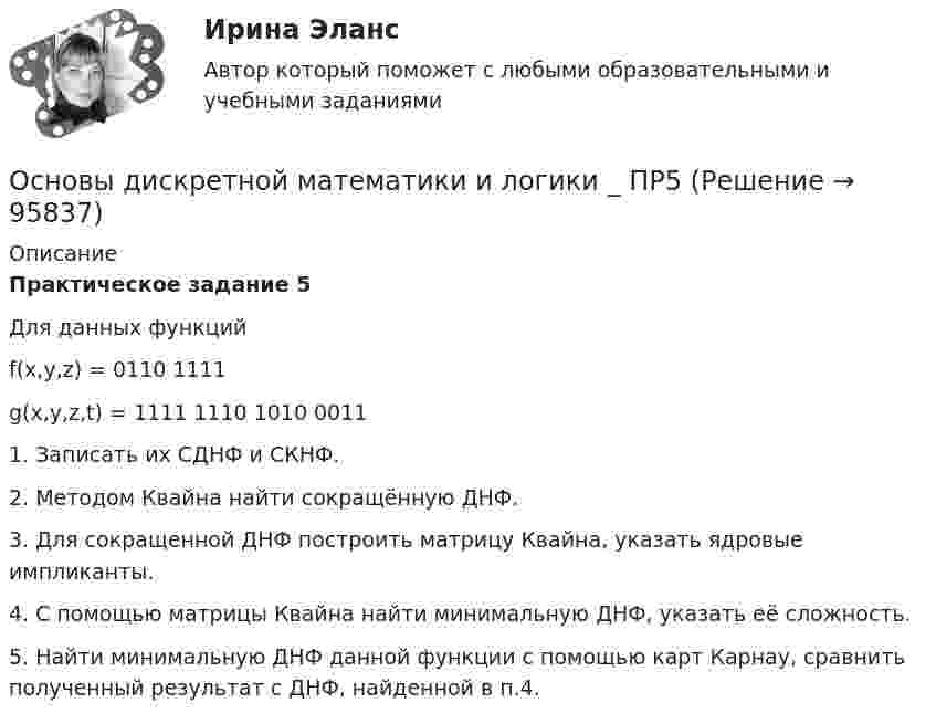      
            Описание
            Практическое задание 5 Для данных функций f(x,y,z) = 0110 1111g(x,y,z,t) = 1111 1110 1010 00111. Записать их СДНФ и СКНФ.2. Методом Квайна найти сокращённую ДНФ.3. Для сокращенной ДНФ построить матрицу Квайна, указать ядровые импликанты.4. С помощью матрицы Квайна найти минимальную ДНФ, указать её сложность.5. Найти минимальную ДНФ данной функции с помощью карт Карнау, сравнить полученный результат с ДНФ, найденной в п.4.   
            
            
            Основы дискретной математики и логики _ ПР3Основы дискретной математики и логики _ ПР5Основы дискретной математики и логики/Росдистант/1 вариантОсновы документационного обеспечения управленияОсновы документоведения и делопроизводства в социальной работе (СР) Тест 1Основы документоведения и делопроизводства в социальной работе (СР) Тест 2Основы документоведения и делопроизводства в социальной работе (СР) Тест 3Основы дидактики общего  начального образования ответы 2022 синергия⭐ Основы дидактики общего начального образования (ответы на тест Синергия / МТИ / МосАП, июнь 2022)Основы дидактики общего начального образования - тест с ответами Синергия 2022основы динамического расчета сооруженийОсновы дискретной математики и логики. Вариант 2Основы дискретной математики и логики. Вариант 6Основы дискретной математики и логики _ ПР1