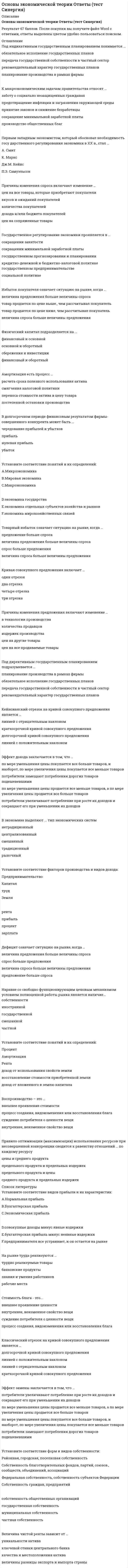     
          Описание
          Основы экономической теории (1 семестр, Юриспруденция). Год сдачи теста - 2020.В файле ответы на 60 вопросов из 2 попыток. Оценка хорошо и отлично, средний балл - 88. 
          Оглавление
          Стоимость блага – это …внешнее проявление ценностивнутреннее, неизменное свойство вещисуждение потребителя о ценности вещипроцесс создания, видоизменения или восстановления благаОткрытая инфляция проявляется в …уменьшении количества товаров, поставляемых на экспортувеличении количества товаров, которые могут быть куплены на те же деньги, что и до инфляцииросте ценпадении ценИнтенсивный экономический рост осуществляется за счет …вовлечения в производственный процесс дополнительных факторов производства и улучшения их использованияулучшения использования имеющихся факторов производствавовлечения в производственный процесс дополнительных факторов производстваизъятия из производственного процесса используемыхИнфляция спроса означает, что рост цен происходит из-за …увеличения совокупного спросауменьшения издержек производстваувеличения издержек производствауменьшения совокупного спросаРестрикционная политика находит выражение в …разогреве конъюнктурыухудшении экологической обстановки в странеустановлении дружеских отношений с другими странамиохлаждении конъюнктурыПод индикативным государственным планированием понимается …планирование производства в рамках фирмыобязательное исполнение государственных плановрекомендательный характер государственных плановпередача государственной собственности в частный секторПричины изменения спроса включают изменение …цен на сопряженные товарыколичества покупателейцен на все товары, которые приобретают покупателивкусов и ожиданий покупателейдохода и/или бюджета покупателейПравило оптимизации (максимизации) использования ресурсов при несовершенной конкуренции сводится к равенству отношений … по каждому ресурсуцены и среднего продуктапредельного продукта и предельных издержекпредельного продукта и ценысреднего продукта и предельных издержекФизический капитал подразделяется на …основной и оборотныйфинансовый и оборотныйсбережения и инвестициифинансовый и основнойПри совершенной конкуренции барьеры для входа на рынок …непреодолимыотсутствуютвеликинебольшиеТоварный избыток означает ситуацию на рынке, когда …величина спроса больше величины предложенияспрос больше предложениявеличина предложения больше величины спросапредложение больше спросаПри совершенной конкуренции на рынке реализуется … товардифференцированныйоднородныйи однородный, и дифференцированныйВ зависимости от причин и механизма протекания выделяют … деловые циклыотраслевые и строительныекороткие и длинныемалые и большиедлинноволновыеКривая Филлипса показывает взаимосвязь …инфляциибезработицывеличины налоговой ставкигосударственного долгаВ системе национальных счетов (СНС) выделяются такие операции, как … операции распределениярасчеты в зоне дьюти-фрифинансовые операцииоперации с товарами и услугами 
            
            
            Основы экономической теории (Синергия) Основы экономической теории. СинергияОсновы экономической теории (СИНЕРГИЯ)Основы экономической теории Синергия МоиОсновы экономической теории. Синергия. Ответы на 68 вопросов. 1 семестрОсновы экономической теории. Синергия. Тест 184 вопроса и ответа. Основы экономической теории тест СИНЕРГИЯОсновы экономики. Синергия 1 семестрОсновы экономической теории (91 вопрос с ответами)Основы экономической теории (97 баллов + все ответы на тест Синергия)💯 Основы экономической теории (все ответы на тест Синергия / МТИ / МосАП)💯 Основы экономической теории (все ответы на тест Синергия / МТИ / МосАП, март 2022)Основы экономической теории ( обучение )Основы экономической теории (обучение)