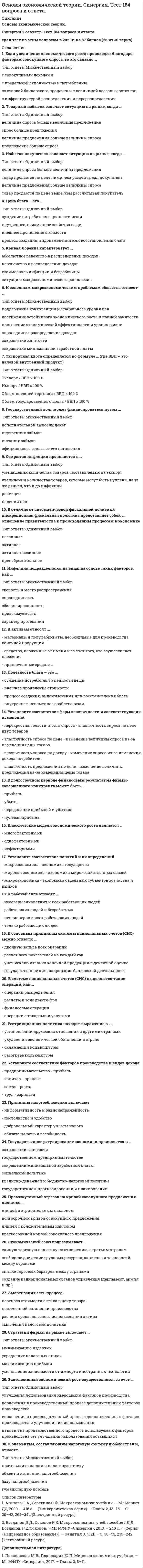     
          Описание
          Ответы на тест по Основам экономической теории, 5 страниц 
          Оглавление
          Амортизация есть процесс... В долгосрочном периоде финансовым результатом фирмы-совершенного конкурента может быть …В зависимости от причин и механизма протекания выделяют … деловые циклыВ зависимости от продолжительности выделяют … деловые циклыВ краткосрочном периоде финансовым результатом фирмы – совершенного конкурента может быть …В отличие от автоматической фискальной политики дискреционная фискальная политика представляет собой … отношение правительства к происходящим процессам в экономикеВ системе национальных счетов (СНС) выделяются такие операции, как …В экономике выделяют … тип экономических системВеличина дифференциальной ренты зависит от …Внешнеторговая квота определяется по формуле … (где ВВП – это валовой внутренний продукт)Внешние эффекты – этоВоспроизводство – это …Государственное антиинфляционное регулирование включает …Государственное регулирование экономики проявляется в ... Государственный долг может финансироваться путем …Двойная (или двусторонняя) монополия подразумевает ситуацию, когда …Дефицит означает ситуацию на рынке, когда …Для определения уровня безработицы следует рассчитать отношение количества безработных к величине …Для определения чистого внутреннего продукта надо из валового внутреннего продукта вычесть …Для расчета располагаемого дохода из личного дохода надо вычесть …Если увеличение экономического роста происходит благодаря факторам совокупного предложения, то это связано с …Если увеличение экономического роста происходит благодаря факторам совокупного спроса, то это связано …Зона свободной торговли подразумевает…Избыток покупателя означает ситуацию на рынке, когда …Избыток продавца означает ситуацию на рынке, когда …Изменение норм обязательных резервов предполагает …Интенсивный экономический рост осуществляется за счет …Инфляция подразделяется на виды на основе таких факторов, как …Инфляция предложения означает, что рост цен происходит из-за …Инфляция спроса означает, что рост цен происходит из-за …К активам относят …К вынужденной безработице относят … безработицуК макроэкономическим задачам правительства относят …К основным макроэкономическим проблемам общества относят …К основным принципам системы национальных счетов (СНС) можно отнести …К пассивам относят …К рабочей силе относят …К элементам, составляющим налоговую систему любой страны, относят …Кейнсианские модели экономического роста являются …Кейнсианский отрезок на кривой совокупного предложения является …Классические модели экономического роста являются …Классический отрезок на кривой совокупного предложения является …Компонентами чистого экономического благосостояния являются …Конечная продукция включает …Косвенные налоги …Кривая Лаффера используется для оценки объема собираемых налогов в зависимости от величины …Кривая Лоренца характеризует …Кривая совокупного предложения включает …Кривая Филлипса показывает взаимосвязь …На рынке труда реализуются …Открытая инфляция проявляется в …Первым западным экономистом, который обосновал необходимость государственного регулирования экономики в ХХ в., стал …Платежный баланс страны включает определенные разделы, в частности, …Под директивным государственным планированием подразумевается …Под индикативным государственным планированием понимается …Полезность блага – это …Политико-экономический союз подразумевает …Правило оптимизации (максимизации) использования ресурсов при несовершенной конкуренции сводится к равенству отношений … по каждому ресурсуПри совершенной конкуренции барьеры для входа на рынок …При совершенной конкуренции на рынке реализуется … товарПринципы налогообложения включают Причины изменения предложения включают изменение …Причины изменения спроса включают изменение …Промежуточная продукция включает Промежуточный отрезок на кривой совокупного предложения является ... Реализуя стратегию максимизации прибыли, фирма-монополист выбирает тот объем выпуска, при котором … (где P – цена, MR – предельный доход, MC – предельные издержки)Рестрикционная политика находит выражение в …Рыночное равновесие означает ситуацию на рынке, когда …Система национальных счетов (СНС) выделяет такие субъекты, как …Совершенная конкуренция есть рыночная структура, в которой …Стоимость блага – это …Стратегии фирмы на рынке включаютСуществуют различные виды таможенных пошлин, в частности, по способу исчисления – …Таможенный союз подразумевает …Товарный избыток означает ситуацию на рынке, когда …Установите соответствие понятий и их определений- макроэкономика- мировая экономика- микроэкономикаУстановите соответствие факторов производства и видов дохода:- предпринимательство- капитал- земля- трудУстановите соответствие форм эластичности и соответствующих изменений- перекрестная эластичность спроса- эластичность спроса по цене- эластичность спроса по доходу- эластичность предложения по ценеФискальная политика подразумевает действия правительства, направленные на изменение величины …Цена блага – это …Экономический союз подразумевает ... Экспансионистская политика находит выражение в …Экспортная квота определяется по формуле … (где ВВП – это валовой внутренний продукт)Экстенсивный экономический рост осуществляется за счет …Эффект дохода заключается в том, что …Эффект замены заключается в том, что … 
            
            
            Основы экономической теории тест СИНЕРГИЯОсновы экономической теории.Тест Синергия 2020гОсновы экономической теории. Тест Синергия. 2021 гОсновы экономической теории.Тест Синергия 2021г (90 баллов)Основы экономической теории (тест). Синергия. 91 вопросОсновы экономической теории тест синергия ЭкономикаОсновы экономической теории (тест с ответами - Синергия / МОИ 93%)Основы экономической теории (обучение)Основы экономической теории Ответы (тест Синергия)Основы экономической теории (Синергия) Основы экономической теории. СинергияОсновы экономической теории (СИНЕРГИЯ)Основы экономической теории Синергия МоиОсновы экономической теории. Синергия. Ответы на 68 вопросов. 1 семестр
