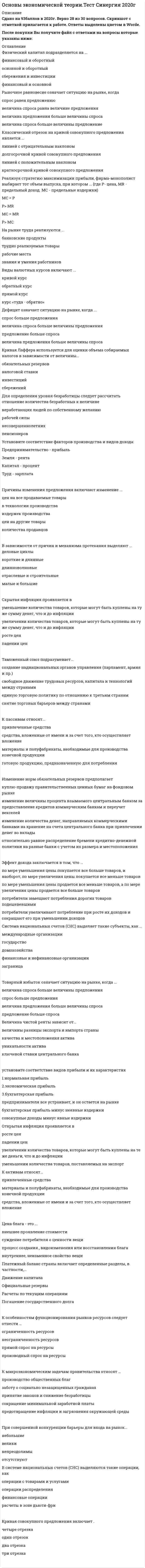     
          Описание
          Для вашего удобства работа в PDF файле.Воспользуйтесь поиском Ctrl+F.  90 вопросовответы выделены в документе 
          Оглавление
          1.     Государственный долг может финансироваться путем …·      дополнительной эмиссии денег ·      внутренних займов ·      внешних займов ·      официального отказа от его погашения  2.     К рабочей силе относят …·      несовершеннолетних и всех работающих людей·      работающих людей и безработных·      пенсионеров и всех работающих людей·      только работающих людей 3.     Избыток покупателя означает ситуацию на рынке, когда …·      величина спроса больше величины предложения ·      товар продается по цене ниже, чем рассчитывал покупатель ·      величина предложения больше величины спроса ·      товар продается по цене выше, чем рассчитывал покупатель  4.     Если увеличение экономического роста происходит благодаря факторам совокупного спроса, то это связано …·      с совокупными доходами ·      с предельной склонностью к потреблению ·      со ставкой банковского процента и с величиной кассовых остатков ·      с инфраструктурой распределения и перераспределения 5.     В долгосрочном периоде финансовым результатом фирмы - совершенного конкурента может быть … ·      прибыль·      убыток·      чередование прибылей и убытков·      нулевая прибыль 6.     Инфляция подразделяется на виды на основе таких факторов, как …·      скорость и место распространения ·      справедливость ·      сбалансированность ·      предсказуемость ·      характер протекания 7.     Цена блага – это …·      суждение потребителя о ценности вещи ·      внутреннее, неизменное свойство вещи ·      внешнее проявление стоимости ·      процесс создания, видоизменения или восстановления блага 8.     Кривая Лоренца характеризует …·      абсолютное равенство в распределении доходов ·      неравенство в распределении доходов ·      взаимосвязь инфляции и безработицы ·      ситуацию макроэкономического равновесия  9.     Стратегии фирмы на рынке включают …·      минимизацию издержек ·      усреднение налоговых ставок ·      максимизацию прибыли ·      уменьшение зависимости от импорта иностранных технологий  10.  К основным макроэкономическим проблемам общества относят …·      поддержание конкуренции и стабильного уровня цен ·      достижение устойчивого экономического роста и полной занятости ·      повышение экономической эффективности и уровня жизни ·      справедливое распределение доходов ·      сокращение занятости ·      сокращение минимальной заработной платы  11.  Экспортная квота определяется по формуле … (где ВВП – это валовой внутренний продукт)·      Экспорт / ВВП х 100 % ·      Импорт / ВВП х 100 % ·      Объем внешней торговли / ВВП х 100 % ·      Объем государственного долга / ВВП х 100 %  12.  К основным принципам системы национальных счетов (СНС) можно отнести …·      двойную запись всех операций·      расчет всех показателей на каждый год·      учет исключительно конечной продукции в денежной оценке·      государственное лицензирование банковской деятельности 13.  Открытая инфляция проявляется в …·      уменьшении количества товаров, поставляемых на экспорт ·      увеличении количества товаров, которые могут быть куплены на те же деньги, что и до инфляции ·      росте цен ·      падении цен  14.  В отличие от автоматической фискальной политики дискреционная фискальная политика представляет собой … отношение правительства к происходящим процессам в экономике·      пассивное ·      активное ·      активно-пассивное ·      пренебрежительное  15.  К активам относят …·      материалы и полуфабрикаты, необходимые для производства конечной продукции·      средства, вложенные от имени и за счет того, кто осуществляет вложение·      привлеченные средства 16.  Полезность блага – это …·      суждение потребителя о ценности вещи·      внешнее проявление стоимости·      процесс создания, видоизменения или восстановления блага·      внутреннее, неизменное свойство вещи 17.  Классические модели экономического роста являются …·      многофакторными·      однофакторными·      нефакторными 18.  В системе национальных счетов (СНС) выделяются такие операции, как …·      операции распределения·      расчеты в зоне дьюти-фри·      финансовые операции·      операции с товарами и услугами 19.  Рестрикционная политика находит выражение в …·      установлении дружеских отношений с другими странами·      ухудшении экологической обстановки в стране·      охлаждении конъюнктуры·      разогреве конъюнктуры 20.  Инфляция спроса означает, что рост цен происходит из-за …·      уменьшения издержек производства ·      увеличения издержек производства ·      уменьшения совокупного спроса ·      увеличения совокупного спроса  21.  Принципы налогообложения включают ·      информативность и равнонапряженность·      постоянство и удобство·      добровольный характер уплаты налога·      обязательность и всеобщность 22.  Классический отрезок на кривой совокупного предложения является …·      краткосрочной кривой совокупного предложения ·      долгосрочной кривой совокупного предложения ·      линией с отрицательным наклоном ·      линией с положительным наклоном  23.  Государственное регулирование экономики проявляется в ... ·      сокращении занятости ·      государственном предпринимательстве ·      сокращении минимальной заработной платы ·      социальной политике ·      кредитно-денежной и бюджетно-налоговой политике ·      государственном прогнозировании и планировании 24.  Внешнеторговая квота определяется по формуле … (где ВВП – это валовой внутренний продукт)·      Экспорт / ВВП х 100 % ·      Импорт / ВВП х 100 % ·      Объем внешней торговли / ВВП х 100 % ·      Объем государственного долга / ВВП х 100 %  25.  Промежуточный отрезок на кривой совокупного предложения является ... ·      линией с отрицательным наклоном ·      долгосрочной кривой совокупного предложения ·      линией с положительным наклоном ·      краткосрочной кривой совокупного предложения 26.  В экономике выделяют … тип экономических систем·      традиционный ·      централизованный ·      рыночный ·      смешанный ·      нетрадиционный  27.  Рыночное равновесие означает ситуацию на рынке, когда …·      величина спроса равна величине предложения ·      спрос равен предложению ·      величина предложения больше величины спроса ·      величина спроса больше величины предложение  28.  Экономический союз подразумевает ... ·      единую торговую политику по отношению к третьим странам ·      свободное движение трудовых ресурсов, капитала и технологий между странами ·      снятие торговых барьеров между странами ·      создание наднациональных органов управления (парламент, армия и пр.) 29.  Амортизация есть процесс... ·      переноса стоимости актива в цену товара ·      постепенной остановки производства ·      расчета срока полезного использования актива ·      смягчения налоговой политики 30.  Совершенная конкуренция есть рыночная структура, в которой … ·      либо покупатель, либо продавец может влиять на цены ·      ни покупатель, ни продавец не могут влиять на цены ·      на цены влияет только продавец, но не покупатель ·      на цены влияет только покупатель, но не продавец 31.  Экстенсивный экономический рост осуществляется за счет …·      улучшения использования имеющихся факторов производства ·      вовлечения в производственный процесс дополнительных факторов производства ·      вовлечения в производственный процесс дополнительных факторов производства и улучшения их использования ·      изъятия из производственного процесса используемых факторов производства без улучшения использования оставшихся  32.  Для расчета располагаемого дохода из личного дохода надо вычесть …·      амортизацию ·      косвенные налоги ·      налоги на прибыль, взносы на социальное страхование, нераспределенную прибыль фирм и прибавить трансферты ·      подоходные налоги и другие обязательные платежи  33.  К элементам, составляющим налоговую систему любой страны, относят …·      плательщика налога и налоговую ставку ·      объект и источник налогообложения ·      базу налогообложения ·      гуманитарную помощь  34.  Экспансионистская политика находит выражение в …·      охлаждении конъюнктуры ·      разогреве конъюнктуры ·      улучшении экологической обстановки в стране ·      установлении дружеских отношений с другими странами  35.  Реализуя стратегию максимизации прибыли, фирма-монополист выбирает тот объем выпуска, при котором … (где P – цена, MR – предельный доход, MC – предельные издержки)·      P > MR ·      MC = P ·      MC = MR ·      Р > MC  36.  Промежуточная продукция включает …·      материалы и полуфабрикаты, необходимые для производства конечной продукции ·      только денежную оценку произведенных услуг, исключая стоимость произведенных товаров ·      готовую продукцию, предназначенную для потребления ·      только денежную оценку произведенных товаров, исключая стоимость произведенных услуг  37.  Правило оптимизации (максимизации) использования ресурсов при несовершенной конкуренции сводится к равенству отношений … по каждому ресурсу·      цены и среднего продукта·      предельного продукта и предельных издержек·      предельного продукта и цены·      среднего продукта и предельных издержек 38.  Стоимость блага – это …·      суждение потребителя о ценности вещи ·      внутреннее, неизменное свойство вещи ·      внешнее проявление ценности ·      процесс создания, видоизменения или восстановления блага  39.  Компонентами чистого экономического благосостояния являются … ·      потребительская корзина ·      оценка свободного времени ·      отрицательные факторы благосостояния ·      валовой продукт ·      нерыночная деятельность 40.  Избыток продавца означает ситуацию на рынке, когда … ·      товар покупается по цене выше, чем рассчитывал продавец ·      величина спроса больше величины предложения ·      величина предложения больше величины спроса ·      товар покупается по цене ниже, чем рассчитывал продавец 41.  В краткосрочном периоде финансовым результатом фирмы – совершенного конкурента может быть …·      может быть прибыль ·      может быть нулевая прибыль ·      может быть убыток ·      могут быть прибыль и убыток одновременно  42.  Интенсивный экономический рост осуществляется за счет … ·      вовлечения в производственный процесс дополнительных факторов производства и улучшения их использования ·      улучшения использования имеющихся факторов производства ·      вовлечения в производственный процесс дополнительных факторов производства ·      изъятия из производственного процесса используемых 43.  Дефицит означает ситуацию на рынке, когда …·      величина спроса больше величины предложения ·      спрос больше предложения ·      величина предложения больше величины спроса ·      предложение больше спроса  44.  Под директивным государственным планированием подразумевается … ·      планирование производства в рамках фирмы ·      обязательное исполнение государственных планов ·      передача государственной собственности в частный сектор ·      рекомендательный характер государственных планов 45.  Политико-экономический союз подразумевает …·      создание наднациональных органов управления (парламент, армия и пр.) ·      свободное движение трудовых ресурсов, капитала и технологий между странами ·      единую торговую политику по отношению к третьим странам ·      снятие торговых барьеров между странами  46.  К макроэкономическим задачам правительства относят … ·      заботу о социально незащищенных гражданах ·      предотвращение инфляции и загрязнения окружающей среды ·      принятие законов и снижение безработицы ·      производство общественных благ ·      сокращение минимальной заработной платы 47.  К пассивам относят …·      привлеченные средства ·      средства, вложенные от имени и за счет того, кто осуществляет вложение ·      материалы и полуфабрикаты, необходимые для производства конечной продукции ·      готовую продукцию, предназначенную для потребления  48.  Двойная (или двусторонняя) монополия подразумевает ситуацию, когда … ·      на рынке присутствуют два покупателя ·      на рынке присутствует один покупатель и один продавец ·      на двух рынках работает один и тот же единственный продавец ·      на рынке присутствуют два продавца 49.  Величина дифференциальной ренты зависит от …·      уникальности актива ·      качества и местоположения актива ·      ключевой ставки центрального банка ·      величины разницы экспорта и импорта страны  50.  Внешние эффекты – это ·      результаты производственной деятельности, не отраженные в цене блага ·      определенным образом упорядоченные отношения хозяйствующих субъектов, в результате которых разные блага закрепляются за разными субъектами ·      осуществление права собственности на данное благо (имущество)·      свойство вещи удовлетворять определенные потребности 51.  Таможенный союз подразумевает …·      создание наднациональных органов управления (парламент, армия и пр.) ·      свободное движение трудовых ресурсов, капитала и технологий между странами ·      единую торговую политику по отношению к третьим странам ·      снятие торговых барьеров между странами 52.  При совершенной конкуренции барьеры для входа на рынок … ·      непреодолимы ·      отсутствуют ·      велики ·      небольшие 53.  Платежный баланс страны включает определенные разделы, в частности, … ·      Движение капитала ·      Расчеты по текущим операциям ·      Погашение государственного долга ·      Официальные резервы 54.  Экспортная квота определяется по формуле … (где ВВП – это валовой внутренний продукт)·      Экспорт / ВВП х 100 % ·      Импорт / ВВП х 100 % ·      Объем внешней торговли / ВВП х 100 % ·      Объем государственного долга / ВВП х 100 %  55.  Для определения уровня безработицы следует рассчитать отношение количества безработных к величине … ·      пенсионеров ·      рабочей силы ·      несовершеннолетних ·      людей, не работающих по собственному желанию 56.  Косвенные налоги … ·      оплачиваются покупателями путем переноса продавцом величины налогов в цену продукции ·      оплачиваются исключительно иностранными хозяйствующими субъектами ·      сегодня не применяются ·      субсидируются государством 57.  Изменение норм обязательных резервов предполагает … ·      изменение количества денег, направляемых коммерческими банками на хранение на счета центрального банка, при привлечении денег во вклады ·      относительно равное распределение бремени кредитно-денежной политики на разные банки с учетом их размера и местоположения ·      куплю-продажу правительственных ценных бумаг 58.  Причины изменения предложения включают изменение … ·      в технологии производства ·      количества продавцов ·      издержек производства ·      цен на другие товары ·      цен на все продаваемые товары 59.  В зависимости от продолжительности выделяют … деловые циклы ·      краткосрочные ·      долгосрочные ·      отраслевые ·      среднесрочные 60.  Эффект дохода заключается в том, что … ·      по мере уменьшения цены покупается все больше товаров, и наоборот, по мере увеличения цены покупается все меньше товаров ·      по мере уменьшения цены продается все меньше товаров, а по мере увеличения цены продается все больше товаров ·      потребители замещают потребления дорогих товаров подешевевшими 61.  В зависимости от причин и механизма протекания выделяют … деловые циклы ·      отраслевые и строительные ·      короткие и длинные ·      малые и большие·      длинноволновые   62.  Кривая Филлипса показывает взаимосвязь … ·      инфляции ·      безработицы ·      величины налоговой ставки ·      государственного долга 63.  Система национальных счетов (СНС) выделяет такие субъекты, как … ·      международные организации ·      заграница ·      финансовые и нефинансовые организации ·      государство ·      домохозяйства 64.  Воспроизводство – это … ·      внешнее проявление стоимости ·      процесс создания, видоизменения или восстановления блага ·      суждение потребителя о ценности вещи ·      внутреннее, неизменное свойство вещи 65.  При совершенной конкуренции на рынке реализуется … товар ·      дифференцированный ·      однородный ·      и однородный, и дифференцированный 66.  Кейнсианские модели экономического роста являются … ·      многофакторными ·      однофакторными ·      нефакторными 67.  Государственное антиинфляционное регулирование включает … ·      кредитно-денежную политику ·      общественные работы ·      увеличение выплат денежных трансфертов ·      бюджетно-налоговую политику 68.  Причины изменения спроса включают изменение … ·      цен на сопряженные товары ·      количества покупателей ·      цен на все товары, которые приобретают покупатели ·      вкусов и ожиданий покупателей ·      дохода и/или бюджета покупателей69.  Зона свободной торговли подразумевает … ·      создание наднациональных органов управления (парламент, армия и пр.) ·      единую торговую политику по отношению к третьим странам ·      свободное движение трудовых ресурсов, капитала и технологий между странами ·      снятие торговых барьеров между странами 70.  Инфляция предложения означает, что рост цен происходит из-за … ·      увеличения совокупного спроса ·      увеличения издержек производства ·      уменьшения совокупного спроса ·      уменьшения издержек производства 71.  Кривая совокупного предложения включает … ·      один отрезок ·      два отрезка ·      четыре отрезка ·      три отрезка 72.  Если увеличение экономического роста происходит благодаря факторам совокупного предложения, то это связано с … ·      предпринимательской способностью и научно-техническим прогрессом ·      количеством и качеством природных и трудовых ресурсов ·      объемом основного капитала и уровнем технологии ·      инфраструктурой распределения и перераспределения 73.  Кривая Лаффера используется для оценки объема собираемых налогов в зависимости от величины … ·      налоговой ставки ·      сбережений ·      обязательных резервов ·      инвестиций 74.  Под индикативным государственным планированием понимается … ·      планирование производства в рамках фирмы ·      обязательное исполнение государственных планов ·      рекомендательный характер государственных планов ·      передача государственной собственности в частный сектор 75.  Конечная продукция включает … ·      материалы и полуфабрикаты, необходимые для производства конечной продукции ·      только денежную оценку произведенных услуг, исключая стоимость произведенных товаров ·      только денежную оценку произведенных товаров, исключая стоимость произведенных услуг ·      готовую продукцию, предназначенную для потребления 76.  Первым западным экономистом, который обосновал необходимость государственного регулирования экономики в ХХ в., стал … ·      П. Э. Самуэльсон ·      Дж. М. Кейнс ·      К. Маркс ·      А. Смит 77.  Кейнсианский отрезок на кривой совокупного предложения является … ·      краткосрочной кривой совокупного предложения ·      линией с отрицательным наклоном ·      долгосрочной кривой совокупного предложения ·      линией с положительным наклоном 78.  Товарный избыток означает ситуацию на рынке, когда …·      величина спроса больше величины предложения ·      спрос больше предложения ·      величина предложения больше величины спроса ·      предложение больше спроса 79.  На рынке труда реализуются …·      трудно реализуемые товары ·      банковские продукты ·      знания и умения работников ·      рабочие места 80.  Государственный долг может финансироваться путем …·      дополнительной эмиссии денег ·      внутренних займов ·      внешних займов ·      официального отказа от его погашения  81.  Фискальная политика подразумевает действия правительства, направленные на изменение величины … ·      золотовалютных резервов ·      совокупного предложения ·      валютного курса ·      совокупного спроса 82.  К вынужденной безработице относят … безработицу ·      технологическую ·      иностранную ·      циклическую ·      структурную 83.  Для определения чистого внутреннего продукта надо из валового внутреннего продукта вычесть … ·      косвенные налоги ·      подоходные налоги и другие обязательные платежи ·      амортизацию ·      налоги на прибыль, взносы на социальное страхование, нераспределенную прибыль фирм и прибавить трансферты 84.  Эффект замены заключается в том, что … ·      потребители увеличивают потребление при росте их доходов и сокращают его при уменьшении их доходов ·      по мере уменьшения цены продается все меньше товаров, а по мере увеличения цены продается все больше товаров ·      по мере уменьшения цены покупается все больше товаров, и наоборот, по мере увеличения цены покупается все меньше товаров ·      потребители замещают потребления дорогих товаров подешевевшими 85.  Если увеличение экономического роста происходит благодаря факторам совокупного спроса, то это связано …·      с совокупными доходами ·      с предельной склонностью к потреблению ·      со ставкой банковского процента и с величиной кассовых остатков ·      с инфраструктурой распределения и перераспределения 86.  Инфляция подразделяется на виды на основе таких факторов, как …·      скорость и место распространения ·      справедливость ·      сбалансированность ·      предсказуемость ·      характер протекания  87.  Существуют различные виды таможенных пошлин, в частности, по способу исчисления – … ·      протекционистские ·      комбинированные ·      адвалорные ·      специфические 88.  Установите соответствие форм эластичности и соответствующих изменений89.  Установите соответствие понятий и их определений90.  Установите соответствие факторов производства и видов дохода: 
          Список литературы
          .
            
            
            Основы экономической теории. Тест Синергия. 2021 гОсновы экономической теории.Тест Синергия 2021г (90 баллов)Основы экономической теории (тест). Синергия. 91 вопросОсновы экономической теории тест синергия ЭкономикаОсновы экономической теории (тест с ответами - Синергия / МОИ 93%)Основы экономической теории (Экономика). Зачет 160 ответов. Синергия.Основы экономической теории (экономика) СИНЕРГИЯ. 218 вопросов с ответами.Основы экономической теории (Синергия) Основы экономической теории. СинергияОсновы экономической теории (СИНЕРГИЯ)Основы экономической теории Синергия МоиОсновы экономической теории. Синергия. Ответы на 68 вопросов. 1 семестрОсновы экономической теории. Синергия. Тест 184 вопроса и ответа. Основы экономической теории тест СИНЕРГИЯ