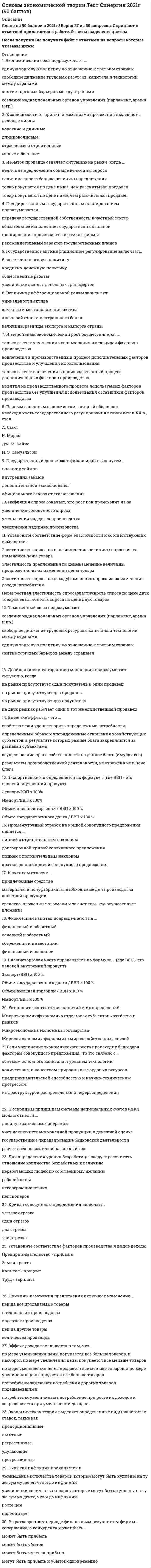     
          Описание
          Ответы на тест по основам экономической теории. 91 вопрос. 
          Оглавление
          1. Если увеличение экономического роста происходит благодаря факторам совокупного спроса, то это связано …2. Товарный избыток означает ситуацию на рынке, когда …3. Избыток покупателя означает ситуацию на рынке, когда …4. Цена блага – это …5. Кривая Лоренца характеризует …6. К основным макроэкономическим проблемам общества относят …7. Экспортная квота определяется по формуле … 8. Государственный долг может финансироваться путем …9. Открытая инфляция проявляется в …10. В отличие от автоматической фискальной политики дискреционная фискальная политика представляет собой … 11. Инфляция подразделяется на виды на основе таких факторов, как …12. К активам относят …13. Полезность блага – это …14. Установите соответствие форм эластичности и соответствующих изменений15. В долгосрочном периоде финансовым результатом фирмы-совершенного конкурента 16. Классические модели экономического роста являются …17. Установите соответствие понятий и их определений18. К рабочей силе относят …19. К основным принципам системы национальных счетов (СНС) можно отнести …20. В системе национальных счетов (СНС) выделяются такие операции, как …21. Рестрикционная политика находит выражение в …22. Установите соответствие факторов производства и видов дохода:23. Принципы налогообложения включают 24. Государственное регулирование экономики проявляется в ... 25. Промежуточный отрезок на кривой совокупного предложения является ... 26. Экономический союз подразумевает ... 27. Амортизация есть процесс... 28. Стратегии фирмы на рынке включают …29. Экстенсивный экономический рост осуществляется за счет …30. К элементам, составляющим налоговую систему любой страны, относят …31. Инфляция спроса означает, что рост цен происходит из-за …32. Внешнеторговая квота определяется по формуле … 33. Экспансионистская политика находит выражение в …34. В экономике выделяют … тип экономических систем35. Реализуя стратегию максимизации прибыли, фирма-монополист выбирает тот объем выпуска, при котором …  36. Рыночное равновесие означает ситуацию на рынке, когда …37. Для расчета располагаемого дохода из личного дохода надо вычесть …38. Классический отрезок на кривой совокупного предложения является …39. Промежуточная продукция включает …40. Стоимость блага – это …41. В краткосрочном периоде финансовым результатом фирмы – совершенного конкурента может быть …42. Дефицит означает ситуацию на рынке, когда …43. Политико-экономический союз подразумевает …44. К пассивам относят …45. Величина дифференциальной ренты зависит от …46.Таможенный союз подразумевает …47. Внешние эффекты – это 48. Компонентами чистого экономического благосостояния являются … 49. При совершенной конкуренции барьеры для входа на рынок … 50. Интенсивный экономический рост осуществляется за счет … 51. К макроэкономическим задачам правительства относят … 52. Платежный баланс страны включает определенные разделы, в частности, … 53. Для определения уровня безработицы следует рассчитать отношение количества 54. Избыток продавца означает ситуацию на рынке, когда … 55. Совершенная конкуренция есть рыночная структура, в которой … 56. Правило оптимизации (максимизации) использования ресурсов при несовершенной конкуренции сводится к равенству отношений … по каждому ресурсу57. Двойная (или двусторонняя) монополия подразумевает ситуацию, когда … 58. Изменение норм обязательных резервов предполагает … 59. Под директивным государственным планированием подразумевается … 60. В зависимости от продолжительности выделяют … деловые циклы 61. В зависимости от причин и механизма протекания выделяют … деловые циклы 62. Система национальных счетов (СНС) выделяет такие субъекты, как … 63. При совершенной конкуренции на рынке реализуется … товар 64. Государственное антиинфляционное регулирование включает … 65. Зона свободной торговли подразумевает … 66.Инфляция предложения означает, что рост цен происходит из-за … 67. Косвенные налоги … 68. Эффект дохода заключается в том, что … 69. Кривая совокупного предложения включает … 70. Воспроизводство – это … 71. Если увеличение экономического роста происходит благодаря факторам совокупного предложения, то это связано с … 72. Кривая Лаффера используется для оценки объема собираемых налогов в зависимости от величины … 73. Экспортная квота определяется по формуле … (где ВВП – это валовой внутренний продукт)74. Причины изменения предложения включают изменение … 75. Кейнсианские модели экономического роста являются … 76. Причины изменения спроса включают изменение … 77. Кривая Филлипса показывает взаимосвязь … 78. Под индикативным государственным планированием понимается … 79. Конечная продукция включает … 80. Товарный избыток означает ситуацию на рынке, когда …81. На рынке труда реализуются …82. Фискальная политика подразумевает действия правительства, направленные на 83. Для определения чистого внутреннего продукта надо из валового внутреннего продукта вычесть … 84. Существуют различные виды таможенных пошлин, в частности, по способу исчисления – … 85. Кейнсианский отрезок на кривой совокупного предложения является … 86. К вынужденной безработице относят … безработицу 87. Первым западным экономистом, который обосновал необходимость государственного регулирования экономики в ХХ в., стал … 88. Эффект замены заключается в том, что … 89. Государственный долг может финансироваться путем …90. Если увеличение экономического роста происходит благодаря факторам совокупного спроса, то это связано …91. Инфляция подразделяется на виды на основе таких факторов, как … 
            
            
            Основы экономической теории (тест). Синергия. 91 вопросОсновы экономической теории тест синергия ЭкономикаОсновы экономической теории (тест с ответами - Синергия / МОИ 93%)Основы экономической теории (Экономика). Зачет 160 ответов. Синергия.Основы экономической теории (экономика) СИНЕРГИЯ. 218 вопросов с ответами.Основы экономической теории. Экономика. Синергия. 91 вопрос с ответамиОсновы экономической теории. Экономика. СИНЕРГИЯ. Сборник ответов на тест.Основы экономической теории (СИНЕРГИЯ)Основы экономической теории Синергия МоиОсновы экономической теории. Синергия. Ответы на 68 вопросов. 1 семестрОсновы экономической теории. Синергия. Тест 184 вопроса и ответа. Основы экономической теории тест СИНЕРГИЯОсновы экономической теории.Тест Синергия 2020гОсновы экономической теории. Тест Синергия. 2021 г