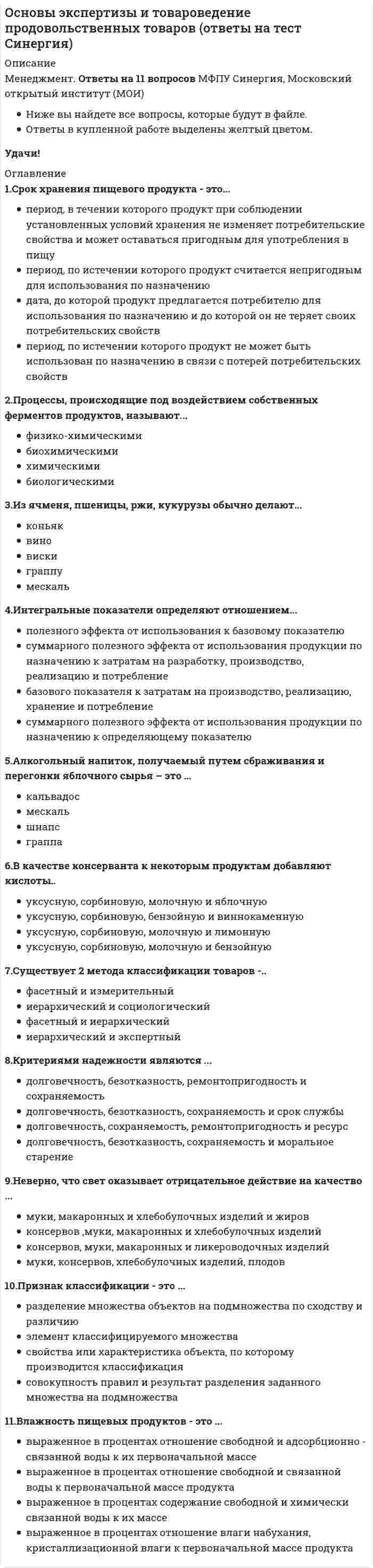   
          Описание
          🟢 ОТВЕТЫ 30 вопросов Основы экспертизы и товароведение продовольственных товаров 🟢 РЕЗУЛЬТАТЫ: 63 балла Зачтено🟢 ВСЕ ОТВЕТЫ выделены в файле. Все вопросы к тесту см. ниже. 
          Оглавление
          Причины возникновения естественной убыли пищевых продуктов:...усушка, распыл (раструска), утечка, раскрошка, повреждения тары, дыханиеусушка, распыл (раструска), утечка, раскрошка, разлив, дыхание, улетучивание веществ, впитывание жидкой фракции пищевого продукта в упаковкуусушка, распыл (раструска), утечка, раскрошка, нарушение герметичности, дыханиеусушка, распыл (раструска), микробиологические процессы, впитывание жидкой фракции пищевого продукта в упаковку В качестве консерванта к некоторым продуктам добавляют ... кислотыуксусную, сорбиновую, молочную и яблочнуюуксусную, сорбиновую, бензойную и виннокаменнуюуксусную, сорбиновую, молочную и лимоннуюуксусную, сорбиновую, молочную и бензойную Окисление глюкозы до этилового спирта, углекислого газа с небольшим выделением энергии происходит ...при аэробном дыханиипри аэробном и анаэробном дыханиипри анаэробном дыхании и усушкепри анаэробном дыхании При нагревании сахаров свыше 160 °C они ...образуют коричневоокрашенные соединения в результате реакции карамелизацииобразуют темноокрашенное вещество в результате реакции меланоидинообразованияобразуют вещества коричного цвета в результате реакции Майяраобразуют светлоокрашенные соединения в результате реакции карамелизации Гигроскопичность пищевого продукта - это способность продукта ...к поглощению или отдаче водяных паровк поглощению или отдаче ароматических веществк поглощению влагик отдаче влаги Надежность - это способность товара ...выполнять основные функцииудовлетворять социальные потребностисохранять функциональное назначение в процессе хранения и потребленияобеспечивать душевный комфорт покупателей в процессе потребления Интенсивность дыхания живых биосистем зависит ...от содержания влаги в продукте, температуры и газового состава окружающей атмосферыот содержания влаги в продукте, температуры, газового состава окружающей атмосферы, от окисления фенольных соединений и от микробиологических заболеванийот содержания влаги в продукте, температуры, газового состава воздуха, механических повреждений состава окружающей атмосферы усушкиот содержания влаги в продукте, температуры, газового состава окружающей атмосферы, механических повреждений и микробиологических заболеваний Существует два метода классификации товаров - ...фасетный и измерительныйиерархический и социологическийфасетный и иерархическийиерархический и экспертный Неверно, что свет оказывает отрицательное действие на качество ...муки, макаронных и хлебобулочных изделий и жировконсервов, муки, макаронных и хлебобулочных изделийконсервов, муки, макаронных и ликероводочных изделиймуки, консервов, хлебобулочных изделий, плодов Дыхание - это совокупность ... процессов, протекающих в живых биологических объектахокислительно-восстановительныхгидролитическихмикробиологическиххимических Химические процессы представляют собой совокупность химических реакций, протекающихс участием ферментов и микроорганизмовбез участия ферментов и с участием микроорганизмовбез участия ферментов и микроорганизмовс участием ферментов Целью классификации является систематизация, которая достигается путем ...установления последовательности и взаимосвязей определенных классификационных группировокпараллельного разделения множества объектов на независимые классификационные группировкипоследовательного разделения множества объектов на подчиненные классификационные группировкиобразования и присваивания кода классификационной группировки Гниение - это глубокий распад ... под действием гнилостных бактерийбелковполисахаридовжировкислот Сохраняемость товара - это способность ...выполнять основные функции и удовлетворять основные потребности потребителейподдерживать исходные количественные и качественные характеристики без значительных потерь в течение определенного срокаобеспечивать удобство функционирования товара при его использовании Дату, до которой пищевой продукт может предлагаться потребителю для использования по назначению и до которой он не теряет своих потребительских характеристик, называют ...сроком годностисроком хранениясроком реализациисроком реализации и хранения Процессы, происходящие под воздействием собственных ферментов продуктов, называют ...физико-химическимибиохимическимихимическимибиологическими К потребительской таре относят:...коробки, лотки, тубы, мешки, банки стеклянные и металлические, контейнерыкоробки, лотки, корзины, пакеты, тетрапаки, тубы, ящикикоробки, тубы, пакеты, банки стеклянные и металлические, тетрапаки, бутыликоробки, тубы, пакеты, банки стеклянные и металлические, бутыли, бочки К микробиологическим процессам относят ...разные виды брожения, гниение, плесневение, усушкуразные виды брожения, плесневение, увлажнение, гниениеразные виды брожения, гниение, ослизнение, меланоидинообразованиеразные виды брожения, гниение, плесневение, ослизнение Расщепление белков, жиров, углеводов в живых биосистемах происходит при участии ...ферментов изомеразферментов гидролазферментов синтетазермента каталазы Функциональные свойства отражают способность товаров ...создавать ощущение удобства, комфортностиудовлетворять физиологические и психические потребности индивидуумаудовлетворять эстетические потребности человекавыполнять основные функции и удовлетворять основные потребности человека При длительном хранении варенья, джема происходит ...денатурация белкакристаллизация сахарозыстарение крахмалаокисление жиров Максимально высокая градация качества: «...»высший сортпервый сортэкстраотборный Безотказность характеризуется способностью товара ...восстанавливать свои исходные свойства после устранения выявленных дефектовсохранять работоспособность до наступления предельного состоянияподдерживать исходные количественные и качественные характеристики без значительных потерь в течение определенного срокавыполнять функциональное назначение без возникновения дефектов, из-за которых невозможна дальнейшая эксплуатация Интегральные показатели определяют отношением ...полезного эффекта от использования к базовому показателюсуммарного полезного эффекта от использования продукции по назначению к затратам на разработку, производство, реализацию и потреблениебазового показателя к затратам на разработку, производство, реализацию, хранение и потреблениесуммарного полезного эффекта от использования продукции по назначению к определяющему показателю Информацию о способах обращения с товарами несут ... знакиманипуляционныеэксплуатационныепредупредительныеэкологические По сохраняемости пищевые продукты подразделяют на ...товары кратковременного хранения, скоропортящиеся и консервыскоропортящиеся, товары длительного хранения и колбасные изделияскоропортящиеся и кратковременно хранящиеся товарыскоропортящиеся, кратковременно и длительно хранящиеся Консистенция некоторых пищевых продуктов (помадных конфет, варенья, джема, повидла) при хранении становится зернистой, грубой, неоднородной в результате процесса ...сорбциидыханиякристаллизации сахаровдесорбции Контроль - это процедура оценивания ...количественных характеристик потребительских свойств товаровкачественных характеристик потребительских свойств товаровсоответствия путем наблюдения и суждений, сопровождаемых соответствующими измерениями, испытаниями или калибровкойсоответствия путем наблюдения и суждений Скорость испарения влаги с поверхности пищевых продуктов зависит от температуры, циркуляции воздуха, относительной влажности воздуха,...упаковки и содержания белковтоварного соседства, целостности и паропроницаемости упаковкитоварного соседства и содержания зольных элементовтоварного соседства и паропроницаемости упаковки Газовое хранение пищевых продуктов обусловлено ...повышением концентрации кислорода и углекислого газапонижением концентрации кислорода и углекислого газапонижением концентрации углекислого газа и повышением концентрации кислородапонижением концентрации кислорода и повышением концентрации углекислого газа 
            
            
            Основы экспертизы и товароведение продовольственных товаров Ответы Тесты Синергия. ЗачётОсновы экспертизы и товароведение продовольственных товаров. Синергия ответы на тест. 2022Основы экспертизы и товароведение продовольственных товаров (тест с ответами Синергия)Основы языкознания (1) тест с ответами СинергияОсновы языкознания (2) тест с ответами СинергияОсновы языкознания Синергия Ответы - Тест 1 семестрОсобенности правового регулирования семейных правоотношений в России и за рубежом (Магистратура, Синергия)Основы экономической теории тест синергия ЭкономикаОсновы экономической теории (тест с ответами - Синергия / МОИ 93%)Основы экономической теории (Экономика). Зачет 160 ответов. Синергия.Основы экономической теории (экономика) СИНЕРГИЯ. 218 вопросов с ответами.Основы экономической теории. Экономика. Синергия. 91 вопрос с ответамиОсновы экономической теории. Экономика. СИНЕРГИЯ. Сборник ответов на тест.Основы экономической теории (экономика) тест ответы на вопросы Синергия