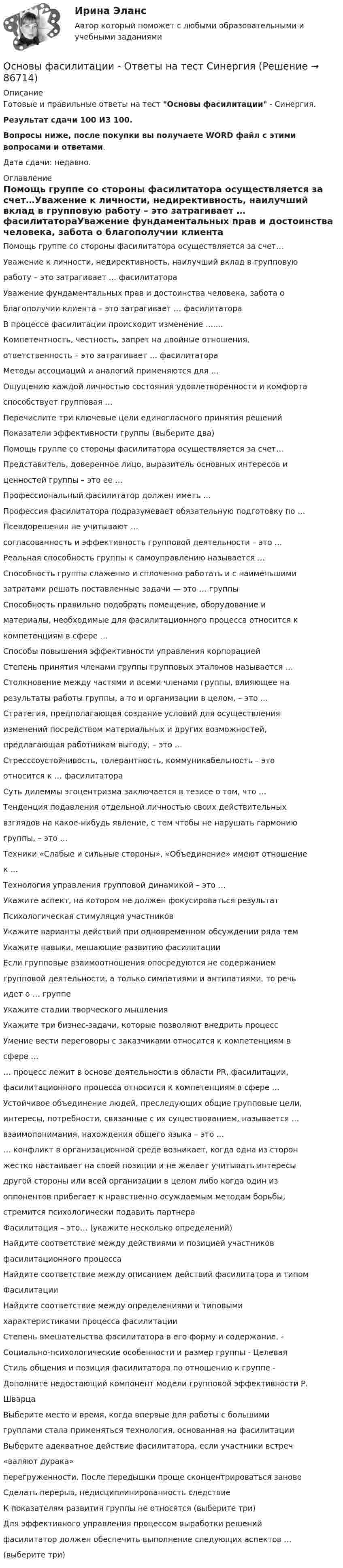     
            Описание
            Готовые и правильные ответы на тест Основы фасилитации - Синергия.Результат сдачи 100 ИЗ 100.Вопросы ниже, после покупки вы получаете WORD файл с этими вопросами и ответами.Дата сдачи: недавно. 
            Оглавление
            Помощь группе со стороны фасилитатора осуществляется за счет…Уважение к личности, недирективность, наилучший вклад в групповую работу – это затрагивает … фасилитатораУважение фундаментальных прав и достоинства человека, забота о благополучии клиента – это затрагивает … фасилитатораВ процессе фасилитации происходит изменение …....Компетентность, честность, запрет на двойные отношения, ответственность – это затрагивает … фасилитатораМетоды ассоциаций и аналогий применяются для …Ощущению каждой личностью состояния удовлетворенности и комфорта способствует групповая …Перечислите три ключевые цели единогласного принятия решенийПоказатели эффективности группы (выберите два)Помощь группе со стороны фасилитатора осуществляется за счет…Представитель, доверенное лицо, выразитель основных интересов и ценностей группы – это ее …Профессиональный фасилитатор должен иметь …Профессия фасилитатора подразумевает обязательную подготовку по …Псевдорешения не учитывают …согласованность и эффективность групповой деятельности – это ...Реальная способность группы к самоуправлению называется …Способность группы слаженно и сплоченно работать и с наименьшими затратами решать поставленные задачи — это … группыСпособность правильно подобрать помещение, оборудование и материалы, необходимые для фасилитационного процесса относится к компетенциям в сфере …Способы повышения эффективности управления корпорацией Степень принятия членами группы групповых эталонов называется …Столкновение между частями и всеми членами группы, влияющее на результаты работы группы, а то и организации в целом, – это … Стратегия, предполагающая создание условий для осуществления изменений посредством материальных и других возможностей, предлагающая работникам выгоду, – это …Стресссоустойчивость, толерантность, коммуникабельность – это относится к … фасилитатораСуть дилеммы эгоцентризма заключается в тезисе о том, что …Тенденция подавления отдельной личностью своих действительных взглядов на какое-нибудь явление, с тем чтобы не нарушать гармонию группы, – это …Техники «Слабые и сильные стороны», «Объединение» имеют отношение к …Технология управления групповой динамикой – это …Укажите аспект, на котором не должен фокусироваться результат  Психологическая стимуляция участниковУкажите варианты действий при одновременном обсуждении ряда темУкажите навыки, мешающие развитию фасилитацииЕсли групповые взаимоотношения опосредуются не содержанием групповой деятельности, а только симпатиями и антипатиями, то речь идет о … группеУкажите стадии творческого мышленияУкажите три бизнес-задачи, которые позволяют внедрить процесс Умение вести переговоры с заказчиками относится к компетенциям в сфере …… процесс лежит в основе деятельности в области PR, фасилитации, фасилитационного процесса относится к компетенциям в сфере …Устойчивое объединение людей, преследующих общие групповые цели, интересы, потребности, связанные с их существованием, называется …взаимопонимания, нахождения общего языка – это … … конфликт в организационной среде возникает, когда одна из сторон жестко настаивает на своей позиции и не желает учитывать интересы другой стороны или всей организации в целом либо когда один из оппонентов прибегает к нравственно осуждаемым методам борьбы, стремится психологически подавить партнераФасилитация – это… (укажите несколько определений)Найдите соответствие между действиями и позицией участников фасилитационного процессаНайдите соответствие между описанием действий фасилитатора и типом ФасилитацииНайдите соответствие между определениями и типовыми характеристиками процесса фасилитацииСтепень вмешательства фасилитатора в его форму и содержание. - Социально-психологические особенности и размер группы - Целевая Стиль общения и позиция фасилитатора по отношению к группе - Дополните недостающий компонент модели групповой эффективности Р. ШварцаВыберите место и время, когда впервые для работы с большими группами стала применяться технология, основанная на фасилитацииВыберите адекватное действие фасилитатора, если участники встреч «валяют дурака»перегруженности. После передышки проще сконцентрироваться заново Сделать перерыв, недисциплинированность следствие К показателям развития группы не относятся (выберите три)Для эффективного управления процессом выработки решений фасилитатор должен обеспечить выполнение следующих аспектов … (выберите три)  
            
            
            💯 Основы фасилитации [Конспект 1-4] (ответы на тест Синергия / МОИ / МТИ / МосАП, сентябрь 2023)Основы фасилитации - Ответы на тест СинергияОсновы фасилитации (Ответы на тест Синергия/МОИ/ МТИ)Основы фасилитации (Ответы на тест Синергия/МОИ/ МТИ)💯 Основы фасилитации (правильные ответы на тест Синергия / МОИ / МТИ / МосАП, август 2023)Основы фасилитации/СИНЕРГИЯ//МОСАП//МОИ//МТИОсновы фасилитации. Синергия. ✅ Ответы на ИТОГОВЫЙ ТЕСТ. На отлично!Основы учета и налогообложения 1-3 тесты ВиттеОсновы учета и налогообложения 1 Вариант Рейтинговая работа ВиттеОсновы учета и налогообложения 2 Вариант Рейтинговая работа ВиттеОсновы учета и налогообложения 3 Вариант Рейтинговая работа ВиттеОсновы учета и налогообложения 4 Вариант Рейтинговая работа ВиттеОсновы учета и налогообложения 5 Вариант Рейтинговая работа ВиттеОсновы учета и налогообложения 6 Вариант Рейтинговая работа Витте