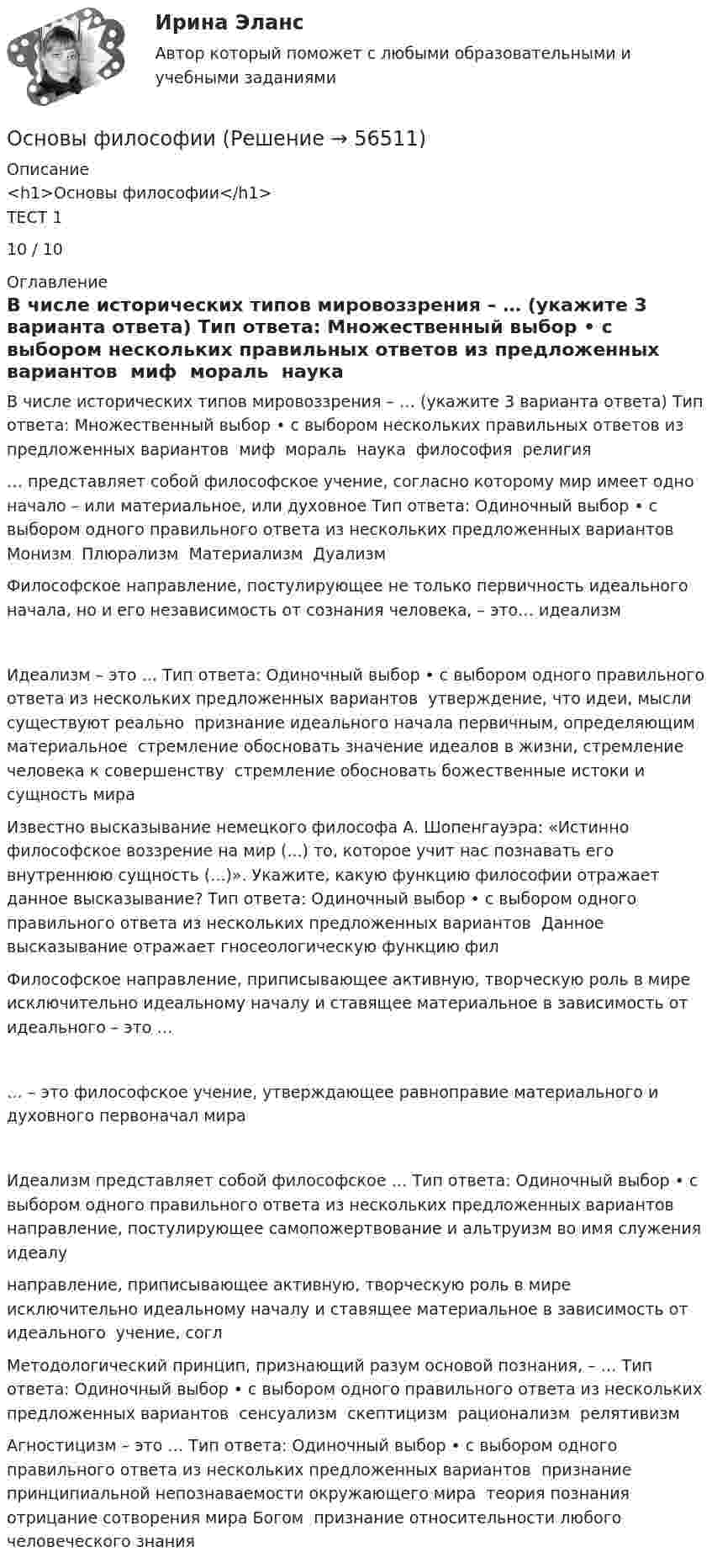      
            Описание
            <h1>Основы философии</h1>ТЕСТ 110 / 10 
            Оглавление
            В числе исторических типов мировоззрения – … (укажите 3 варианта ответа) Тип ответа: Множественный выбор • с выбором нескольких правильных ответов из предложенных вариантов ￼ миф ￼ мораль ￼ наука ￼ философия ￼ религия… представляет собой философское учение, согласно которому мир имеет одно начало – или материальное, или духовное Тип ответа: Одиночный выбор • с выбором одного правильного ответа из нескольких предложенных вариантов ￼ Монизм ￼ Плюрализм ￼ Материализм ￼ ДуализмФилософское направление, постулирующее не только первичность идеального начала, но и его независимость от сознания человека, – это… идеализмИдеализм – это … Тип ответа: Одиночный выбор • с выбором одного правильного ответа из нескольких предложенных вариантов ￼ утверждение, что идеи, мысли существуют реально ￼ признание идеального начала первичным, определяющим материальное ￼ стремление обосновать значение идеалов в жизни, стремление человека к совершенству ￼ стремление обосновать божественные истоки и сущность мираИзвестно высказывание немецкого философа А. Шопенгауэра: «Истинно философское воззрение на мир (...) то, которое учит нас познавать его внутреннюю сущность (...)». Укажите, какую функцию философии отражает данное высказывание? Тип ответа: Одиночный выбор • с выбором одного правильного ответа из нескольких предложенных вариантов ￼ Данное высказывание отражает гносеологическую функцию филФилософское направление, приписывающее активную, творческую роль в мире исключительно идеальному началу и ставящее материальное в зависимость от идеального – это …… – это философское учение, утверждающее равноправие материального и духовного первоначал мираИдеализм представляет собой философское … Тип ответа: Одиночный выбор • с выбором одного правильного ответа из нескольких предложенных вариантов ￼ направление, постулирующее самопожертвование и альтруизм во имя служения идеалу ￼ направление, приписывающее активную, творческую роль в мире исключительно идеальному началу и ставящее материальное в зависимость от идеального ￼ учение, соглМетодологический принцип, признающий разум основой познания, – … Тип ответа: Одиночный выбор • с выбором одного правильного ответа из нескольких предложенных вариантов ￼ сенсуализм ￼ скептицизм ￼ рационализм ￼ релятивизмАгностицизм – это … Тип ответа: Одиночный выбор • с выбором одного правильного ответа из нескольких предложенных вариантов ￼ признание принципиальной непознаваемости окружающего мира ￼ теория познания ￼ отрицание сотворения мира Богом ￼ признание относительности любого человеческого знания  
            
            
            Основы философииОсновы философииОсновы философииОсновы философииОсновы философииОсновы философииОсновы философииОсновы фасилитации/СИНЕРГИЯ//МОСАП//МОИ//МТИОсновы фасилитации. Синергия. ✅ Ответы на ИТОГОВЫЙ ТЕСТ. На отлично!Основы фасилитации (тест с ответами Синергия)Основы фасилитации (Тест с ответами СИНЕРГИЯ / МОИ / МТИ)Основы фасилитации (тест с ответами Синергия/МОИ/ МТИ /МОСАП)Основы физиологии и гигиены питания. Росдистантосновы философии