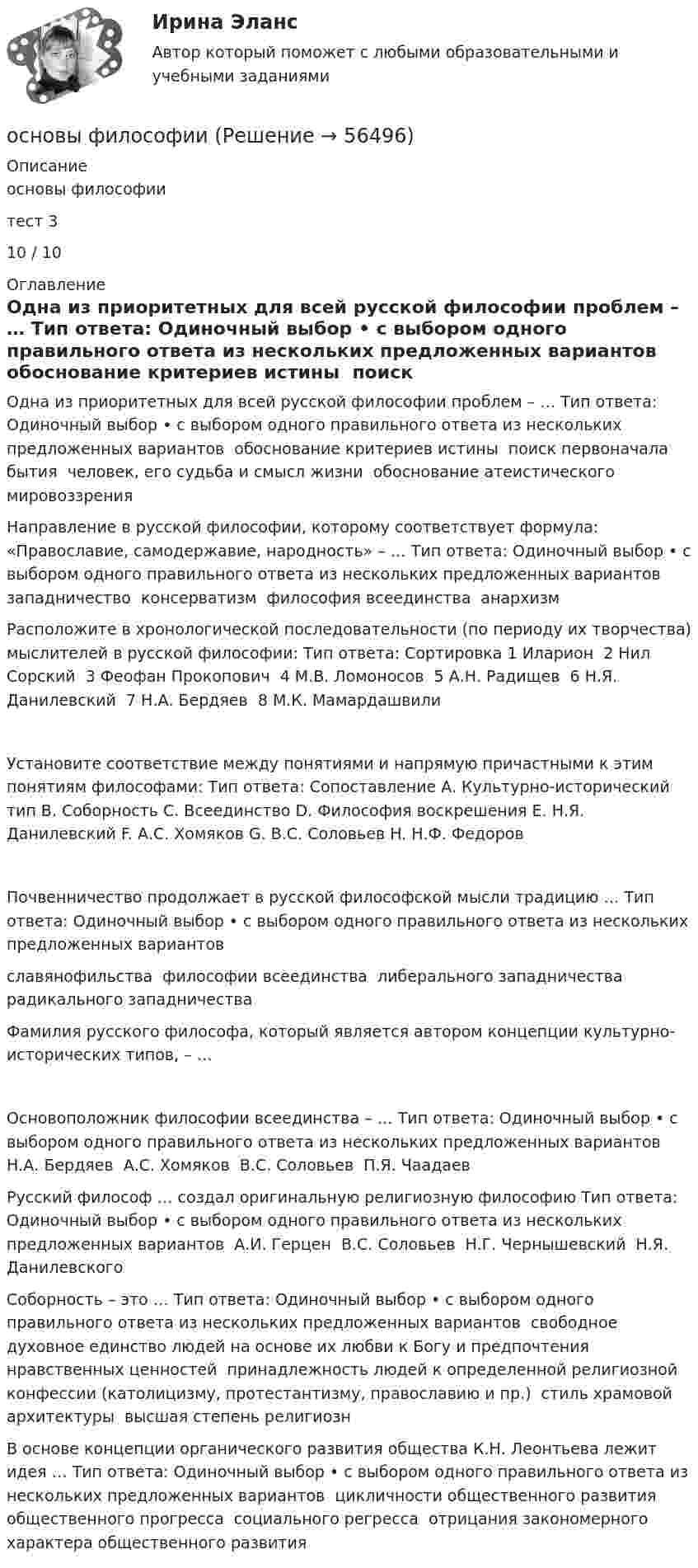      
            Описание
            основы философиитест 310 / 10 
            Оглавление
            Одна из приоритетных для всей русской философии проблем – … Тип ответа: Одиночный выбор • с выбором одного правильного ответа из нескольких предложенных вариантов ￼ обоснование критериев истины ￼ поиск первоначала бытия ￼ человек, его судьба и смысл жизни ￼ обоснование атеистического мировоззренияНаправление в русской философии, которому соответствует формула: «Православие, самодержавие, народность» – … Тип ответа: Одиночный выбор • с выбором одного правильного ответа из нескольких предложенных вариантов ￼ западничество ￼ консерватизм ￼ философия всеединства ￼ анархизмРасположите в хронологической последовательности (по периоду их творчества) мыслителей в русской философии: Тип ответа: Сортировка 1 Иларион ￼ 2 Нил Сорский ￼ 3 Феофан Прокопович ￼ 4 М.В. Ломоносов ￼ 5 А.Н. Радищев ￼ 6 Н.Я. Данилевский ￼ 7 Н.А. Бердяев ￼ 8 М.К. МамардашвилиУстановите соответствие между понятиями и напрямую причастными к этим понятиям философами: Тип ответа: Сопоставление A. Культурно-исторический тип B. Соборность C. Всеединство D. Философия воскрешения E. Н.Я. Данилевский F. А.С. Хомяков G. В.С. Соловьев H. Н.Ф. ФедоровПочвенничество продолжает в русской философской мысли традицию … Тип ответа: Одиночный выбор • с выбором одного правильного ответа из нескольких предложенных вариантов ￼ славянофильства ￼ философии всеединства ￼ либерального западничества ￼ радикального западничестваФамилия русского философа, который является автором концепции культурно-исторических типов, – …Основоположник философии всеединства – … Тип ответа: Одиночный выбор • с выбором одного правильного ответа из нескольких предложенных вариантов ￼ Н.А. Бердяев ￼ А.С. Хомяков ￼ В.С. Соловьев ￼ П.Я. ЧаадаевРусский философ … создал оригинальную религиозную философию Тип ответа: Одиночный выбор • с выбором одного правильного ответа из нескольких предложенных вариантов ￼ А.И. Герцен ￼ В.С. Соловьев ￼ Н.Г. Чернышевский ￼ Н.Я. ДанилевскогоСоборность – это … Тип ответа: Одиночный выбор • с выбором одного правильного ответа из нескольких предложенных вариантов ￼ свободное духовное единство людей на основе их любви к Богу и предпочтения нравственных ценностей ￼ принадлежность людей к определенной религиозной конфессии (католицизму, протестантизму, православию и пр.) ￼ стиль храмовой архитектуры ￼ высшая степень религиознВ основе концепции органического развития общества К.Н. Леонтьева лежит идея … Тип ответа: Одиночный выбор • с выбором одного правильного ответа из нескольких предложенных вариантов ￼ цикличности общественного развития ￼ общественного прогресса ￼ социального регресса ￼ отрицания закономерного характера общественного развития  
            
            
            Основы физиологии и гигиены питания. Росдистантосновы философииосновы философии Основы философииОсновы философииОсновы философииОсновы философииОсновы фасилитации (Ответы на тест Синергия/МОИ/ МТИ)Основы фасилитации (Ответы на тест Синергия/МОИ/ МТИ)💯 Основы фасилитации (правильные ответы на тест Синергия / МОИ / МТИ / МосАП, август 2023)Основы фасилитации/СИНЕРГИЯ//МОСАП//МОИ//МТИОсновы фасилитации. Синергия. ✅ Ответы на ИТОГОВЫЙ ТЕСТ. На отлично!Основы фасилитации (тест с ответами Синергия)Основы фасилитации (Тест с ответами СИНЕРГИЯ / МОИ / МТИ)