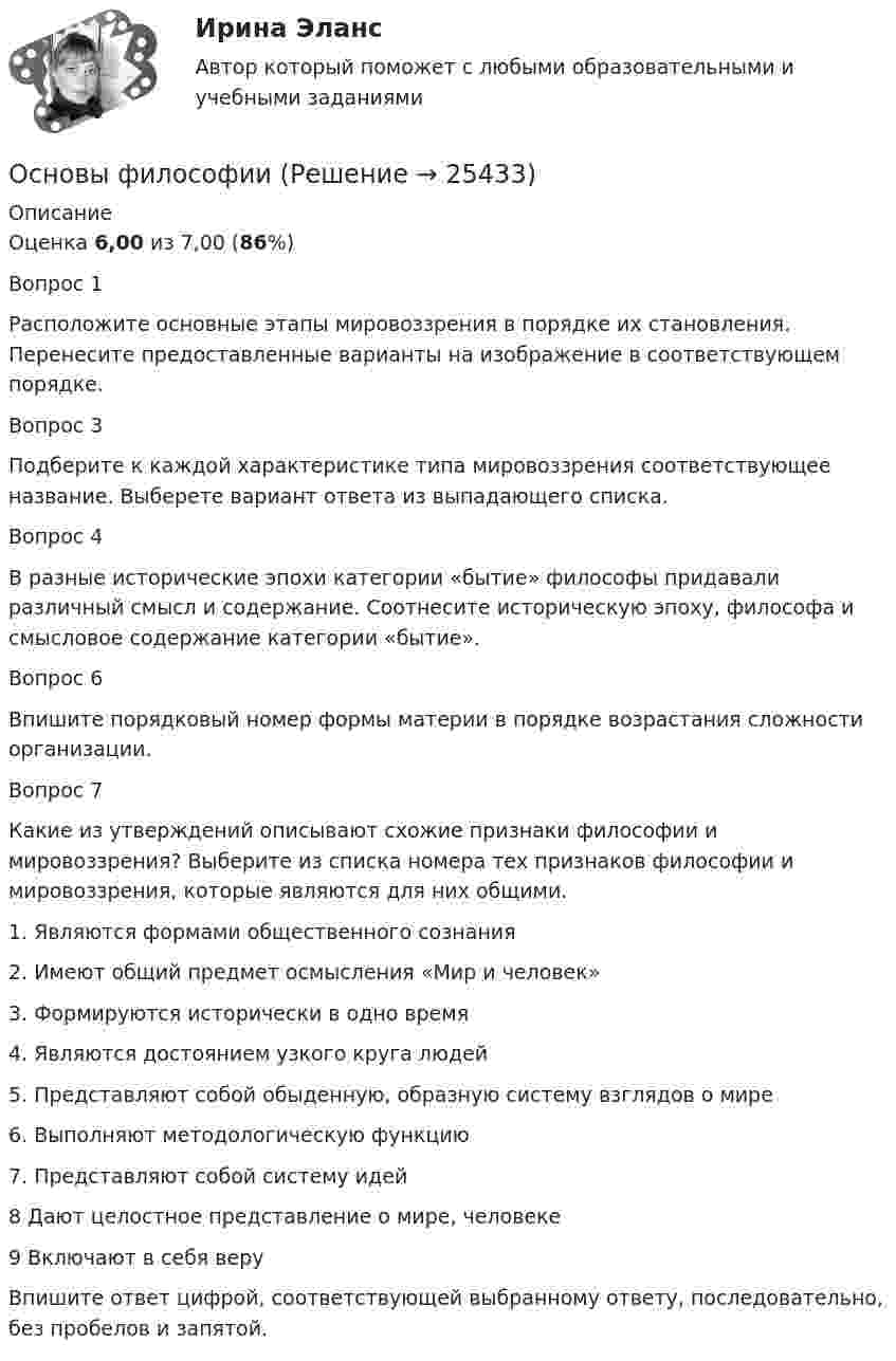      
          Описание
          Оценка 6,00 из 7,00 (86%)Вопрос 1Расположите основные этапы мировоззрения в порядке их становления. Перенесите предоставленные варианты на изображение в соответствующем порядке. Вопрос 3Подберите к каждой характеристике типа мировоззрения соответствующее название. Выберете вариант ответа из выпадающего списка. Вопрос 4В разные исторические эпохи категории «бытие» философы придавали различный смысл и содержание. Соотнесите историческую эпоху, философа и смысловое содержание категории «бытие».Вопрос 6Впишите порядковый номер формы материи в порядке возрастания сложности организации.Вопрос 7Какие из утверждений описывают схожие признаки философии и мировоззрения? Выберите из списка номера тех признаков философии и мировоззрения, которые являются для них общими.1.     Являются формами общественного сознания2.     Имеют общий предмет осмысления «Мир и человек»3.     Формируются исторически в одно время4.     Являются достоянием узкого круга людей5.     Представляют собой обыденную, образную систему взглядов о мире6.     Выполняют методологическую функцию7. Представляют собой систему идей8    Дают целостное представление о мире, человеке9     Включают в себя веруВпишите ответ цифрой, соответствующей выбранному ответу, последовательно, без пробелов и запятой.   
            
            
            Основы философииОсновы философииОсновы философииОсновы философииОсновы философииОсновы философии💯 Основы философии [6 тем] (все ответы на тест Синергия / МТИ / МосАП, февраль 2023)Основы фасилитации (тест с ответами Синергия)Основы фасилитации (Тест с ответами СИНЕРГИЯ / МОИ / МТИ)Основы фасилитации (тест с ответами Синергия/МОИ/ МТИ /МОСАП)Основы физиологии и гигиены питания. Росдистантосновы философииосновы философии Основы философии