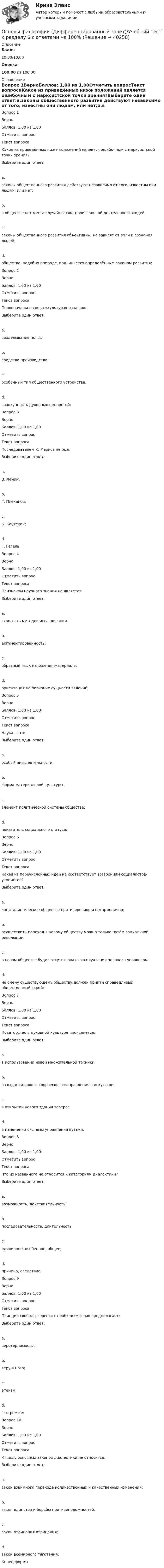      
          Описание
           Баллы 10,00/10,00 Оценка 100,00 из 100,00 
          Оглавление
             Вопрос 1ВерноБаллов: 1,00 из 1,00Отметить вопросТекст вопросаКакое из приведённых ниже положений является ошибочным с марксистской точки зрения?Выберите один ответ:a.законы общественного развития действуют независимо от того, известны они людям, или нет;b.в обществе нет места случайностям, произвольной деятельности людей.c.законы общественного развития объективны, не зависят от воли и сознания людей;d.общество, подобно природе, подчиняется определённым законам развития;Вопрос 2ВерноБаллов: 1,00 из 1,00Отметить вопросТекст вопросаПервоначально слово «культура» означало:Выберите один ответ:a.возделывание почвы;b.средства производства;c.особенный тип общественного устройства.d.совокупность духовных ценностей;Вопрос 3ВерноБаллов: 1,00 из 1,00Отметить вопросТекст вопросаПоследователем К. Маркса не был:Выберите один ответ:a.В. Ленин;b.Г. Плеханов;c.К. Каутский;d.Г. Гегель.Вопрос 4ВерноБаллов: 1,00 из 1,00Отметить вопросТекст вопросаПризнаком научного знания не является:Выберите один ответ:a.строгость методов исследования.b.аргументированность;c.образный язык изложения материала;d.ориентация на познание сущности явлений;Вопрос 5ВерноБаллов: 1,00 из 1,00Отметить вопросТекст вопросаНаука – это:Выберите один ответ:a.особый вид деятельности;b.форма материальной культуры.c.элемент политической системы общества;d.показатель социального статуса;Вопрос 6ВерноБаллов: 1,00 из 1,00Отметить вопросТекст вопросаКакая из перечисленных идей не соответствует воззрениям социалистов-утопистов?Выберите один ответ:a.капиталистическое общество противоречиво и негармонично;b.осуществить переход к новому обществу можно только путём социальной революции;c.в новом обществе будет отсутствовать эксплуатация человека человеком.d.на смену существующему обществу должен прийти справедливый общественный строй;Вопрос 7ВерноБаллов: 1,00 из 1,00Отметить вопросТекст вопросаНоваторство в духовной культуре проявляется:Выберите один ответ:a.в использовании новой множительной техники;b.в создании нового творческого направления в искусстве.c.в открытии нового здания театра;d.в изменении системы управления вузами;Вопрос 8ВерноБаллов: 1,00 из 1,00Отметить вопросТекст вопросаЧто из названного не относится к категориям диалектики?Выберите один ответ:a.возможность, действительность;b.последовательность, длительность.c.единичное, особенное, общее;d.причина, следствие;Вопрос 9ВерноБаллов: 1,00 из 1,00Отметить вопросТекст вопросаПринцип свободы совести с необходимостью предполагает:Выберите один ответ:a.веротерпимость;b.веру в Бога;c.атеизм;d.экстремизм.Вопрос 10ВерноБаллов: 1,00 из 1,00Отметить вопросТекст вопросаК числу основных законов диалектики не относится:Выберите один ответ:a.закон взаимного перехода количественных и качественных изменений;b.закон единства и борьбы противоположностей.c.закон отрицания отрицания;d.закон всемирного тяготения;Конец формы 
            
            
            💯 Основы философии (все ответы на тест Синергия / МТИ / МосАП, сентябрь 2022)Основы философии (Дифференцированный зачет)/Учебный тест к разделу 6 с ответами на 100%Основы философии (ДО, СпДО, ПНК, КП, ПДО)Основы философии (ДО, СпДО, ПНК, КП, ПДО)Основы философии (ДО, СпДО, ПНК, КП, ПДО)Основы философии (ДО, СпДО, ПНК, КП, ПДО)Основы философии (ДО, СпДО, ПНК, КП, ПДО)Основы философииОсновы философии💯 Основы философии [6 тем] (все ответы на тест Синергия / МТИ / МосАП, февраль 2023)💯 Основы философии [8 тем] (ответы на тесты Синергия / МТИ / МосАП, март 2023)💯 Основы философии [8 тем] (ответы на тесты Синергия / МТИ / МосАП, февраль 2023)💯 Основы философии [8 тем] (правильные ответы на тесты Синергия / МОИ / МТИ / МосАП)✅ Основы философии 97 вопросов 2022