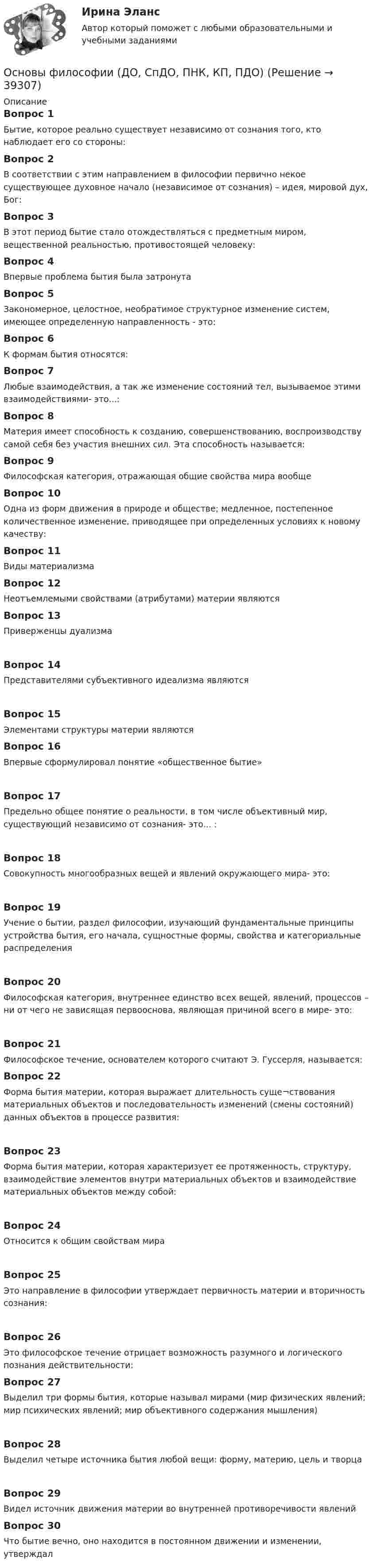      
          Описание
          Вопрос 1Бытие, которое реально существует независимо от сознания того, кто наблюдает его со стороны:Вопрос 2В соответствии с этим направлением в философии первично некое существующее духовное начало (независимое от сознания) – идея, мировой дух, Бог:Вопрос 3В этот период бытие стало отождествляться с предметным миром, вещественной реальностью, противостоящей человеку:Вопрос 4Впервые проблема бытия была затронутаВопрос 5Закономерное, целостное, необратимое структурное изменение систем, имеющее определенную направленность - это:Вопрос 6К формам бытия относятся:Вопрос 7Любые взаимодействия, а так же изменение состояний тел, вызываемое этими взаимодействиями- это...:Вопрос 8Материя имеет способность к созданию, совершенствованию, воспроизводству самой себя без участия внешних сил. Эта способность называется:Вопрос 9Философская категория, отражающая общие свойства мира вообщеВопрос 10Одна из форм движения в природе и обществе; медленное, постепенное количественное изменение, приводящее при определенных условиях к новому качеству:Вопрос 11Виды материализмаВопрос 12Неотъемлемыми свойствами (атрибутами) материи являютсяВопрос 13Приверженцы дуализмаВопрос 14Представителями субъективного идеализма являютсяВопрос 15Элементами структуры материи являютсяВопрос 16Впервые сформулировал понятие «общественное бытие»Вопрос 17Предельно общее понятие о реальности, в том числе объективный мир, существующий независимо от сознания- это... :Вопрос 18Совокупность многообразных вещей и явлений окружающего мира- это:Вопрос 19Учение о бытии, раздел философии, изучающий фундаментальные принципы устройства бытия, его начала, сущностные формы, свойства и категориальные распределения Вопрос 20Философская категория, внутреннее единство всех вещей, явлений, процессов – ни от чего не зависящая первооснова, являющая причиной всего в мире- это:Вопрос 21Философское течение, основателем которого считают Э. Гуссерля, называется:Вопрос 22Форма бытия материи, которая выражает длительность суще¬ствования материальных объектов и последовательность изменений (смены состояний) данных объектов в процессе развития:Вопрос 23Форма бытия материи, которая характеризует ее протяженность, структуру, взаимодействие элементов внутри материальных объектов и взаимодействие материальных объектов между собой:Вопрос 24Относится к общим свойствам мираВопрос 25Это направление в философии утверждает первичность материи и вторичность сознания:Вопрос 26Это философское течение отрицает возможность разумного и логического познания действительности:Вопрос 27Выделил три формы бытия, которые называл мирами (мир физических явлений; мир психических явлений; мир объективного содержания мышления)Вопрос 28Выделил четыре источника бытия любой вещи: форму, материю, цель и творцаВопрос 29Видел источник движения материи во внутренней противоречивости явленийВопрос 30Что бытие вечно, оно находится в постоянном движении и изменении, утверждал  
            
            
            Основы философии (Дифференцированный зачет)/Учебный тест к разделу 6 с ответами на 100%Основы философии (ДО, СпДО, ПНК, КП, ПДО)Основы философии (ДО, СпДО, ПНК, КП, ПДО)Основы философии (ДО, СпДО, ПНК, КП, ПДО)Основы философии (ДО, СпДО, ПНК, КП, ПДО)Основы философии (ДО, СпДО, ПНК, КП, ПДО)Основы философии (ДО, СпДО, ПНК, КП, ПДО)Основы философии💯 Основы философии [6 тем] (все ответы на тест Синергия / МТИ / МосАП, февраль 2023)💯 Основы философии [8 тем] (ответы на тесты Синергия / МТИ / МосАП, март 2023)💯 Основы философии [8 тем] (ответы на тесты Синергия / МТИ / МосАП, февраль 2023)💯 Основы философии [8 тем] (правильные ответы на тесты Синергия / МОИ / МТИ / МосАП)✅ Основы философии 97 вопросов 2022💯 Основы философии (все ответы на тест Синергия / МТИ / МосАП, декабрь 2022)