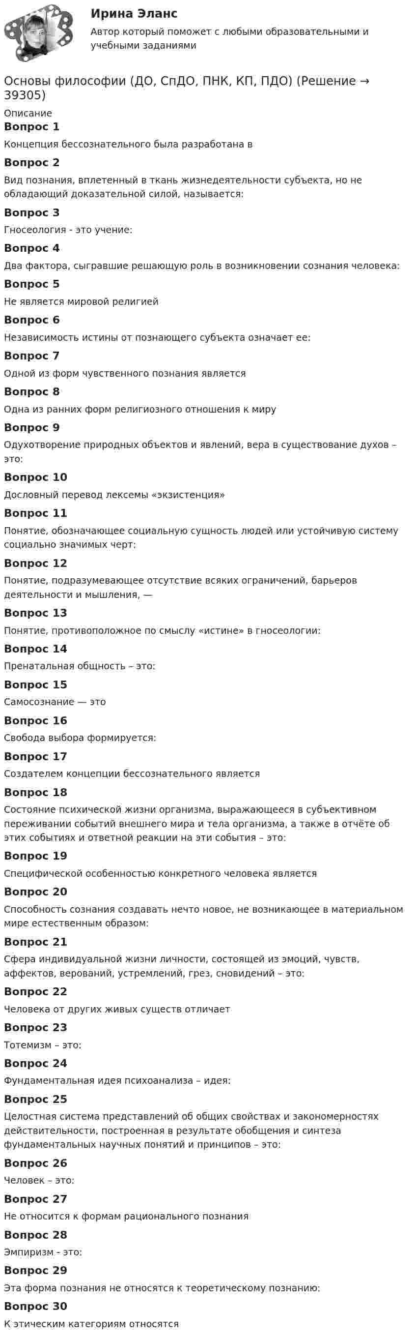      
          Описание
          Вопрос 1Концепция бессознательного была разработана вВопрос 2Вид познания, вплетенный в ткань жизнедеятельности субъекта, но не обладающий доказательной силой, называется:Вопрос 3Гносеология - это учение:Вопрос 4Два фактора, сыгравшие решающую роль в возникновении сознания человека:Вопрос 5Не является мировой религией Вопрос 6Независимость истины от познающего субъекта означает ее:Вопрос 7Одной из форм чувственного познания являетсяВопрос 8Одна из ранних форм религиозного отношения к мируВопрос 9Одухотворение природных объектов и явлений, вера в существование духов – это:Вопрос 10Дословный перевод лексемы «экзистенция»Вопрос 11Понятие, обозначающее социальную сущность людей или устойчивую систему социально значимых черт:Вопрос 12Понятие, подразумевающее отсутствие всяких ограничений, барьеров деятельности и мышления, —Вопрос 13Понятие, противоположное по смыслу «истине» в гносеологии:Вопрос 14Пренатальная общность – это:Вопрос 15Самосознание — этоВопрос 16Свобода выбора формируется:Вопрос 17Создателем концепции бессознательного являетсяВопрос 18Состояние психической жизни организма, выражающееся в субъективном переживании событий внешнего мира и тела организма, а также в отчёте об этих событиях и ответной реакции на эти события – это:Вопрос 19Специфической особенностью конкретного человека являетсяВопрос 20Способность сознания создавать нечто новое, не возникающее в материальном мире естественным образом:Вопрос 21Сфера индивидуальной жизни личности, состоящей из эмоций, чувств, аффектов, верований, устремлений, грез, сновидений – это:Вопрос 22Человека от других живых существ отличаетВопрос 23Тотемизм – это:Вопрос 24Фундаментальная идея психоанализа – идея:Вопрос 25Целостная система представлений об общих свойствах и закономерностях действительности, построенная в результате обобщения и синтеза фундаментальных научных понятий и принципов – это:Вопрос 26Человек – это:Вопрос 27Не относится к формам рационального познанияВопрос 28Эмпиризм - это:Вопрос 29Эта форма познания не относятся к теоретическому познанию:Вопрос 30К этическим категориям относятся  
            
            
            Основы философии (ДО, СпДО, ПНК, КП, ПДО)Основы философии (ДО, СпДО, ПНК, КП, ПДО)Основы философии (ДО, СпДО, ПНК, КП, ПДО) Основы философии (ДО, СпДО, ПНК, КП, ПДО) КОМПЛЕКСОсновы философии (ДО, СпДО, ПНК, КП, ПДО) Комплексное задание НСПКОсновы философии (ДО, СпДО, ПНК, КП, ПДО) Комплексное НСПК Основы философии (ДО, СпДО, ПНК, КП, ПДО)  Практическая 1 задания 1-2,4-8Основы философии (ДО, СпДО, ПНК, КП, ПДО)Основы философии (ДО, СпДО, ПНК, КП, ПДО)Основы философии (ДО, СпДО, ПНК, КП, ПДО)Основы философии (ДО, СпДО, ПНК, КП, ПДО)Основы философии (ДО, СпДО, ПНК, КП, ПДО)Основы философии (ДО, СпДО, ПНК, КП, ПДО)Основы философии (ДО, СпДО, ПНК, КП, ПДО)