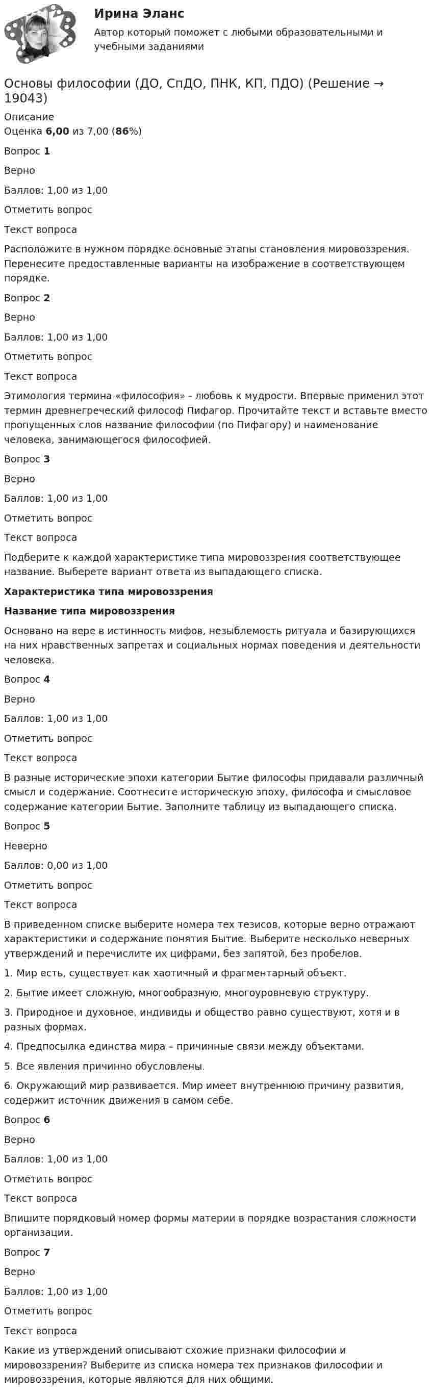     
          Описание
          Оценка 6,00 из 7,00 (86%)Вопрос 1ВерноБаллов: 1,00 из 1,00Отметить вопросТекст вопросаРасположите в нужном порядке основные этапы становления мировоззрения. Перенесите предоставленные варианты на изображение в соответствующем порядке. Вопрос 2ВерноБаллов: 1,00 из 1,00Отметить вопросТекст вопросаЭтимология термина «философия» - любовь к мудрости. Впервые применил этот термин древнегреческий философ Пифагор. Прочитайте текст и вставьте вместо пропущенных слов название философии (по Пифагору) и наименование человека, занимающегося философией.Вопрос 3ВерноБаллов: 1,00 из 1,00Отметить вопросТекст вопросаПодберите к каждой характеристике типа мировоззрения соответствующее название. Выберете вариант ответа из выпадающего списка.  Характеристика типа мировоззрения Название типа мировоззрения   Основано на вере в истинность мифов, незыблемость ритуала и базирующихся на них нравственных запретах и социальных нормах поведения и деятельности человека.   Вопрос 4ВерноБаллов: 1,00 из 1,00Отметить вопросТекст вопросаВ разные исторические эпохи категории Бытие философы придавали различный смысл и содержание. Соотнесите историческую эпоху, философа и смысловое содержание категории Бытие. Заполните таблицу из выпадающего списка. Вопрос 5НеверноБаллов: 0,00 из 1,00Отметить вопросТекст вопросаВ приведенном списке выберите номера тех тезисов, которые верно отражают характеристики и содержание понятия Бытие. Выберите несколько неверных утверждений и перечислите их цифрами, без запятой, без пробелов.1.     Мир есть, существует как хаотичный и фрагментарный объект.2.     Бытие имеет сложную, многообразную, многоуровневую структуру.3.     Природное и духовное, индивиды и общество равно существуют, хотя и в разных формах.4.     Предпосылка единства мира – причинные связи между объектами.5.     Все явления причинно обусловлены.6.     Окружающий мир развивается. Мир имеет внутреннюю причину развития, содержит источник движения в самом себе.Вопрос 6ВерноБаллов: 1,00 из 1,00Отметить вопросТекст вопросаВпишите порядковый номер формы материи в порядке возрастания сложности организации.Вопрос 7ВерноБаллов: 1,00 из 1,00Отметить вопросТекст вопросаКакие из утверждений описывают схожие признаки философии и мировоззрения? Выберите из списка номера тех признаков философии и мировоззрения, которые являются для них общими.  
            
            
            Основы философии (ДО, СпДО, ПНК, КП, ПДО)Основы философии (ДО, СпДО, ПНК, КП, ПДО)Основы философии (ДО, СпДО, ПНК, КП, ПДО)Основы философии (ДО, СпДО, ПНК, КП, ПДО) Основы философии (ДО, СпДО, ПНК, КП, ПДО) КОМПЛЕКСОсновы философии (ДО, СпДО, ПНК, КП, ПДО) Комплексное задание НСПКОсновы философии (ДО, СпДО, ПНК, КП, ПДО) Комплексное НСПКОсновы философии (ДО, СпДО, ПНК, КП, ПДО)Основы философии (ДО, СпДО, ПНК, КП, ПДО)Основы философии (ДО, СпДО, ПНК, КП, ПДО)Основы философии (ДО, СпДО, ПНК, КП, ПДО)Основы философии (ДО, СпДО, ПНК, КП, ПДО)Основы философии (ДО, СпДО, ПНК, КП, ПДО)Основы философии (ДО, СпДО, ПНК, КП, ПДО)