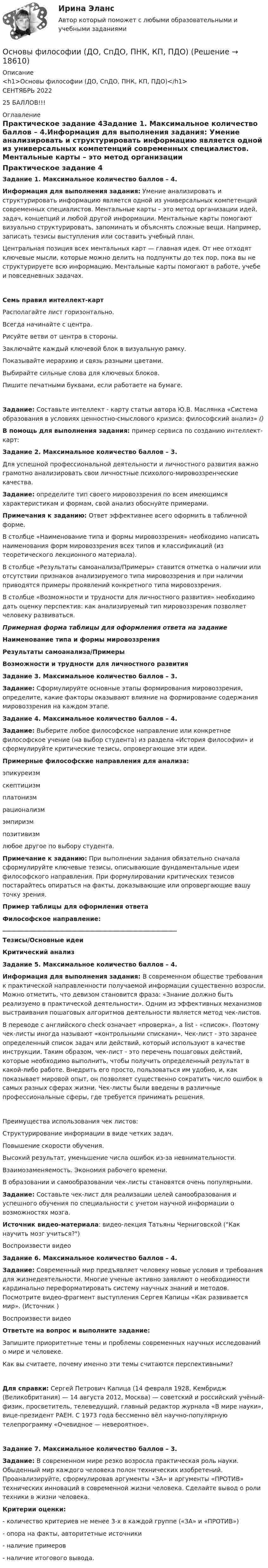      
          Описание
          <h1>Основы философии (ДО, СпДО, ПНК, КП, ПДО)</h1>СЕНТЯБРЬ 2022 25 БАЛЛОВ!!! 
          Оглавление
          Практическое задание 4Задание 1. Максимальное количество баллов – 4.Информация для выполнения задания: Умение анализировать и структурировать информацию является одной из универсальных компетенций современных специалистов. Ментальные карты – это метод организации идей, задач, концепций и любой другой информации. Ментальные карты помогают визуально структурировать, запоминать и объяснять сложные вещи. Например, записать тезисы выступления или составить учебный план.Центральная позиция всех ментальных карт — главная идея. От нее отходят ключевые мысли, которые можно делить на подпункты до тех пор, пока вы не структурируете всю информацию. Ментальные карты помогают в работе, учебе и повседневных задачах.Семь правил интеллект-картРасполагайте лист горизонтально.Всегда начинайте с центра.Рисуйте ветви от центра в стороны.Заключайте каждый ключевой блок в визуальную рамку.Показывайте иерархию и связь разными цветами.Выбирайте сильные слова для ключевых блоков.Пишите печатными буквами, если работаете на бумаге.Задание: Составьте интеллект - карту статьи автора Ю.В. Маслянка «Система образования в условиях ценностно-смыслового кризиса: философский анализ» ()В помощь для выполнения задания: пример сервиса по созданию интеллект-карт:   Задание 2. Максимальное количество баллов – 3.Для успешной профессиональной деятельности и личностного развития важно грамотно анализировать свои личностные психолого-мировоззренческие качества.Задание: определите тип своего мировоззрения по всем имеющимся характеристикам и формам, свой анализ обоснуйте примерами.Примечания к заданию: Ответ эффективнее всего оформить в табличной форме.В столбце «Наименование типа и формы мировоззрения» необходимо написать наименования форм мировоззрения всех типов и классификаций (из теоретического лекционного материала).В столбце «Результаты самоанализа/Примеры» ставится отметка о наличии или отсутствии признаков анализируемого типа мировоззрения и при наличии приводятся примеры проявлений конкретного типа мировоззрения.В столбце «Возможности и трудности для личностного развития» необходимо дать оценку перспектив: как анализируемый тип мировоззрения позволяет человеку развиваться. Примерная форма таблицы для оформления ответа на заданиеНаименование типа и формы мировоззренияРезультаты самоанализа/ПримерыВозможности и трудности для личностного развития                      Задание 3. Максимальное количество баллов – 3.Задание: Сформулируйте основные этапы формирования мировоззрения, определите, какие факторы оказывают влияние на формирование содержания мировоззрения на каждом этапе. Задание 4. Максимальное количество баллов – 4.Задание: Выберите любое философское направление или конкретное философское учение (на выбор студента) из раздела «История философии» и сформулируйте критические тезисы, опровергающие эти идеи.Примерные философские направления для анализа:эпикуреизмскептицизмплатонизмрационализмэмпиризмпозитивизмлюбое другое по выбору студента.Примечание к заданию: При выполнении задания обязательно сначала сформулируйте ключевые тезисы, описывающие фундаментальные идеи философского направления. При формулировании критических тезисов постарайтесь опираться на факты, доказывающие или опровергающие вашу точку зрения.  Пример таблицы для оформления ответаФилософское направление: __________________________________________________________Тезисы/Основные идеиКритический анализ             Задание 5. Максимальное количество баллов – 4.Информация для выполнения задания: В современном обществе требования к практической направленности получаемой информации существенно возросли. Можно отметить, что девизом становится фраза: «Знание должно быть реализуемо в практической деятельности». Одним из эффективных механизмов выстраивания пошаговых алгоритмов деятельности является метод чек-листов. В переводе с английского check означает «проверка», а list - «список». Поэтому чек-листы иногда называют «контрольными списками». Чек-лист - это заранее определенный список задач или действий, который используют в качестве инструкции. Таким образом, чек-лист - это перечень пошаговых действий, которые необходимо выполнить, чтобы получить определенный результат в какой-либо работе. Внедрить его просто, пользоваться им удобно, и, как показывает мировой опыт, он позволяет существенно сократить число ошибок в самых разных сферах жизни. Чек-листы были введены в различные профессиональные сферы, где требуется принимать решения.Преимущества использования чек листов:      Структурирование информации в виде четких задач.      Повышение скорости обучения.      Высокий результат, уменьшение числа ошибок из-за невнимательности.      Взаимозаменяемость. Экономия рабочего времени.В образовании и самообразовании чек-листы становятся очень популярными.Задание: Составьте чек-лист для реализации целей самообразования и успешного обучения по специальности с учетом научной информации о возможностях мозга.Источник видео-материала: видео-лекция Татьяны Черниговской (Как научить мозг учиться?)Воспроизвести видеоЗадание 6. Максимальное количество баллов – 4.Задание: Современный мир предъявляет человеку новые условия и требования для жизнедеятельности. Многие ученые активно заявляют о необходимости кардинально переформатировать систему научных знаний и методов. Посмотрите видео-фрагмент выступления Сергея Капицы «Как развивается мир». (Источник ) Воспроизвести видео Ответьте на вопрос и выполните задание:  Запишите приоритетные темы и проблемы современных научных исследований о мире и человеке.  Как вы считаете, почему именно эти темы считаются перспективными? Для справки: Сергей Петрович Капица (14 февраля 1928, Кембридж (Великобритания) — 14 августа 2012, Москва) — советский и российский учёный-физик, просветитель, телеведущий, главный редактор журнала «В мире науки», вице-президент РАЕН. С 1973 года бессменно вёл научно-популярную телепрограмму «Очевидное — невероятное».Задание 7. Максимальное количество баллов – 3.Задание: В современном мире резко возросла практическая роль науки. Обыденный мир каждого человека полон технических изобретений. Проанализируйте, сформулировав аргументы «ЗА» и аргументы «ПРОТИВ» технических инноваций в современной жизни человека. Сделайте вывод о роли техники в жизни человека.Критерии оценки:- количество критериев не менее 3-х в каждой группе («ЗА» и «ПРОТИВ»)- опора на факты, авторитетные источники- наличие примеров- наличие итогового вывода. 
            
            
            Основы философии (ДО, СпДО, ПНК, КП, ПДО)Основы философии (ДО, СпДО, ПНК, КП, ПДО)Основы философии (ДО, СпДО, ПНК, КП, ПДО)Основы философии (ДО, СпДО, ПНК, КП, ПДО)Основы философии (ДО, СпДО, ПНК, КП, ПДО)Основы философии (ДО, СпДО, ПНК, КП, ПДО)Основы философии (ДО, СпДО, ПНК, КП, ПДО) 💯 Основы философии (все ответы на тест Синергия / МТИ / МосАП, сентябрь 2022)Основы философии (Дифференцированный зачет)/Учебный тест к разделу 6 с ответами на 100%Основы философии (ДО, СпДО, ПНК, КП, ПДО)Основы философии (ДО, СпДО, ПНК, КП, ПДО)Основы философии (ДО, СпДО, ПНК, КП, ПДО)Основы философии (ДО, СпДО, ПНК, КП, ПДО)Основы философии (ДО, СпДО, ПНК, КП, ПДО)