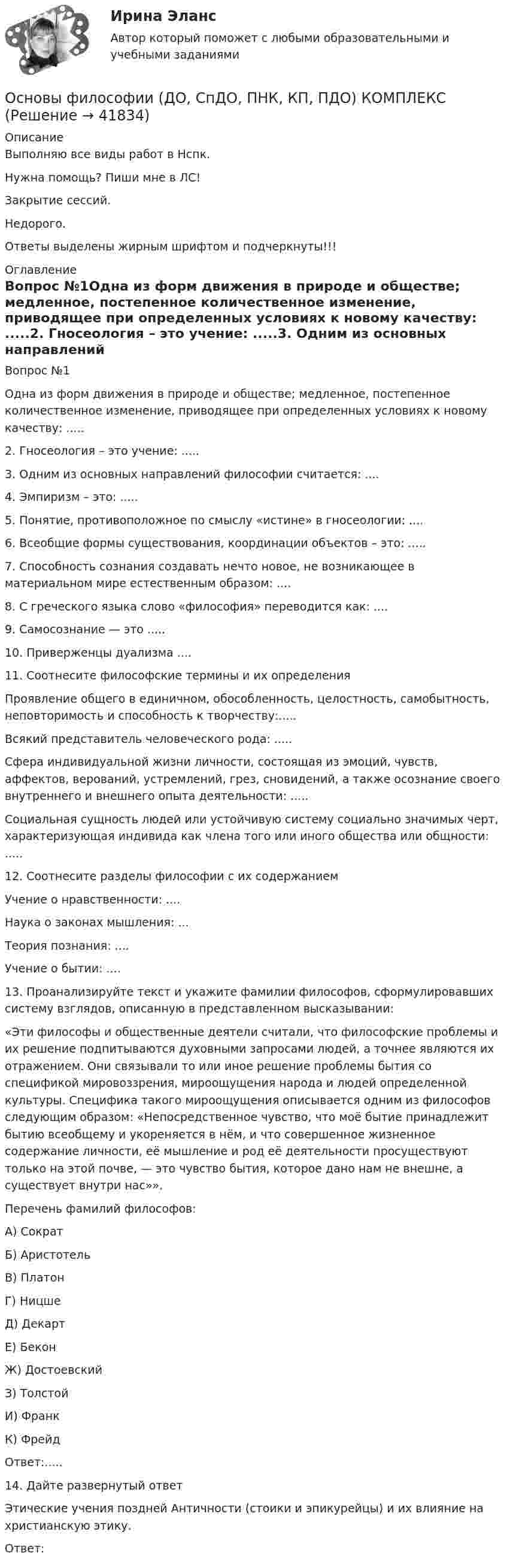      
          Описание
          Выполняю все виды работ в Нспк.Нужна помощь? Пиши мне в ЛС!Закрытие сессий.Недорого.Ответы выделены жирным шрифтом и подчеркнуты!!! 
          Оглавление
          Вопрос №1Одна из форм движения в природе и обществе; медленное, постепенное количественное изменение, приводящее при определенных условиях к новому качеству:
 .....2.	 Гносеология – это учение:
 .....3.	 Одним из основных направлений философии считается:
....
4.	 Эмпиризм – это:
.....
5.	 Понятие, противоположное по смыслу «истине» в гносеологии:
....
6.	 Всеобщие формы существования, координации объектов – это:
.....
7.	  Способность сознания создавать нечто новое, не возникающее в материальном мире естественным образом:
....
8.	 С греческого языка слово «философия» переводится как:
....
9.	 Самосознание — это
.....
10.	 Приверженцы дуализма
 ....11.	  Соотнесите философские термины и их определения
Проявление общего в единичном, обособленность, целостность, самобытность, неповторимость и способность к творчеству:.....
Всякий представитель человеческого рода: .....
Сфера индивидуальной жизни личности, состоящая из эмоций, чувств, аффектов, верований, устремлений, грез, сновидений, а также осознание своего внутреннего и внешнего опыта деятельности: .....
Социальная сущность людей или устойчивую систему социально значимых черт, характеризующая индивида как члена того или иного общества или общности: .....
12.	 Соотнесите разделы философии с их содержанием 
Учение о нравственности: .... 
Наука о законах мышления: ...
Теория познания: ....
Учение о бытии: ....
13.	 Проанализируйте текст и укажите фамилии философов, сформулировавших систему взглядов, описанную в представленном высказывании:
«Эти философы и общественные деятели считали, что философские проблемы и их решение подпитываются духовными запросами людей, а точнее являются их отражением. Они связывали то или иное решение проблемы бытия со спецификой мировоззрения, мироощущения народа и людей определенной культуры. Специфика такого мироощущения описывается одним из философов следующим образом: «Непосредственное чувство, что моё бытие принадлежит бытию всеобщему и укореняется в нём, и что совершенное жизненное содержание личности, её мышление и род её деятельности просуществуют только на этой почве, — это чувство бытия, которое дано нам не внешне, а существует внутри нас»». 
Перечень фамилий философов:
А) Сократ
Б) Аристотель
В) Платон
Г) Ницше
Д) Декарт
Е) Бекон
Ж) Достоевский
З) Толстой
И) Франк
К) Фрейд
Ответ:.....
14.	Дайте развернутый ответ
Этические учения поздней Античности (стоики и эпикурейцы) и их влияние на христианскую этику. 
Ответ:  
            
            
            Основы философии (ДО, СпДО, ПНК, КП, ПДО) Основы философии (ДО, СпДО, ПНК, КП, ПДО) КОМПЛЕКСОсновы философии (ДО, СпДО, ПНК, КП, ПДО) Комплексное задание НСПКОсновы философии (ДО, СпДО, ПНК, КП, ПДО) Комплексное НСПК Основы философии (ДО, СпДО, ПНК, КП, ПДО)  Практическая 1 задания 1-2,4-8 Основы философии (ДО, СпДО, ПНК, КП, ПДО) практическая 2 задание 1.3-5,7-8Основы философии (ДО, СпДО, ПНК, КП, ПДО) Практическая 3 задания 1-8Основы философии (ДО, СпДО, ПНК, КП, ПДО)Основы философии (ДО, СпДО, ПНК, КП, ПДО)Основы философии (ДО, СпДО, ПНК, КП, ПДО)Основы философии (ДО, СпДО, ПНК, КП, ПДО)Основы философии (ДО, СпДО, ПНК, КП, ПДО)Основы философии (ДО, СпДО, ПНК, КП, ПДО)Основы философии (ДО, СпДО, ПНК, КП, ПДО)