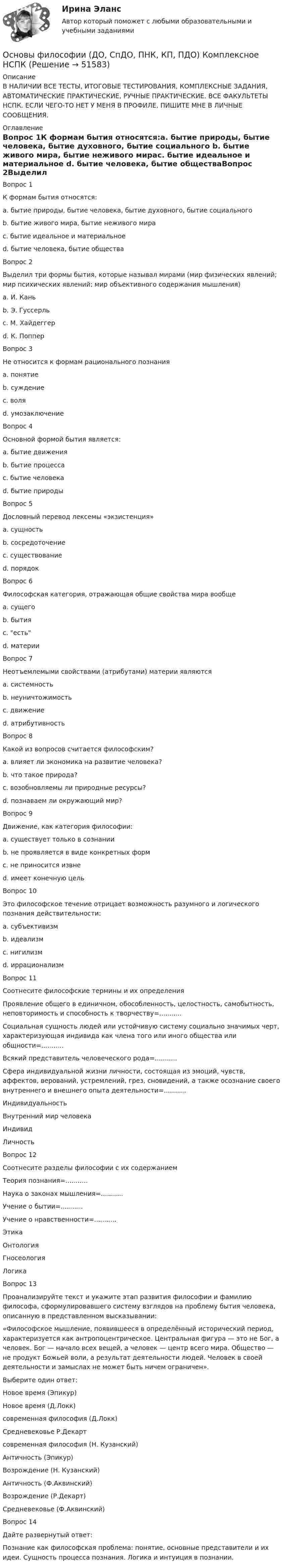     
            Описание
            В НАЛИЧИИ ВСЕ ТЕСТЫ, ИТОГОВЫЕ ТЕСТИРОВАНИЯ, КОМПЛЕКСНЫЕ ЗАДАНИЯ, АВТОМАТИЧЕСКИЕ ПРАКТИЧЕСКИЕ, РУЧНЫЕ ПРАКТИЧЕСКИЕ. ВСЕ ФАКУЛЬТЕТЫ НСПК. ЕСЛИ ЧЕГО-ТО НЕТ У МЕНЯ В ПРОФИЛЕ, ПИШИТЕ МНЕ В ЛИЧНЫЕ СООБЩЕНИЯ. 
            Оглавление
            Вопрос 1К формам бытия относятся:a. бытие природы, бытие человека, бытие духовного, бытие социального b. бытие живого мира, бытие неживого мираc. бытие идеальное и материальное d. бытие человека, бытие обществаВопрос 2Выделил три формы бытия, которые называл мирами (мир физических явлений; мир психических явлений; мир объективного содержания мышления)a. И. Каньb. Э. Гуссерльc. М. Хайдеггерd. К. Поппер Вопрос 3Не относится к формам рационального познанияa. понятиеb. суждениеc. воля d. умозаключениеВопрос 4Основной формой бытия является:a. бытие движенияb. бытие процессаc. бытие человека d. бытие природыВопрос 5Дословный перевод лексемы «экзистенция»a. сущностьb. сосредоточениеc. существование d. порядокВопрос 6Философская категория, отражающая общие свойства мира вообщеa. сущегоb. бытия c. естьd. материиВопрос 7Неотъемлемыми свойствами (атрибутами) материи являютсяa. системность b. неуничтожимость c. движение d. атрибутивностьВопрос 8Какой из вопросов считается философским?a. влияет ли экономика на развитие человека?b. что такое природа?c. возобновляемы ли природные ресурсы?d. познаваем ли окружающий мир? Вопрос 9Движение, как категория философии:a. существует только в сознанииb. не проявляется в виде конкретных формc. не приносится извне d. имеет конечную цельВопрос 10Это философское течение отрицает возможность разумного и логического познания действительности:a. субъективизмb. идеализмc. нигилизмd. иррационализм Вопрос 11Соотнесите философские термины и их определенияПроявление общего в единичном, обособленность, целостность, самобытность, неповторимость и способность к творчеству=...........Социальная сущность людей или устойчивую систему социально значимых черт, характеризующая индивида как члена того или иного общества или общности=...........Всякий представитель человеческого рода=...........Сфера индивидуальной жизни личности, состоящая из эмоций, чувств, аффектов, верований, устремлений, грез, сновидений, а также осознание своего внутреннего и внешнего опыта деятельности=...........Индивидуальность Внутренний мир человекаИндивидЛичностьВопрос 12Соотнесите разделы философии с их содержанием Теория познания=...........Наука о законах мышления=...........Учение о бытии=...........Учение о нравственности=...........ЭтикаОнтологияГносеологияЛогикаВопрос 13Проанализируйте текст и укажите этап развития философии и фамилию философа, сформулировавшего систему взглядов на проблему бытия человека, описанную в представленном высказывании: «Философское мышление, появившееся в определённый исторический период, характеризуется как антропоцентрическое. Центральная фигура — это не Бог, а человек. Бог — начало всех вещей, а человек — центр всего мира. Общество — не продукт Божьей воли, а результат деятельности людей. Человек в своей деятельности и замыслах не может быть ничем ограничен». Выберите один ответ:Новое время (Эпикур)Новое время (Д.Локк)современная философия (Д.Локк)Средневековье Р.Декартсовременная философия (Н. Кузанский)Античность (Эпикур)Возрождение (Н. Кузанский) Античность (Ф.Аквинский)Возрождение (Р.Декарт)Средневековье (Ф.Аквинский)Вопрос 14Дайте развернутый ответ:Познание как философская проблема: понятие, основные представители и их идеи. Сущность процесса познания. Логика и интуиция в познании. 
            
            
            Основы философии (ДО, СпДО, ПНК, КП, ПДО) Комплексное задание НСПКОсновы философии (ДО, СпДО, ПНК, КП, ПДО) Комплексное НСПК Основы философии (ДО, СпДО, ПНК, КП, ПДО)  Практическая 1 задания 1-2,4-8 Основы философии (ДО, СпДО, ПНК, КП, ПДО) практическая 2 задание 1.3-5,7-8Основы философии (ДО, СпДО, ПНК, КП, ПДО) Практическая 3 задания 1-8Основы философии (ДО, СпДО, ПНК, КП, ПДО) Практическое задание 4Основы философии (ДО, СпДО, ПНК, КП, ПДО) Практическое задание 4Основы философии (ДО, СпДО, ПНК, КП, ПДО)Основы философии (ДО, СпДО, ПНК, КП, ПДО)Основы философии (ДО, СпДО, ПНК, КП, ПДО)Основы философии (ДО, СпДО, ПНК, КП, ПДО)Основы философии (ДО, СпДО, ПНК, КП, ПДО)Основы философии (ДО, СпДО, ПНК, КП, ПДО)Основы философии (ДО, СпДО, ПНК, КП, ПДО) 