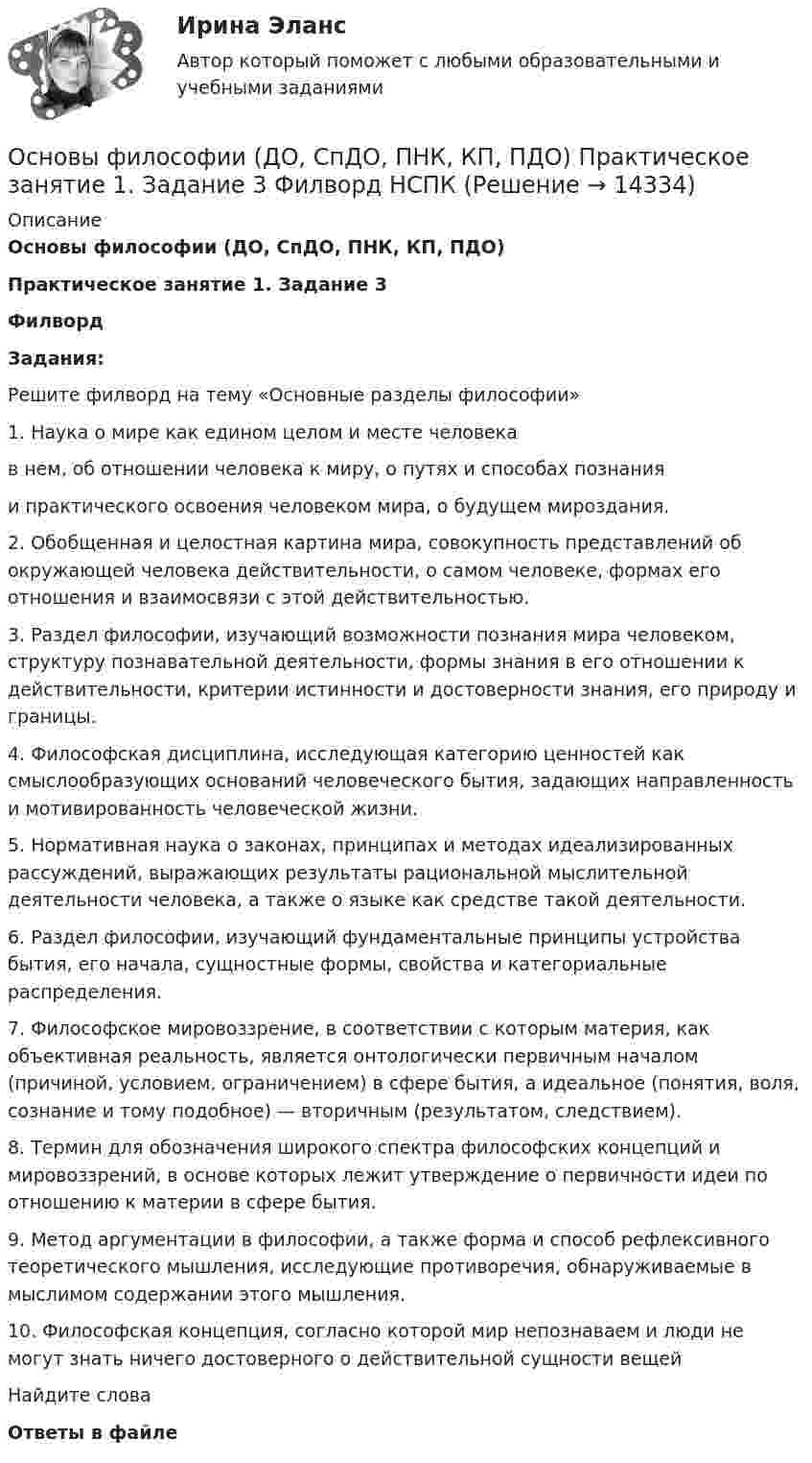      
          Описание
          Основы философии (ДО, СпДО, ПНК, КП, ПДО)Практическое занятие 1. Задание 3 ФилвордЗадания:Решите филворд на тему «Основные разделы философии»1.     Наука о мире как едином целом и месте человекав нем, об отношении человека к миру, о путях и способах познанияи практического освоения человеком мира, о будущем мироздания.2.     Обобщенная и целостная картина мира, совокупность представлений об окружающей человека действительности, о самом человеке, формах его отношения и взаимосвязи с этой действительностью.3.     Раздел философии, изучающий возможности познания мира человеком, структуру познавательной деятельности, формы знания в его отношении к действительности, критерии истинности и достоверности знания, его природу и границы.4.     Философская дисциплина, исследующая категорию ценностей как смыслообразующих оснований человеческого бытия, задающих направленность и мотивированность человеческой жизни.5.     Нормативная наука о законах, принципах и методах идеализированных рассуждений, выражающих результаты рациональной мыслительной деятельности человека, а также о языке как средстве такой деятельности.6.     Раздел философии, изучающий фундаментальные принципы устройства бытия, его начала, сущностные формы, свойства и категориальные распределения.7.     Философское мировоззрение, в соответствии с которым материя, как объективная реальность, является онтологически первичным началом (причиной, условием, ограничением) в сфере бытия, а идеальное (понятия, воля, сознание и тому подобное) — вторичным (результатом, следствием).8.     Термин для обозначения широкого спектра философских концепций и мировоззрений, в основе которых лежит утверждение о первичности идеи по отношению к материи в сфере бытия.9.     Метод аргументации в философии, а также форма и способ рефлексивного теоретического мышления, исследующие противоречия, обнаруживаемые в мыслимом содержании этого мышления.10.  Философская концепция, согласно которой мир непознаваем и люди не могут знать ничего достоверного о действительной сущности вещейНайдите словаОтветы в файле  
            
            
            Основы философии (ДО, СпДО, ПНК, КП, ПДО) Практическое занятие 1. Задание 3 (филворд)Основы философии (ДО, СпДО, ПНК, КП, ПДО) Практическое занятие 1. Задание 3 Филворд НСПКОсновы философии (ДО, СпДО, ПНК, КП, ПДО) Практическое занятие 1. Задания 1-2, 4-8.Основы философии (ДО, СпДО, ПНК, КП, ПДО) Практическое занятие 1. Задания 1-2, 4-8 НСПКОсновы философии (ДО, СпДО, ПНК, КП, ПДО) Практическое занятие 2. Задание 2 (филворд)Основы философии (ДО, СпДО, ПНК, КП, ПДО) Практическое занятие 2. Задание 2 Филворд НСПК Основы философии (ДО, СпДО, ПНК, КП, ПДО) Практическое занятие 2. Задание 6Основы философии (ДО, СпДО, ПНК, КП, ПДО) КОМПЛЕКСОсновы философии (ДО, СпДО, ПНК, КП, ПДО) Комплексное задание НСПКОсновы философии (ДО, СпДО, ПНК, КП, ПДО) Комплексное НСПК Основы философии (ДО, СпДО, ПНК, КП, ПДО)  Практическая 1 задания 1-2,4-8 Основы философии (ДО, СпДО, ПНК, КП, ПДО) практическая 2 задание 1.3-5,7-8Основы философии (ДО, СпДО, ПНК, КП, ПДО) Практическая 3 задания 1-8Основы философии (ДО, СпДО, ПНК, КП, ПДО) Практическое задание 4