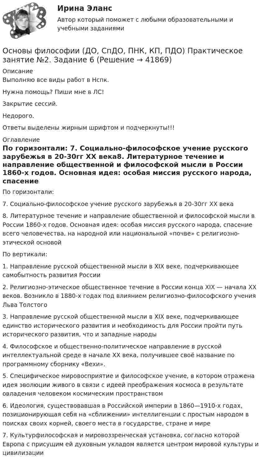      
          Описание
          Выполняю все виды работ в Нспк.Нужна помощь? Пиши мне в ЛС!Закрытие сессий.Недорого.Ответы выделены жирным шрифтом и подчеркнуты!!! 
          Оглавление
          По горизонтали: 7. Социально-философское учение русского зарубежья в 20-30гг XX века8. Литературное течение и направление общественной и философской мысли в России 1860-х годов. Основная идея: особая миссия русского народа, спасение всего человечества, на народной или национальной «почве» с религиозно-этической основойПо вертикали: 1. Направление русской общественной мысли в XIX веке, подчеркивающее самобытность развития России2. Религиозно-этическое общественное течение в России конца XIX — начала XX веков. Возникло в 1880-х годах под влиянием религиозно-философского учения Льва Толстого3. Направление русской общественной мысли в XIX веке, подчеркивающее единство исторического развития и необходимость для России пройти путь исторического развития, что и западные народы4. Философское и общественно-политическое направление в русской интеллектуальной среде в начале XX века, получившее своё название по программному сборнику «Вехи».5. Специфическое мировосприятие и философское учение, в котором отражена идея эволюции живого в связи с идеей преображения космоса в результате овладения человеком космическим пространством6. Идеология, существовавшая в Российской империи в 1860—1910-х годах, позиционирующая себя на «сближении» интеллигенции с простым народом в поисках своих корней, своего места в государстве, стране и мире7. Культурфилософская и мировоззренческая установка, согласно которой Европа с присущим ей духовным укладом является центром мировой культуры и цивилизации 
            
            
            Основы философии (ДО, СпДО, ПНК, КП, ПДО) Практическое занятие 3 Задания 1-8 НСПКОсновы философии (ДО, СпДО, ПНК, КП, ПДО) Практическое занятие №2. Задание 6Основы философии (ДО, СпДО, ПНК, КП, ПДО) Практическое занятие №2. Задания 1, 3-5,7-8Основы философии (ДО, СпДО, ПНК, КП, ПДО) Практическое занятие №3 Задания 1-8 Основы философии (ДО, СпДО, ПНК, КП, ПДО) Тестовые вопросы к разделу 1 Основы философии (ДО, СпДО, ПНК, КП, ПДО) Тестовые вопросы к разделу 2 Основы философии (ДО, СпДО, ПНК, КП, ПДО) Тестовые вопросы к разделу 3Основы философии (ДО, СпДО, ПНК, КП, ПДО) Практическое занятие 2. Задание 2 Филворд НСПК Основы философии (ДО, СпДО, ПНК, КП, ПДО) Практическое занятие 2. Задание 6Основы философии (ДО, СпДО, ПНК, КП, ПДО) Практическое занятие 2. Задание 6 (кроссворд)Основы философии (ДО, СпДО, ПНК, КП, ПДО) Практическое занятие 2. Задание 6 Кроссворд НСПКОсновы философии (ДО, СпДО, ПНК, КП, ПДО) Практическое занятие 2. Задание 6  Кроссворд НСПКОсновы философии (ДО, СпДО, ПНК, КП, ПДО) Практическое занятие 2. Задания 1, 3-5,7-8Основы философии (ДО, СпДО, ПНК, КП, ПДО) Практическое занятие 2. Задания 1, 3-5,7-8 НСПК