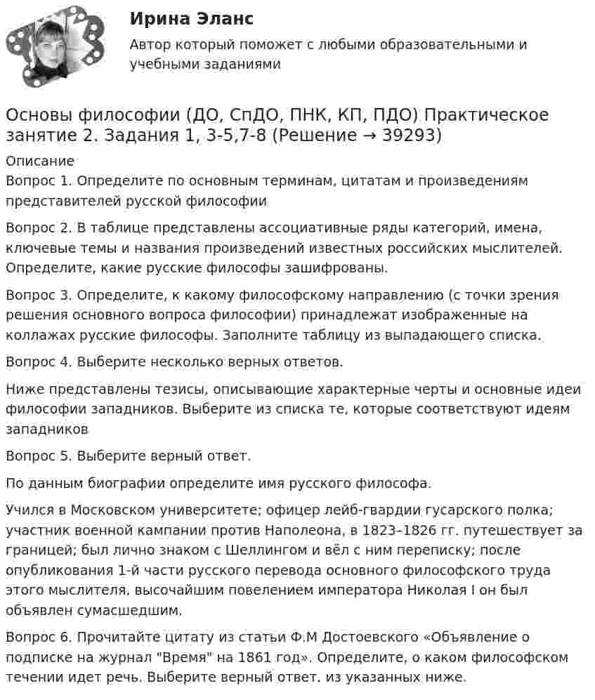      
          Описание
          Вопрос 1. Определите по основным терминам, цитатам и произведениям представителей русской философииВопрос 2. В таблице представлены ассоциативные ряды категорий, имена, ключевые темы и названия произведений известных российских мыслителей. Определите, какие русские философы зашифрованы.Вопрос 3. Определите, к какому философскому направлению (с точки зрения решения основного вопроса философии) принадлежат изображенные на коллажах русские философы. Заполните таблицу из выпадающего списка.Вопрос 4. Выберите несколько верных ответов. Ниже представлены тезисы, описывающие характерные черты и основные идеи философии западников. Выберите из списка те, которые соответствуют идеям западниковВопрос 5. Выберите верный ответ. По данным биографии определите имя русского философа.Учился в Московском университете; офицер лейб-гвардии гусарского полка; участник военной кампании против Наполеона, в 1823–1826 гг. путешествует за границей; был лично знаком с Шеллингом и вёл с ним переписку; после опубликования 1-й части русского перевода основного философского труда этого мыслителя, высочайшим повелением императора Николая I он был объявлен сумасшедшим.Вопрос 6. Прочитайте цитату из статьи Ф.М Достоевского «Объявление о подписке на журнал Время на 1861 год». Определите, о каком философском течении идет речь. Выберите верный ответ. из указанных ниже.  
            
            
            Основы философии (ДО, СпДО, ПНК, КП, ПДО) Практическое занятие 2. Задание 6  Кроссворд НСПКОсновы философии (ДО, СпДО, ПНК, КП, ПДО) Практическое занятие 2. Задания 1, 3-5,7-8Основы философии (ДО, СпДО, ПНК, КП, ПДО) Практическое занятие 2. Задания 1, 3-5,7-8 НСПКОсновы философии (ДО, СпДО, ПНК, КП, ПДО) Практическое занятие 3 Задания 1-8Основы философии (ДО, СпДО, ПНК, КП, ПДО) Практическое занятие 3 Задания 1-8 НСПКОсновы философии (ДО, СпДО, ПНК, КП, ПДО) Практическое занятие №2. Задание 6Основы философии (ДО, СпДО, ПНК, КП, ПДО) Практическое занятие №2. Задания 1, 3-5,7-8Основы философии (ДО, СпДО, ПНК, КП, ПДО) Практическое занятие 1. Задание 3 Филворд НСПКОсновы философии (ДО, СпДО, ПНК, КП, ПДО) Практическое занятие 1. Задания 1-2, 4-8.Основы философии (ДО, СпДО, ПНК, КП, ПДО) Практическое занятие 1. Задания 1-2, 4-8 НСПКОсновы философии (ДО, СпДО, ПНК, КП, ПДО) Практическое занятие 2. Задание 2 (филворд)Основы философии (ДО, СпДО, ПНК, КП, ПДО) Практическое занятие 2. Задание 2 Филворд НСПК Основы философии (ДО, СпДО, ПНК, КП, ПДО) Практическое занятие 2. Задание 6Основы философии (ДО, СпДО, ПНК, КП, ПДО) Практическое занятие 2. Задание 6 (кроссворд)