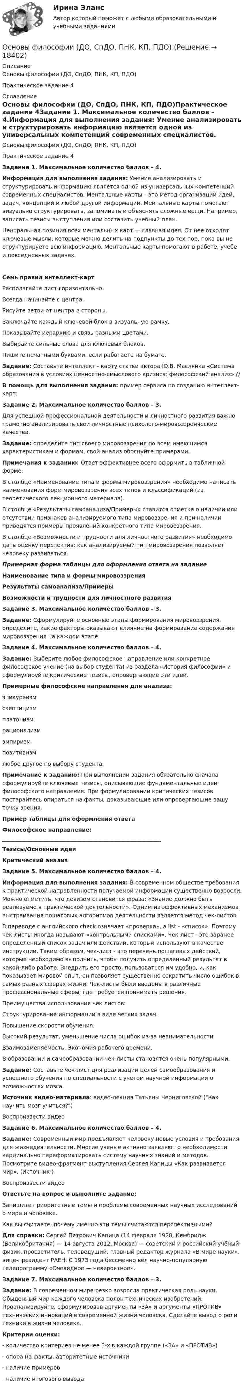     
          Описание
          Основы философии (ДО, СпДО, ПНК, КП, ПДО)Практическое задание 4 
          Оглавление
          Основы философии (ДО, СпДО, ПНК, КП, ПДО)Практическое задание 4Задание 1. Максимальное количество баллов – 4.Информация для выполнения задания: Умение анализировать и структурировать информацию является одной из универсальных компетенций современных специалистов. Ментальные карты – это метод организации идей, задач, концепций и любой другой информации. Ментальные карты помогают визуально структурировать, запоминать и объяснять сложные вещи. Например, записать тезисы выступления или составить учебный план.Центральная позиция всех ментальных карт — главная идея. От нее отходят ключевые мысли, которые можно делить на подпункты до тех пор, пока вы не структурируете всю информацию. Ментальные карты помогают в работе, учебе и повседневных задачах. Семь правил интеллект-картРасполагайте лист горизонтально.Всегда начинайте с центра.Рисуйте ветви от центра в стороны.Заключайте каждый ключевой блок в визуальную рамку.Показывайте иерархию и связь разными цветами.Выбирайте сильные слова для ключевых блоков.Пишите печатными буквами, если работаете на бумаге.   Задание: Составьте интеллект - карту статьи автора Ю.В. Маслянка «Система образования в условиях ценностно-смыслового кризиса: философский анализ» ()В помощь для выполнения задания: пример сервиса по созданию интеллект-карт:   Задание 2. Максимальное количество баллов – 3.Для успешной профессиональной деятельности и личностного развития важно грамотно анализировать свои личностные психолого-мировоззренческие качества.Задание: определите тип своего мировоззрения по всем имеющимся характеристикам и формам, свой анализ обоснуйте примерами.Примечания к заданию: Ответ эффективнее всего оформить в табличной форме.В столбце «Наименование типа и формы мировоззрения» необходимо написать наименования форм мировоззрения всех типов и классификаций (из теоретического лекционного материала).В столбце «Результаты самоанализа/Примеры» ставится отметка о наличии или отсутствии признаков анализируемого типа мировоззрения и при наличии приводятся примеры проявлений конкретного типа мировоззрения.В столбце «Возможности и трудности для личностного развития» необходимо дать оценку перспектив: как анализируемый тип мировоззрения позволяет человеку развиваться.Примерная форма таблицы для оформления ответа на задание Наименование типа и формы мировоззрения Результаты самоанализа/Примеры Возможности и трудности для личностного развития Задание 3. Максимальное количество баллов – 3.Задание: Сформулируйте основные этапы формирования мировоззрения, определите, какие факторы оказывают влияние на формирование содержания мировоззрения на каждом этапе.Задание 4. Максимальное количество баллов – 4.Задание: Выберите любое философское направление или конкретное философское учение (на выбор студента) из раздела «История философии» и сформулируйте критические тезисы, опровергающие эти идеи.Примерные философские направления для анализа:эпикуреизмскептицизмплатонизмрационализмэмпиризмпозитивизмлюбое другое по выбору студента.Примечание к заданию: При выполнении задания обязательно сначала сформулируйте ключевые тезисы, описывающие фундаментальные идеи философского направления. При формулировании критических тезисов постарайтесь опираться на факты, доказывающие или опровергающие вашу точку зрения.Пример таблицы для оформления ответа Философское направление: __________________________________________________________ Тезисы/Основные идеи Критический анализЗадание 5. Максимальное количество баллов – 4.Информация для выполнения задания: В современном обществе требования к практической направленности получаемой информации существенно возросли. Можно отметить, что девизом становится фраза: «Знание должно быть реализуемо в практической деятельности». Одним из эффективных механизмов выстраивания пошаговых алгоритмов деятельности является метод чек-листов. В переводе с английского check означает «проверка», а list - «список». Поэтому чек-листы иногда называют «контрольными списками». Чек-лист - это заранее определенный список задач или действий, который используют в качестве инструкции. Таким образом, чек-лист - это перечень пошаговых действий, которые необходимо выполнить, чтобы получить определенный результат в какой-либо работе. Внедрить его просто, пользоваться им удобно, и, как показывает мировой опыт, он позволяет существенно сократить число ошибок в самых разных сферах жизни. Чек-листы были введены в различные профессиональные сферы, где требуется принимать решения. Преимущества использования чек листов:      Структурирование информации в виде четких задач.      Повышение скорости обучения.      Высокий результат, уменьшение числа ошибок из-за невнимательности.      Взаимозаменяемость. Экономия рабочего времени.В образовании и самообразовании чек-листы становятся очень популярными.Задание: Составьте чек-лист для реализации целей самообразования и успешного обучения по специальности с учетом научной информации о возможностях мозга.Источник видео-материала: видео-лекция Татьяны Черниговской (Как научить мозг учиться?)Воспроизвести видеоЗадание 6. Максимальное количество баллов – 4.Задание: Современный мир предъявляет человеку новые условия и требования для жизнедеятельности. Многие ученые активно заявляют о необходимости кардинально переформатировать систему научных знаний и методов. Посмотрите видео-фрагмент выступления Сергея Капицы «Как развивается мир». (Источник )Воспроизвести видеоОтветьте на вопрос и выполните задание:  Запишите приоритетные темы и проблемы современных научных исследований о мире и человеке.  Как вы считаете, почему именно эти темы считаются перспективными?Для справки: Сергей Петрович Капица (14 февраля 1928, Кембридж (Великобритания) — 14 августа 2012, Москва) — советский и российский учёный-физик, просветитель, телеведущий, главный редактор журнала «В мире науки», вице-президент РАЕН. С 1973 года бессменно вёл научно-популярную телепрограмму «Очевидное — невероятное». Задание 7. Максимальное количество баллов – 3.Задание: В современном мире резко возросла практическая роль науки. Обыденный мир каждого человека полон технических изобретений. Проанализируйте, сформулировав аргументы «ЗА» и аргументы «ПРОТИВ» технических инноваций в современной жизни человека. Сделайте вывод о роли техники в жизни человека.Критерии оценки:- количество критериев не менее 3-х в каждой группе («ЗА» и «ПРОТИВ»)- опора на факты, авторитетные источники- наличие примеров- наличие итогового вывода. 
            
            
            Основы философии (ДО, СпДО, ПНК, КП, ПДО)Основы философии (ДО, СпДО, ПНК, КП, ПДО)Основы философии (ДО, СпДО, ПНК, КП, ПДО)Основы философии (ДО, СпДО, ПНК, КП, ПДО)Основы философии (ДО, СпДО, ПНК, КП, ПДО)Основы философии (ДО, СпДО, ПНК, КП, ПДО)Основы философии (ДО, СпДО, ПНК, КП, ПДО)💯 Основы философии [6 тем] (все ответы на тест Синергия / МТИ / МосАП, февраль 2023)💯 Основы философии [8 тем] (ответы на тесты Синергия / МТИ / МосАП, март 2023)💯 Основы философии [8 тем] (ответы на тесты Синергия / МТИ / МосАП, февраль 2023)💯 Основы философии [8 тем] (правильные ответы на тесты Синергия / МОИ / МТИ / МосАП)✅ Основы философии 97 вопросов 2022💯 Основы философии (все ответы на тест Синергия / МТИ / МосАП, декабрь 2022)💯 Основы философии (все ответы на тест Синергия / МТИ / МосАП, сентябрь 2022)