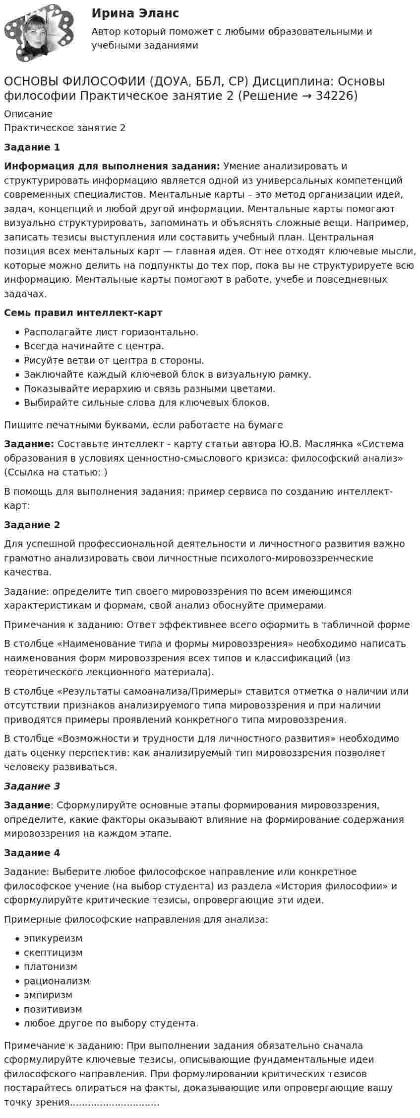     
          Описание
          Практическое занятие 2Задание 1Информация для выполнения задания: Умение анализировать и структурировать информацию является одной из универсальных компетенций современных специалистов. Ментальные карты – это метод организации идей, задач, концепций и любой другой информации. Ментальные карты помогают визуально структурировать, запоминать и объяснять сложные вещи. Например, записать тезисы выступления или составить учебный план. Центральная позиция всех ментальных карт — главная идея. От нее отходят ключевые мысли, которые можно делить на подпункты до тех пор, пока вы не структурируете всю информацию. Ментальные карты помогают в работе, учебе и повседневных задачах.Семь правил интеллект-картРасполагайте лист горизонтально.Всегда начинайте с центра.Рисуйте ветви от центра в стороны.Заключайте каждый ключевой блок в визуальную рамку.Показывайте иерархию и связь разными цветами.Выбирайте сильные слова для ключевых блоков.Пишите печатными буквами, если работаете на бумагеЗадание: Составьте интеллект - карту статьи автора Ю.В. Маслянка «Система образования в условиях ценностно-смыслового кризиса: философский анализ» (Ссылка на статью:  )В помощь для выполнения задания: пример сервиса по созданию интеллект-карт:   Задание 2Для успешной профессиональной деятельности и личностного развития важно грамотно анализировать свои личностные психолого-мировоззренческие качества.Задание: определите тип своего мировоззрения по всем имеющимся характеристикам и формам, свой анализ обоснуйте примерами.Примечания к заданию: Ответ эффективнее всего оформить в табличной формеВ столбце «Наименование типа и формы мировоззрения» необходимо написать наименования форм мировоззрения всех типов и классификаций (из теоретического лекционного материала).В столбце «Результаты самоанализа/Примеры» ставится отметка о наличии или отсутствии признаков анализируемого типа мировоззрения и при наличии приводятся примеры проявлений конкретного типа мировоззрения.В столбце «Возможности и трудности для личностного развития» необходимо дать оценку перспектив: как анализируемый тип мировоззрения позволяет человеку развиваться.Задание 3 Задание: Сформулируйте основные этапы формирования мировоззрения, определите, какие факторы оказывают влияние на формирование содержания мировоззрения на каждом этапе. Задание 4 Задание: Выберите любое философское направление или конкретное философское учение (на выбор студента) из раздела «История философии» и сформулируйте критические тезисы, опровергающие эти идеи.Примерные философские направления для анализа:эпикуреизмскептицизмплатонизмрационализмэмпиризмпозитивизмлюбое другое по выбору студента.Примечание к заданию: При выполнении задания обязательно сначала сформулируйте ключевые тезисы, описывающие фундаментальные идеи философского направления. При формулировании критических тезисов постарайтесь опираться на факты, доказывающие или опровергающие вашу точку зрения..............................  
            
            
             Основы философии (ДО, СпДО, ПНК, КП, ПДО) Тестовые вопросы к разделу 3ОСНОВЫ ФИЛОСОФИИ (ДОУА, ББЛ, СР)  Дисциплина: Основы философии Практическое занятие 2 Основы философии (ДОУА, ББЛ, СР) НСПК Практическое занятие 1. Занятия 1, 2, 4 -9 ДОУА НОВОЕ!Основы философии (ДОУА, ББЛ, СР) Практическое занятие 1. Занятия 1, 2, 4 -9Основы философии (ДОУА, ББЛ, СР) Практическое занятие 2Основы философии (ДОУА) Практическое занятие 1. Занятия 1, 2, 4 -9 НСПКОсновы философии  Комплексное задание   НСПКОсновы философии (ДО, СпДО, ПНК, КП, ПДО) Практическое занятие 2. Задания 1, 3-5,7-8 НСПКОсновы философии (ДО, СпДО, ПНК, КП, ПДО) Практическое занятие 3 Задания 1-8Основы философии (ДО, СпДО, ПНК, КП, ПДО) Практическое занятие 3 Задания 1-8 НСПКОсновы философии (ДО, СпДО, ПНК, КП, ПДО) Практическое занятие №2. Задание 6Основы философии (ДО, СпДО, ПНК, КП, ПДО) Практическое занятие №2. Задания 1, 3-5,7-8Основы философии (ДО, СпДО, ПНК, КП, ПДО) Практическое занятие №3 Задания 1-8 Основы философии (ДО, СпДО, ПНК, КП, ПДО) Тестовые вопросы к разделу 1