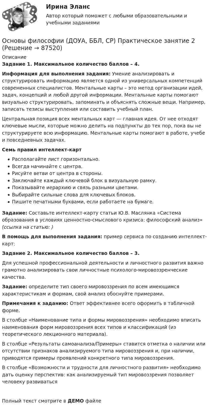    
            Описание
            Задание 1. Максимальное количество баллов – 4.Информация для выполнения задания: Умение анализировать и структурировать информацию является одной из универсальных компетенций современных специалистов. Ментальные карты – это метод организации идей, задач, концепций и любой другой информации. Ментальные карты помогают визуально структурировать, запоминать и объяснять сложные вещи. Например, записать тезисы выступления или составить учебный план.Центральная позиция всех ментальных карт — главная идея. От нее отходят ключевые мысли, которые можно делить на подпункты до тех пор, пока вы не структурируете всю информацию. Ментальные карты помогают в работе, учебе и повседневных задачах.Семь правил интеллект-картРасполагайте лист горизонтально.Всегда начинайте с центра.Рисуйте ветви от центра в стороны.Заключайте каждый ключевой блок в визуальную рамку.Показывайте иерархию и связь разными цветами.Выбирайте сильные слова для ключевых блоков.Пишите печатными буквами, если работаете на бумаге.Задание: Составьте интеллект-карту статьи Ю.В. Маслянка «Система образования в условиях ценностно-смыслового кризиса: философский анализ» (ссылка на статью: )В помощь для выполнения задания: пример сервиса по созданию интеллект-карт:  Задание 2. Максимальное количество баллов – 3.Для успешной профессиональной деятельности и личностного развития важно грамотно анализировать свои личностные психолого-мировоззренческие качества.Задание: определите тип своего мировоззрения по всем имеющимся характеристикам и формам, свой анализ обоснуйте примерами.Примечания к заданию: Ответ эффективнее всего оформить в табличной форме.В столбце «Наименование типа и формы мировоззрения» необходимо вписать наименования форм мировоззрения всех типов и классификаций (из теоретического лекционного материала).В столбце «Результаты самоанализа/Примеры» ставится отметка о наличии или отсутствии признаков анализируемого типа мировоззрения и, при наличии, приводятся примеры проявлений конкретного типа мировоззрения.В столбце «Возможности и трудности для личностного развития» необходимо дать оценку перспектив: как анализируемый тип мировоззрения позволяет человеку развиватьсяПолный текст смотрите в ДЕМО файле   
            
            
            Основы философии (ДОУА, ББЛ, СР) Практическое занятие 1. Занятия 1, 2, 4 -9Основы философии (ДОУА, ББЛ, СР) Практическое занятие 2Основы философии (ДОУА) Практическое занятие 1. Занятия 1, 2, 4 -9 НСПКОсновы философии  Комплексное задание   НСПКОсновы философии  Комплексное задание  НСПКОсновы философии  Комплексное задание  НСПКОсновы философии  Комплексное задание  НСПКОсновы философии (ДО, СпДО, ПНК, КП, ПДО) Практическое занятие №2. Задание 6Основы философии (ДО, СпДО, ПНК, КП, ПДО) Практическое занятие №2. Задания 1, 3-5,7-8Основы философии (ДО, СпДО, ПНК, КП, ПДО) Практическое занятие №3 Задания 1-8 Основы философии (ДО, СпДО, ПНК, КП, ПДО) Тестовые вопросы к разделу 1 Основы философии (ДО, СпДО, ПНК, КП, ПДО) Тестовые вопросы к разделу 2 Основы философии (ДО, СпДО, ПНК, КП, ПДО) Тестовые вопросы к разделу 3ОСНОВЫ ФИЛОСОФИИ (ДОУА, ББЛ, СР)  Дисциплина: Основы философии Практическое занятие 2 
