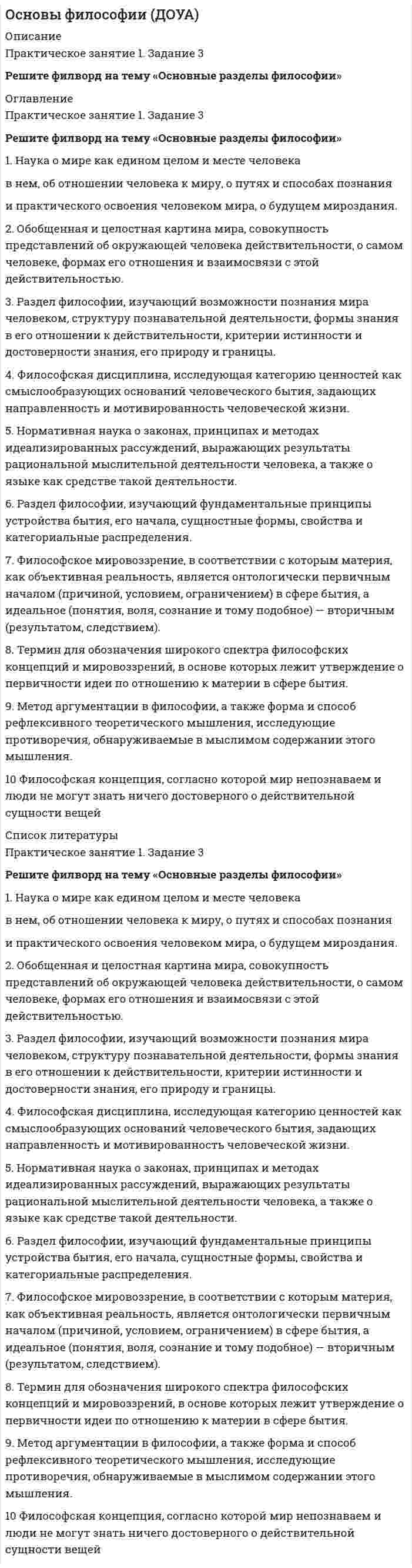     
          Описание
          Тесты 2 ошибкиТеор вопрос представлен так же Основы философии (ДОУА) 
          Оглавление
          Вопрос 1Пока нет ответаБалл: 1,00Отметить вопросТекст вопросаФорма бытия материи, которая характеризует ее протяженность, структуру, взаимодействие элементов внутри материальных объектов и взаимодействие материальных объектов между собой:Выберите один ответ:a. пространствоb. сущностьc. объемd. времяОчистить мой выборВопрос 2Пока нет ответаБалл: 1,00Отметить вопросТекст вопросаОдним из основных направлений философии считается:Выберите один ответ:a. теорияb. мировоззрениеc. практикаd. дуализмОчистить мой выборВопрос 3Пока нет ответаБалл: 1,00Отметить вопросТекст вопросаЭто философское течение отрицает возможность разумного и логического познания действительности:Выберите один ответ:a. идеализмb. субъективизмc. нигилизмd. иррационализмОчистить мой выборВопрос 4Пока нет ответаБалл: 1,00Отметить вопросТекст вопросаОтметьте элементы структуры материи:Выберите один или несколько ответов:a. движениеb. неживая природаc. живая природаd. социумВопрос 5Пока нет ответаБалл: 1,00Отметить вопросТекст вопросаПонятие, подразумевающее под собой отсутствие всяких ограничений, барьеров деятельности и мышления – это:Выберите один ответ:a. ответственностьb. свободаc. сознаниеd. анархияОчистить мой выборВопрос 6Пока нет ответаБалл: 1,00Отметить вопросТекст вопросаЭтическими категориями являются:Выберите один ответ:a. умозаключение, теорияb. совесть, стыдc. бытие, сознаниеd. вкус, цветОчистить мой выборВопрос 7Пока нет ответаБалл: 1,00Отметить вопросТекст вопросаДва фактора, сыгравшие решающую роль в возникновении сознания человека:Выберите один ответ:a. эволюция и естественный отборb. мутагенез и изменение климатаc. предметно-практическая деятельность и речьd. увеличившийся объем мозга и прямохождениеОчистить мой выборВопрос 8Пока нет ответаБалл: 1,00Отметить вопросТекст вопросаФилософская категория, внутреннее единство всех вещей, явлений, процессов – ни от чего не зависящая первооснова, являющая причиной всего в мире- это:Выберите один ответ:a. субстанцияb. материяc. бытиеd. сущееОчистить мой выборВопрос 9Пока нет ответаБалл: 1,00Отметить вопросТекст вопросаОдин из атрибутов материи:Выберите один ответ:a. неучтожимостьb. абстрактностьc. относительностьd. неустойчивостьОчистить мой выборВопрос 10Пока нет ответаБалл: 1,00Отметить вопросТекст вопросаСфера индивидуальной жизни личности, состоящей из эмоций, чувств, аффектов, верований, устремлений, грез, сновидений – это:Выберите один ответ:a. ощущениеb. сознаниеc. мировоззрениеd. внутренний мирОчистить мой выборВопрос 11Пока нет ответаБалл: 5,00Отметить вопросТекст вопросаСоотнесите названия разделов философии с их содержаниемучение о бытииОтвет 1Выберите...этикаонтологиялогикагносеологиятеория познанияОтвет 2Выберите...этикаонтологиялогикагносеологиянаука о законах мышленияОтвет 3Выберите...этикаонтологиялогикагносеологияучение о нравственностиОтвет 4Выберите...этикаонтологиялогикагносеологияВопрос 12Пока нет ответаБалл: 5,00Отметить вопросТекст вопросаСоотнесите философские термины с их характеристикойвсякий представитель человеческого родаОтвет 1Выберите...индивидвнутренний мир человекаличностьиндивидуальностьсфера индивидуальной жизни личности, состоящая из эмоций, чувств, аффектов, верований, устремлений, грез, сновидений, а также осознание своего внутреннего и внешнего опыта деятельностиОтвет 2Выберите...индивидвнутренний мир человекаличностьиндивидуальностьпроявление общего в единичном, обособленность, целостность, самобытность, неповторимость и способность к творчествуОтвет 3Выберите...индивидвнутренний мир человекаличностьиндивидуальностьсоциальная сущность людей или устойчивую систему социально значимых черт, характеризующая индивида как члена того или иного общества или общностиОтвет 4Выберите...индивидвнутренний мир человекаличностьиндивидуальностьВопрос 13Пока нет ответаБалл: 10,00Отметить вопросТекст вопросаПроанализируйте текст:Философское мышление, появившееся в этом историческом периоде развития философии, можно охарактеризовать как антропоцентрическое. Центральная фигура не Бог, а человек. Бог-начало всех вещей, а человек- центр всего мира. Общество-не продукт Божьей воли, а результат деятельности людей. Человек в своей деятельности и замыслах не может быть ничем ограничен.Укажите этот этап развития философии и фамилию философа, обосновавшего данный взгляд на проблему бытия человекаВыберите один ответ:Возрождение (Р.Декарт)современная философия (Д.Локк)Античность (Ф.Аквинский)Средневековье (Ф.Аквинский)Новое время (Д.Локк)Новое время (Эпикур)Возрождение (Н. Кузанский)современная философия (Н. Кузанский)Средневековье Р.ДекартАнтичность (Эпикур)Очистить мой выборВопрос 14Пока нет ответаБалл: 20,00Отметить вопросТекст вопросаДайте развернутый ответ:Эволюция представлений о пространстве, времени и движении в истории философии.  
          Список литературы
          Вопрос 1Пока нет ответаБалл: 1,00Отметить вопросТекст вопросаФорма бытия материи, которая характеризует ее протяженность, структуру, взаимодействие элементов внутри материальных объектов и взаимодействие материальных объектов между собой:Выберите один ответ:a. пространствоb. сущностьc. объемd. времяОчистить мой выборВопрос 2Пока нет ответаБалл: 1,00Отметить вопросТекст вопросаОдним из основных направлений философии считается:Выберите один ответ:a. теорияb. мировоззрениеc. практикаd. дуализмОчистить мой выборВопрос 3Пока нет ответаБалл: 1,00Отметить вопросТекст вопросаЭто философское течение отрицает возможность разумного и логического познания действительности:Выберите один ответ:a. идеализмb. субъективизмc. нигилизмd. иррационализмОчистить мой выборВопрос 4Пока нет ответаБалл: 1,00Отметить вопросТекст вопросаОтметьте элементы структуры материи:Выберите один или несколько ответов:a. движениеb. неживая природаc. живая природаd. социумВопрос 5Пока нет ответаБалл: 1,00Отметить вопросТекст вопросаПонятие, подразумевающее под собой отсутствие всяких ограничений, барьеров деятельности и мышления – это:Выберите один ответ:a. ответственностьb. свободаc. сознаниеd. анархияОчистить мой выборВопрос 6Пока нет ответаБалл: 1,00Отметить вопросТекст вопросаЭтическими категориями являются:Выберите один ответ:a. умозаключение, теорияb. совесть, стыдc. бытие, сознаниеd. вкус, цветОчистить мой выборВопрос 7Пока нет ответаБалл: 1,00Отметить вопросТекст вопросаДва фактора, сыгравшие решающую роль в возникновении сознания человека:Выберите один ответ:a. эволюция и естественный отборb. мутагенез и изменение климатаc. предметно-практическая деятельность и речьd. увеличившийся объем мозга и прямохождениеОчистить мой выборВопрос 8Пока нет ответаБалл: 1,00Отметить вопросТекст вопросаФилософская категория, внутреннее единство всех вещей, явлений, процессов – ни от чего не зависящая первооснова, являющая причиной всего в мире- это:Выберите один ответ:a. субстанцияb. материяc. бытиеd. сущееОчистить мой выборВопрос 9Пока нет ответаБалл: 1,00Отметить вопросТекст вопросаОдин из атрибутов материи:Выберите один ответ:a. неучтожимостьb. абстрактностьc. относительностьd. неустойчивостьОчистить мой выборВопрос 10Пока нет ответаБалл: 1,00Отметить вопросТекст вопросаСфера индивидуальной жизни личности, состоящей из эмоций, чувств, аффектов, верований, устремлений, грез, сновидений – это:Выберите один ответ:a. ощущениеb. сознаниеc. мировоззрениеd. внутренний мирОчистить мой выборВопрос 11Пока нет ответаБалл: 5,00Отметить вопросТекст вопросаСоотнесите названия разделов философии с их содержаниемучение о бытииОтвет 1Выберите...этикаонтологиялогикагносеологиятеория познанияОтвет 2Выберите...этикаонтологиялогикагносеологиянаука о законах мышленияОтвет 3Выберите...этикаонтологиялогикагносеологияучение о нравственностиОтвет 4Выберите...этикаонтологиялогикагносеологияВопрос 12Пока нет ответаБалл: 5,00Отметить вопросТекст вопросаСоотнесите философские термины с их характеристикойвсякий представитель человеческого родаОтвет 1Выберите...индивидвнутренний мир человекаличностьиндивидуальностьсфера индивидуальной жизни личности, состоящая из эмоций, чувств, аффектов, верований, устремлений, грез, сновидений, а также осознание своего внутреннего и внешнего опыта деятельностиОтвет 2Выберите...индивидвнутренний мир человекаличностьиндивидуальностьпроявление общего в единичном, обособленность, целостность, самобытность, неповторимость и способность к творчествуОтвет 3Выберите...индивидвнутренний мир человекаличностьиндивидуальностьсоциальная сущность людей или устойчивую систему социально значимых черт, характеризующая индивида как члена того или иного общества или общностиОтвет 4Выберите...индивидвнутренний мир человекаличностьиндивидуальностьВопрос 13Пока нет ответаБалл: 10,00Отметить вопросТекст вопросаПроанализируйте текст:Философское мышление, появившееся в этом историческом периоде развития философии, можно охарактеризовать как антропоцентрическое. Центральная фигура не Бог, а человек. Бог-начало всех вещей, а человек- центр всего мира. Общество-не продукт Божьей воли, а результат деятельности людей. Человек в своей деятельности и замыслах не может быть ничем ограничен.Укажите этот этап развития философии и фамилию философа, обосновавшего данный взгляд на проблему бытия человекаВыберите один ответ:Возрождение (Р.Декарт)современная философия (Д.Локк)Античность (Ф.Аквинский)Средневековье (Ф.Аквинский)Новое время (Д.Локк)Новое время (Эпикур)Возрождение (Н. Кузанский)современная философия (Н. Кузанский)Средневековье Р.ДекартАнтичность (Эпикур)Очистить мой выборВопрос 14Пока нет ответаБалл: 20,00Отметить вопросТекст вопросаДайте развернутый ответ:Эволюция представлений о пространстве, времени и движении в истории философии. 
            
            
            Основы философии (ДОУА). 2Основы философии (ДОУА). 3Основы философии (ДОУА). 4Основы философии Комплексное заданиеОсновы философии Комплексное задание. 2Основы философии (НСПК) 5,33 из 8,00 (67%) Основы философии (НСПК) ПРАКТИЧЕСКАЯ 1Основы теории первого иностранного (английского) языка (2) ( тест с ответами Синергия)Основы теории первого иностранного английского языка ОТВЕТЫ Синергия Тест 97/100Основы теории первого иностранного языка (1) тест с ответами СинергияОсновы технологии машиностроения (тест с ответами Синергия)Основы управления персоналом (1-3 тест) ВиттеОсновы учета и налогообложения (1-3 тест) ВиттеОсновы учета и налогообложения (1-3 тест) Витте. 2