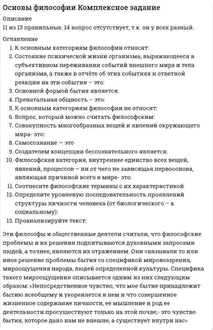     
          Описание
          Оценка 5,33 из 8,00 (67%)  
          Оглавление
          Расположите в правильном порядке стадии интеллектуальной эволюции по Конту. Перенесите предоставленные ответы на схему В философии и социальных науках XX века было сформировано несколько теорий о развитии и перспективах общества в связи с ключевыми видами деятельности человека. Одной из таких теорий стала концепция «трех стадий» Дэниела Белла.Определите по изображениям, какой тип общества представлен и перетащите название типа общества на соответствующее изображение. .Соотнесите характеристики философских концепций современности, имена представителей и наименование концепцийСоотнесите название концепций смысла жизни в истории философии и их содержаниеВыберите те цитаты о смысле жизни, где основная идея, описывающая смысл жизни, связана с самопознанием человека. Прочитайте высказывание представителя гуманистической психологии о смысле жизни. Определите, какая из предложенных характеристик наиболее полно выражает идею ученого. «Важная истина относительно личного мира индивида состоит в том, что подлинный и полный смысл его может знать только сам индивид… только сам индивид может знать, как он воспринимает то или иное своё переживание. Я никогда не могу со всей очевидностью и полнотой знать, как вы воспринимаете булавочный укол или свой провал на экзамене. Для каждого человека мир его переживаний является в самом прямом смысле индивидуальным, личным миром». (Роджерс К).В тексте, описывающем сущность одного из философских учений XX века, пропущен термин. Выберите его из предложенного выпадающего списка.  
          Список литературы
          Расположите в правильном порядке стадии интеллектуальной эволюции по Конту. Перенесите предоставленные ответы на схему В философии и социальных науках XX века было сформировано несколько теорий о развитии и перспективах общества в связи с ключевыми видами деятельности человека. Одной из таких теорий стала концепция «трех стадий» Дэниела Белла.Определите по изображениям, какой тип общества представлен и перетащите название типа общества на соответствующее изображение. .Соотнесите характеристики философских концепций современности, имена представителей и наименование концепцийСоотнесите название концепций смысла жизни в истории философии и их содержаниеВыберите те цитаты о смысле жизни, где основная идея, описывающая смысл жизни, связана с самопознанием человека. Прочитайте высказывание представителя гуманистической психологии о смысле жизни. Определите, какая из предложенных характеристик наиболее полно выражает идею ученого. «Важная истина относительно личного мира индивида состоит в том, что подлинный и полный смысл его может знать только сам индивид… только сам индивид может знать, как он воспринимает то или иное своё переживание. Я никогда не могу со всей очевидностью и полнотой знать, как вы воспринимаете булавочный укол или свой провал на экзамене. Для каждого человека мир его переживаний является в самом прямом смысле индивидуальным, личным миром». (Роджерс К).﻿В тексте, описывающем сущность одного из философских учений XX века, пропущен термин. Выберите его из предложенного выпадающего списка. 
            
            
            Основы философии (НСПК) 5,33 из 8,00 (67%) Основы философии (НСПК) ПРАКТИЧЕСКАЯ 1Основы философии НСПК Практическое занятие 3 Задания 1-8Основы философии ответы на тест (НСПК). Раздел 3Основы философии Практическое занятие 1. Задания 1-2, 4-8Основы философии Практическое занятие 2. Задания 1, 3-5,7-8Основы философии Синергия 2021 1 семестр 🔥 БАЗА ТЕСТОВ 🔥Основы учета и налогообложения (1-3 тест) ВиттеОсновы учета и налогообложения (1-3 тест) Витте. 2Основы философии (ДОУА)Основы философии (ДОУА). 2Основы философии (ДОУА). 3Основы философии (ДОУА). 4Основы философии Комплексное задание