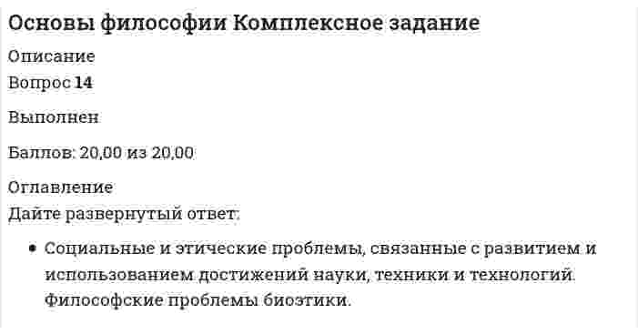      
          Описание
          11 из 13 правильные. 14 вопрос отсутствует, т.к. он у всех разный. 
          Оглавление
          К основным категориям философии относят:Состояние психической жизни организма, выражающееся в субъективном переживании событий внешнего мира и тела организма, а также в отчёте об этих событиях и ответной реакции на эти события – это:Основной формой бытия является:Пренатальная общность – это:К основным категориям философии не относят:Вопрос, который можно считать философским:Совокупность многообразных вещей и явлений окружающего мира- это:Самосознание — этоСоздателем концепции бессознательного является:Философская категория, внутреннее единство всех вещей, явлений, процессов – ни от чего не зависящая первооснова, являющая причиной всего в мире- это:Соотнесите философские термины с их характеристикойОпределите уровневую последовательность проявлений структуры личности человека (от биологического – к социальному):Проанализируйте текст:Эти философы и общественные деятели считали, что философские проблемы и их решения подпитываются духовными запросами людей, а точнее, являются их отражением. Они связывали то или иное решение проблемы бытия со спецификой мировоззрения, мироощущения народа, людей определенной культуры. Специфика такого мироощущения описывается одним из них следующим образом: «Непосредственное чувство, что мое бытие принадлежит бытию всеобщему и укореняется в нем и что совершенное жизненное содержание личности, ее мышление и род ее деятельности просуществуют только на этой почве,- это чувство бытия, которое дано нам не внешне, а существует внутри нас» 
            
            
            Основы философии Комплексное задание. 2Основы философии (НСПК) 5,33 из 8,00 (67%) Основы философии (НСПК) ПРАКТИЧЕСКАЯ 1Основы философии НСПК Практическое занятие 3 Задания 1-8Основы философии ответы на тест (НСПК). Раздел 3Основы философии Практическое занятие 1. Задания 1-2, 4-8Основы философии Практическое занятие 2. Задания 1, 3-5,7-8Основы управления персоналом (1-3 тест) ВиттеОсновы учета и налогообложения (1-3 тест) ВиттеОсновы учета и налогообложения (1-3 тест) Витте. 2Основы философии (ДОУА)Основы философии (ДОУА). 2Основы философии (ДОУА). 3Основы философии (ДОУА). 4