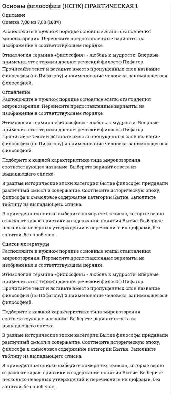      
          Описание
          Оценка 5,20 из 8,00 (65%). 
          Оглавление
          1.Расположите в правильном порядке стадии интеллектуальной эволюции по Конту. Перенесите предоставленные ответы на схему .2.В философии и социальных науках XX века было сформировано несколько теорий о развитии и перспективах общества в связи с ключевыми видами деятельности человека. Одной из таких теорий стала концепция «трех стадий» Дэниела Белла.Определите по изображениям, какой тип общества представлен и перетащите название типа общества на соответствующее изображение. .3.Соотнесите характеристики философских концепций современности, имена представителей и наименование концепций4.Соотнесите название концепций смысла жизни в истории философии и их содержание5.Укажите принятые в неопозитивизме методы проверки истинности:6.Выберите те цитаты о смысле жизни, где основная идея, описывающая смысл жизни, связана с самопознанием человека.7.Прочитайте высказывание представителя гуманистической психологии о смысле жизни. Определите, какая из предложенных характеристик наиболее полно выражает идею ученого. «Важная истина относительно личного мира индивида состоит в том, что подлинный и полный смысл его может знать только сам индивид… только сам индивид может знать, как он воспринимает то или иное своё переживание. Я никогда не могу со всей очевидностью и полнотой знать, как вы воспринимаете булавочный укол или свой провал на экзамене. Для каждого человека мир его переживаний является в самом прямом смысле индивидуальным, личным миром». (Роджерс К).1.     Смысл жизни – это цели коллектива, которые становятся значимыми для общества.2.     Смысл жизни- это максимально индивидуализированное понятие.3.     Смысл жизни не может быть выражен рационально.4.     Смысл жизни не достижим.Впишите ответ цифрой, соответствующей выбранному ответу8.В тексте, описывающем сущность одного из философских учений XX века, пропущен термин. Выберите его из предложенного выпадающего списка.  
            
            
            Основы философии НСПК Практическое занятие 3 Задания 1-8Основы философии ответы на тест (НСПК). Раздел 3Основы философии Практическое занятие 1. Задания 1-2, 4-8Основы философии Практическое занятие 2. Задания 1, 3-5,7-8Основы философии Синергия 2021 1 семестр 🔥 БАЗА ТЕСТОВ 🔥Основы философии Синергия, МОИОсновы философии тест 1Основы философии (ДОУА)Основы философии (ДОУА). 2Основы философии (ДОУА). 3Основы философии (ДОУА). 4Основы философии Комплексное заданиеОсновы философии Комплексное задание. 2Основы философии (НСПК) 5,33 из 8,00 (67%) 