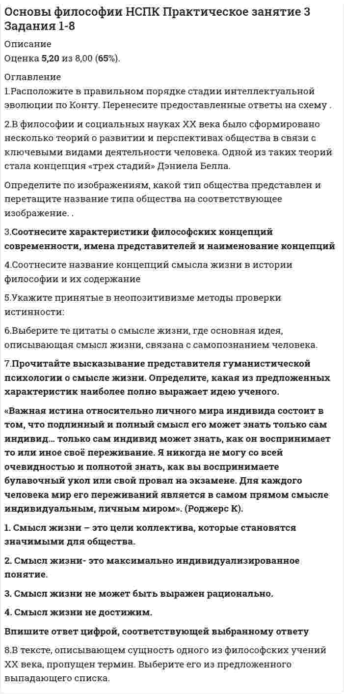     
          Описание
          Ответы к тесту Основы философии Национальный социально-педагогический колледжРаздел 3. Философия человека и познания. Ответы отмечены в файлеОценка 100/100 баллов Все вопросы к тесту указаны ниже, после покупки вы получите ответы в файле. 
          Оглавление
          Век, когда была разработана концепция бессознательного:a. XVIII в.b. XXI в.c. XX в. d. XIX в.Вид познания, вплетенный в ткань жизнедеятельности субъекта, но не обладающий доказательной силой, называется:a. непрофессиональнымb. божественнымc. обыденным d. абстрактнымГносеология - это учение:a. о человекаb. о сущности познания, о путях постижения истины c. о ценностях, об их происхождении и сущностиd. о развитии вселеннойДва фактора, сыгравшие решающую роль в возникновении сознания человека:a. предметно-практическая деятельность и речь b. мутагенез и изменение климатаc. эволюция и естественный отборd. увеличившийся объем мозга и прямохождениеМировой религией не являетсяa. христианствоb. буддизмc. исламd. конфуцианство Независимость истины от познающего субъекта означает ее:a. абстрактностьb. абсолютностьc. идеальностьd. объективность Одна из форм чувственного познания:a. ощущение b. восприятиеc. умозаключениеd. мысльОдной из ранней формы религиозного отношения к миру является:a. тотемизм b. конфуцианствоc. христианствоd. буддизмОдухотворение природных объектов и явлений, вера в существование духов – это:a. тотемизмb. анимизм c. фетишизмd. религияПонятие «экзистенция» переводится как:a. сущностьb. существование c. порядокd. сосредоточениеПонятие, обозначающее социальную сущность людей или устойчивую систему социально значимых черт:a. индивидb. индивидуальностьc. характерd. личность Понятие, подразумевающее под собой отсутствие всяких ограничений, барьеров деятельности и мышления – это:a. ответственностьb. анархияc. сознаниеd. свобода Понятие, противоположное по смыслу «истине» в гносеологии:a. ложьb. заблуждение c. суждениеd. предрассудокПренатальная общность – это:a. особые отношения между матерью и плодом b. отношения между матерью и ребенкомc. отношения в семьеd. отношения в узкой социальной группеСамосознание — этоa. восприятие своих внутренних состоянийb. деятельность души человека c. формирование собственного мировоззренияd. восприятие окружающего мираСвобода выбора формируется:a. наличием набора возможных поступков b. отсутствием ограниченийc. наличием определенных потребностейd. отсутствием набора возможных поступковСоздателем концепции бессознательного является:a. Энгельсb. Фрейд c. Кантd. МарксСостояние психической жизни организма, выражающееся в субъективном переживании событий внешнего мира и тела организма, а также в отчёте об этих событиях и ответной реакции на эти события – это:a. сознание b. познаниеc. мышлениеd. личностьСпецифическая особенность конкретного человека – это:a. характерb. личностьc. индивидуальность d. привычкиСпособность сознания создавать нечто новое, не возникающее в материальном мире естественным образом:a. индивидуальностьb. креативность c. трансцендентальностьd. идеальностьСфера индивидуальной жизни личности, состоящей из эмоций, чувств, аффектов, верований, устремлений, грез, сновидений – это:a. мировоззрениеb. внутренний мир c. сознаниеd. ощущениеТо, что отличает человека от других живых существ:a. физиологияb. сознание c. мозгd. мышлениеТотемизм – это:a. почитание каких-либо предметов, которым приписываются сверхъестественные свойстваb. одухотворение природных объектов и явлений, вера в существование духовc. процедура поклонения идоламd. вера в сверхъестественное родство между человеческими группами и определенными видами животных Фундаментальная идея психоанализа – идея:a. отклоненийb. абсурдаc. бессознательного d. бытияЦелостная система представлений об общих свойствах и закономерностях действительности, построенная в результате обобщения и синтеза фундаментальных научных понятий и принципов – это:a. всеобщая картина мираb. научная картина мира c. религиозная картина мираd. философияЧеловек – это:a. социальное существоb. представитель животного мираc. биосоциальное существо d. живой организамЧто не относится к формам рационального познания?a. воля b. сужденияc. умозаключенияd. понятияЭмпиризм - это:a. направление в теории познания, считающее чувственный опыт источником знания b. направление в теории познания, считающее врожденные идеи источником знанияc. направление в теории познания, считающее абсолютное сознание источником знанияd. направление в теории познания, считающее, что бытие является источником знанийЭта форма познания не относятся к теоретическому познанию:a. понятиеb. представление c. умозаключениеd. вымыселЭтическими категориями являются:a. бытие, сознаниеb. умозаключение, теорияc. совесть, стыд d. вкус, цвет 
            
            
            Основы философии ответы на тест (НСПК). Раздел 3Основы философии Практическое занятие 1. Задания 1-2, 4-8Основы философии Практическое занятие 2. Задания 1, 3-5,7-8Основы философии Синергия 2021 1 семестр 🔥 БАЗА ТЕСТОВ 🔥Основы философии Синергия, МОИОсновы философии тест 1Основы философии тест 2Основы философии (ДОУА). 2Основы философии (ДОУА). 3Основы философии (ДОУА). 4Основы философии Комплексное заданиеОсновы философии Комплексное задание. 2Основы философии (НСПК) 5,33 из 8,00 (67%) Основы философии (НСПК) ПРАКТИЧЕСКАЯ 1
