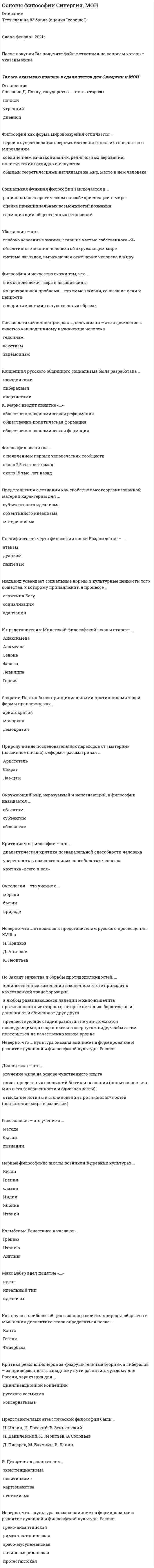      
          Описание
          Тест 100 из 100 выполнен верно 
          Оглавление
          Вопрос 1ВерноБаллов: 1,00 из 1,00Отметить вопросТекст вопроса6. Слово «философия» широкое распространение получило:Выберите один ответ:a. в IIIв. до н.э.b. в VI в. н.э.c. в V в. до н.э. d. в V в. н.э.Вопрос 2ВерноБаллов: 1,00 из 1,00Отметить вопросТекст вопросаАнтитезой бытия является:Выберите один ответ:a. жизньb. ничто c. времяd. душаВопрос 3ВерноБаллов: 1,00 из 1,00Отметить вопросТекст вопросаБытие и реальность – это:Выберите один ответ:a. синонимы b. нет правильного ответаc. антонимыd. омонимыВопрос 4ВерноБаллов: 1,00 из 1,00Отметить вопросТекст вопросаВопрос, который можно считать философским:Выберите один ответ:a. возобновляемы ли природные ресурсы?b. что такое природа?c. влияет ли экономика на развитие человека?d. познаваем ли окружающий мир? Вопрос 5ВерноБаллов: 1,00 из 1,00Отметить вопросТекст вопросаВсе формы бытия имеют своим основанием:Выберите один ответ:a. сознаниеb. знаниеc. материю d. движениеВопрос 6ВерноБаллов: 1,00 из 1,00Отметить вопросТекст вопросаВсеобщие формы существования, координации объектов – это:Выберите один ответ:a. пространство и время b. бытие и сущностьc. движение и покойd. сущность и движениеВопрос 7ВерноБаллов: 1,00 из 1,00Отметить вопросТекст вопросаГносеология – это:Выберите один ответ:a. раздел философии, изучающий сущность бытияb. раздел философии, представляющий нормативную науку о формах, методах и законах интеллектуальной познавательной деятельностиc. раздел философии, изучающий человека, его развитиеd. раздел философии, изучающий взаимоотношения объекта, субъекта и знания в процессах познавательной деятельности (теория познания) Вопрос 8ВерноБаллов: 1,00 из 1,00Отметить вопросТекст вопросаДвижение, как категория философии:Выберите один ответ:a. имеет конечную цельb. не проявляется в виде конкретных формc. существует только в сознанииd. не приносится извне Вопрос 9ВерноБаллов: 1,00 из 1,00Отметить вопросТекст вопросаДля философии, в отличие от других типов мировоззрения, характерна:Выберите один ответ:a. особая роль категорийb. особая роль теории c. особая роль знанияd. особая роль сознанияВопрос 10ВерноБаллов: 1,00 из 1,00Отметить вопросТекст вопросаДуализм признает:Выберите один ответ:a. материальное и идеальное бытие самостоятельными и несводимыми друг к другу b. первичным идеальное бытие, а производным от него – материальноеc. первичным материальное бытие, а материальное – производным от негоd. первичным является атом, вторичным- материяВопрос 11ВерноБаллов: 1,00 из 1,00Отметить вопросТекст вопросаИзначально:Выберите один ответ:a. дисциплина «философия» представляла собой раздел единой науки естествознанияb. все дисциплины (математика, физика и др.) являлись разделами единой науки философии c. большинство дисциплин (физика, астрономия и др.) являлись самостоятельными наукамиd. дисциплина «философия» представляла собой раздел единой науки психологииВопрос 12ВерноБаллов: 1,00 из 1,00Отметить вопросТекст вопросаК основным категориям философии не относят:Выберите один ответ:a. материюb. движениеc. бытиеd. понятие Вопрос 13ВерноБаллов: 1,00 из 1,00Отметить вопросТекст вопросаК основным категориям философии относят:Выберите один ответ:a. знаниеb. сущностьc. материю d. понятиеВопрос 14ВерноБаллов: 1,00 из 1,00Отметить вопросТекст вопросаМатериализм утверждает, что:Выберите один ответ:a. сознание - это свойство высокоорганизованной материи b. сознание- это совокупность мыслительных процессов и ощущений человекаc. сознание - это комплекс ощущений человекаd. сознание - это функция духовной субстанции, душиВопрос 15ВерноБаллов: 1,00 из 1,00Отметить вопросТекст вопросаМировоззрение представляет собой:Выберите один ответ:a. наиболее общую, фундаментальную категорию той или иной науки, в том числе и философииb. совокупность обобщенных взглядов на окружающую действительность, на мир в целом, выражение отношения человека к этому миру, к людям, к самому себе и к своему месту в мире c. особую форму познания мира, вырабатывающую систему знаний о фундаментальных принципах и основах человеческого бытияd. совокупность взглядов на происхождение природы и человекаВопрос 16ВерноБаллов: 1,00 из 1,00Отметить вопросТекст вопросаОбъективная реальность, существующая независимо от человеческого сознания и отображаемая им – это:Выберите один ответ:a. воображениеb. материя c. сознаниеd. мысльВопрос 17ВерноБаллов: 1,00 из 1,00Отметить вопросТекст вопросаОдин из атрибутов материи:Выберите один ответ:a. абстрактностьb. неучтожимость c. относительностьd. неустойчивостьВопрос 18ВерноБаллов: 1,00 из 1,00Отметить вопросТекст вопросаОдним из основных направлений философии считается:Выберите один ответ:a. теорияb. дуализм c. практикаd. мировоззрениеВопрос 19ВерноБаллов: 1,00 из 1,00Отметить вопросТекст вопросаОсновной формой бытия является:Выберите один ответ:a. бытие движенияb. бытие природыc. бытие процессаd. бытие человека Вопрос 20ВерноБаллов: 1,00 из 1,00Отметить вопросТекст вопросаОсновным вопросом философии является:Выберите один ответ:a. вопрос о границах разумногоb. вопрос о роли человека в природеc. вопрос о соотношении материального и идеального бытия d. вопрос о предназначении человека в космосеВопрос 21ВерноБаллов: 1,00 из 1,00Отметить вопросТекст вопросаОт греческого «sophia» означает:Выберите один ответ:a. любовьb. знаниеc. мудрость d. мысльВопрос 22ВерноБаллов: 1,00 из 1,00Отметить вопросТекст вопросаПервым слово «философ» употребил:Выберите один ответ:a. Буддаb. Демокритc. Пифагор d. АристотельВопрос 23ВерноБаллов: 1,00 из 1,00Отметить вопросТекст вопросаПространство и время:Выберите один ответ:a. являются субъективными категориямиb. существуют объективно, их существование независимо от сознания c. являются порождением субъективной мысли человекаd. существуют в зависимости от сознанияВопрос 24ВерноБаллов: 1,00 из 1,00Отметить вопросТекст вопросаС греческого языка слово «философия» переводится как:Выберите один ответ:a. любовь к мудрости b. мудрый человекc. наука о размышленияхd. мудрость мираВопрос 25ВерноБаллов: 1,00 из 1,00Отметить вопросТекст вопросаС основным вопросом философии не связаны проблемы:Выберите один ответ:a. межгосударственных отношений b. познаем ли мы сущность или явлениеc. познаем ли мы явлениеd. познаем ли мы мирВопрос 26ВерноБаллов: 1,00 из 1,00Отметить вопросТекст вопросаСовокупность обобщенных взглядов, определяющая отношение человека к миру, дающая ориентиры и регулирующая его поведение:Выберите один ответ:a. философияb. эстетикаc. культураd. мировоззрение Вопрос 27ВерноБаллов: 1,00 из 1,00Отметить вопросТекст вопросаФилософия возникает:Выберите один ответ:a. с возникновением государстваb. в 3-2 в. до н.эc. с возникновением христианстваd. в 6-5 в. до н.э. Вопрос 28ВерноБаллов: 1,00 из 1,00Отметить вопросТекст вопросаФилософское учение о прекрасном называется:Выберите один ответ:a. онтологияb. эстетика c. этикаd. культураВопрос 29ВерноБаллов: 1,00 из 1,00Отметить вопросТекст вопросаФундаментальное понятие, фиксирующее существенные свойства предметов, явлений действительности:Выберите один ответ:a. учениеb. категория c. знаниеd. материяВопрос 30ВерноБаллов: 1,00 из 1,00Отметить вопросТекст вопросаЧто является предметом философии:Выберите один ответ:a. человекb. мирc. человек и мир в их взаимосвязи d. человек и материальные объекты, существующие независимо друг от друга 
            
            
            Основы философии тест 1Основы философии тест 2Основы философии тест 3Основы философии тест (НСПК)Основы философии тест (НСПК). 2Основы философии тест (НСПК). 3Основы философии (тест с ответами Синергия)Основы философии (НСПК) 5,33 из 8,00 (67%) Основы философии (НСПК) ПРАКТИЧЕСКАЯ 1Основы философии НСПК Практическое занятие 3 Задания 1-8Основы философии ответы на тест (НСПК). Раздел 3Основы философии Практическое занятие 1. Задания 1-2, 4-8Основы философии Практическое занятие 2. Задания 1, 3-5,7-8Основы философии Синергия 2021 1 семестр 🔥 БАЗА ТЕСТОВ 🔥