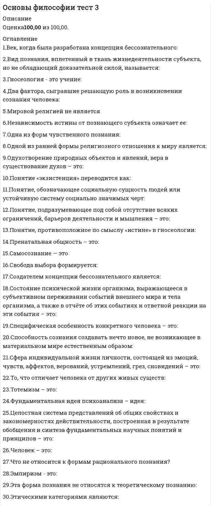      
          Описание
          Ответы на тест к разделу 3 по дисциплине Основы философии 3 семестр✔️30 баллов из 30 
          Оглавление
          Вопрос 1Век, когда была разработана концепция бессознательного:Выберите один ответ:a. XVIII в.b. XX в. c. XIX в.d. XXI в.Вопрос 2Вид познания, вплетенный в ткань жизнедеятельности субъекта, но не обладающий доказательной силой, называется:Выберите один ответ:a. божественнымb. абстрактнымc. обыденным d. непрофессиональнымВопрос 3Гносеология – это учение:Выберите один ответ:a. о человекаb. о ценностях, об их происхождении и сущностиc. о сущности познания, о путях постижения истины d. о развитии вселеннойВопрос 4Два фактора, сыгравшие решающую роль в возникновении сознания человека:Выберите один ответ:a. увеличившийся объем мозга и прямохождениеb. предметно-практическая деятельность и речь c. мутагенез и изменение климатаd. эволюция и естественный отборВопрос 5Мировой религией не являетсяВыберите один ответ:a. исламb. конфуцианство c. буддизмd. христианствоВопрос 6Независимость истины от познающего субъекта означает ее:Выберите один ответ:a. объективность b. идеальностьc. абсолютностьd. абстрактностьВопрос 7Одна из форм чувственного познания:Выберите один ответ:a. мысльb. восприятиеc. умозаключениеd. ощущение Вопрос 8Одной из ранней формы религиозного отношения к миру является:Выберите один ответ:a. тотемизм b. буддизмc. христианствоd. конфуцианствоВопрос 9Одухотворение природных объектов и явлений, вера в существование духов – это:Выберите один ответ:a. религияb. анимизм c. фетишизмd. тотемизмВопрос 10Понятие «экзистенция» переводится как:Выберите один ответ:a. сосредоточениеb. существование c. порядокd. сущностьВопрос 11Понятие, обозначающее социальную сущность людей или устойчивую систему социально значимых черт:Выберите один ответ:a. индивидуальностьb. индивидc. характерd. личность Вопрос 12Понятие, подразумевающее под собой отсутствие всяких ограничений, барьеров деятельности и мышления – это:Выберите один ответ:a. анархияb. свобода c. ответственностьd. сознаниеВопрос 13Понятие, противоположное по смыслу «истине» в гносеологии:Выберите один ответ:a. ложьb. предрассудокc. заблуждение d. суждениеВопрос 14Пренатальная общность – это:Выберите один ответ:a. отношения в семьеb. отношения между матерью и ребенкомc. особые отношения между матерью и плодом d. отношения в узкой социальной группеВопрос 15Самосознание — этоВыберите один ответ:a. восприятие своих внутренних состоянийb. восприятие окружающего мираc. формирование собственного мировоззрения d. деятельность души человекаВопрос 16Свобода выбора формируется:Выберите один ответ:a. наличием определенных потребностейb. наличием набора возможных поступков c. отсутствием набора возможных поступковd. отсутствием ограниченийВопрос 17Создателем концепции бессознательного является:Выберите один ответ:a. Энгельсb. Фрейд c. Кантd. МарксВопрос 18Состояние психической жизни организма, выражающееся в субъективном переживании событий внешнего мира и тела организма, а также в отчёте об этих событиях и ответной реакции на эти события – это:Выберите один ответ:a. сознание b. личностьc. познаниеd. мышлениеВопрос 19Специфическая особенность конкретного человека – это:Выберите один ответ:a. характер b. личностьc. привычкиd. индивидуальностьВопрос 20Способность сознания создавать нечто новое, не возникающее в материальном мире естественным образом:Выберите один ответ:a. индивидуальностьb. идеальностьc. трансцендентальностьd. креативность Вопрос 21Сфера индивидуальной жизни личности, состоящей из эмоций, чувств, аффектов, верований, устремлений, грез, сновидений – это:Выберите один ответ:a. мировоззрениеb. внутренний мир c. ощущениеd. сознаниеВопрос 22То, что отличает человека от других живых существ:Выберите один ответ:a. физиологияb. мышлениеc. сознание d. мозгВопрос 23Тотемизм – это:Выберите один ответ:a. вера в сверхъестественное родство между человеческими группами и определенными видами животных b. процедура поклонения идоламc. одухотворение природных объектов и явлений, вера в существование духовd. почитание каких-либо предметов, которым приписываются сверхъестественные свойстваВопрос 24Фундаментальная идея психоанализа – идея:Выберите один ответ:a. абсурдаb. отклоненийc. бессознательного d. бытияВопрос 25Целостная система представлений об общих свойствах и закономерностях действительности, построенная в результате обобщения и синтеза фундаментальных научных понятий и принципов – это:Выберите один ответ:a. религиозная картина мираb. научная картина мира c. всеобщая картина мираd. философияВопрос 26Человек – это:Выберите один ответ:a. социальное существоb. представитель животного мираc. живой организамd. биосоциальное существо Вопрос 27Что не относится к формам рационального познания?Выберите один ответ:a. понятияb. сужденияc. умозаключенияd. воля Вопрос 28Эмпиризм – это:Выберите один ответ:a. направление в теории познания, считающее чувственный опыт источником знания b. направление в теории познания, считающее, что бытие является источником знанийc. направление в теории познания, считающее абсолютное сознание источником знанияd. направление в теории познания, считающее врожденные идеи источником знанияВопрос 29Эта форма познания не относятся к теоретическому познанию:Выберите один ответ:a. представление b. понятиеc. умозаключениеd. вымыселВопрос 30Этическими категориями являются:Выберите один ответ:a. вкус, цветb. бытие, сознаниеc. умозаключение, теорияd. совесть, стыд  
            
            
            Основы философии тест (НСПК)Основы философии тест (НСПК). 2Основы философии тест (НСПК). 3Основы философии (тест с ответами Синергия)Основы экологического права (96/100 баллов) все ответы на тест СинергияОсновы экономики. Синергия 1 семестрОсновы экономической теории (91 вопрос с ответами)Основы философии ответы на тест (НСПК). Раздел 3Основы философии Практическое занятие 1. Задания 1-2, 4-8Основы философии Практическое занятие 2. Задания 1, 3-5,7-8Основы философии Синергия 2021 1 семестр 🔥 БАЗА ТЕСТОВ 🔥Основы философии Синергия, МОИОсновы философии тест 1Основы философии тест 2