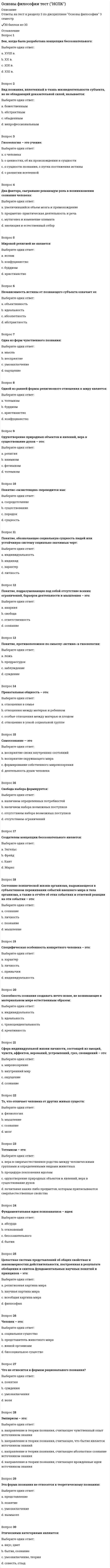      
          Описание
          Ответы на тест к разделу 1 по дисциплине Основы философии 3 семестр✔️29 баллов из 30 
          Оглавление
          Слово «философия» широкое распространение получило:Выберите один ответ:a. в V в. до н.э. b. в VI в. н.э.c. в IIIв. до н.э.d. в V в. н.э.Антитезой бытия является:Выберите один ответ:a. душаb. жизньc. ничто d. времяБытие и реальность – это:Выберите один ответ:a. омонимыb. антонимыc. синонимы d. нет правильного ответаВопрос, который можно считать философским:Выберите один ответ:a. возобновляемы ли природные ресурсы?b. познаваем ли окружающий мир? c. влияет ли экономика на развитие человека?d. что такое природа?Все формы бытия имеют своим основанием:Выберите один ответ:a. движениеb. сознаниеc. материю d. знаниеВсеобщие формы существования, координации объектов – это:Выберите один ответ:a. пространство и время b. движение и покойc. бытие и сущностьd. сущность и движениеГносеология – это:Выберите один ответ:a. раздел философии, изучающий человека, его развитиеb. раздел философии, изучающий взаимоотношения объекта, субъекта и знания в процессах познавательной деятельности (теория познания) c. раздел философии, изучающий сущность бытияd. раздел философии, представляющий нормативную науку о формах, методах и законах интеллектуальной познавательной деятельностиДвижение, как категория философии:Выберите один ответ:a. не проявляется в виде конкретных формb. имеет конечную цельc. не приносится извне d. существует только в сознанииДля философии, в отличие от других типов мировоззрения, характерна:Выберите один ответ:a. особая роль сознанияb. особая роль знания c. особая роль категорийd. особая роль теорииДуализм признает:Выберите один ответ:a. материальное и идеальное бытие самостоятельными и несводимыми друг к другу b. первичным идеальное бытие, а производным от него – материальноеc. первичным материальное бытие, а материальное – производным от негоd. первичным является атом, вторичным- материяИзначально:Выберите один ответ:a. большинство дисциплин (физика, астрономия и др.) являлись самостоятельными наукамиb. дисциплина «философия» представляла собой раздел единой науки психологииc. дисциплина «философия» представляла собой раздел единой науки естествознанияd. все дисциплины (математика, физика и др.) являлись разделами единой науки философии К основным категориям философии не относят:Выберите один ответ:a. бытиеb. материюc. движениеd. понятие К основным категориям философии относят:Выберите один ответ:a. сущностьb. знаниеc. материю d. понятиеМатериализм утверждает, что:Выберите один ответ:a. сознание - это функция духовной субстанции, душиb. сознание- это совокупность мыслительных процессов и ощущений человекаc. сознание - это комплекс ощущений человекаd. сознание - это свойство высокоорганизованной материи Мировоззрение представляет собой:Выберите один ответ:a. совокупность обобщенных взглядов на окружающую действительность, на мир в целом, выражение отношения человека к этому миру, к людям, к самому себе и к своему месту в мире b. наиболее общую, фундаментальную категорию той или иной науки, в том числе и философииc. совокупность взглядов на происхождение природы и человекаd. особую форму познания мира, вырабатывающую систему знаний о фундаментальных принципах и основах человеческого бытияОбъективная реальность, существующая независимо от человеческого сознания и отображаемая им – это:Выберите один ответ:a. мысльb. воображениеc. материя d. сознаниеОдин из атрибутов материи:Выберите один ответ:a. неустойчивостьb. неучтожимость c. абстрактностьd. относительностьОдним из основных направлений философии считается:Выберите один ответ:a. дуализм b. мировоззрениеc. теорияd. практикаОсновной формой бытия является:Выберите один ответ:a. бытие движенияb. бытие человека c. бытие процессаd. бытие природыОсновным вопросом философии является:Выберите один ответ:a. вопрос о соотношении материального и идеального бытия b. вопрос о роли человека в природеc. вопрос о границах разумногоd. вопрос о предназначении человека в космосеОт греческого «sophia» означает:Выберите один ответ:a. мудрость b. любовьc. знаниеd. мысльПервым слово «философ» употребил:Выберите один ответ:a. Демокритb. Буддаc. Аристотельd. Пифагор Пространство и время:Выберите один ответ:a. существуют в зависимости от сознанияb. являются субъективными категориямиc. являются порождением субъективной мысли человекаd. существуют объективно, их существование независимо от сознания С греческого языка слово «философия» переводится как:Выберите один ответ:a. любовь к мудрости b. наука о размышленияхc. мудрый человекd. мудрость мираС основным вопросом философии не связаны проблемы:Выберите один ответ:a. познаем ли мы сущность или явлениеb. познаем ли мы явлениеc. познаем ли мы мирd. межгосударственных отношений Совокупность обобщенных взглядов, определяющая отношение человека к миру, дающая ориентиры и регулирующая его поведение:Выберите один ответ:a. культураb. эстетикаc. философияd. мировоззрение Философия возникает:Выберите один ответ:a. с возникновением христианстваb. с возникновением государстваc. в 6-5 в. до н.э. d. в 3-2 в. до н.эФилософское учение о прекрасном называется:Выберите один ответ:a. эстетика b. этикаc. культураd. онтологияФундаментальное понятие, фиксирующее существенные свойства предметов, явлений действительности:Выберите один ответ:a. учениеb. знаниеc. категория d. материяЧто является предметом философии:Выберите один ответ:a. человек и мир в их взаимосвязи b. человекc. мирd. человек и материальные объекты, существующие независимо друг от друга 
            
            
            Основы философии тест (НСПК). 2Основы философии тест (НСПК). 3Основы философии (тест с ответами Синергия)Основы экологического права (96/100 баллов) все ответы на тест СинергияОсновы экономики. Синергия 1 семестрОсновы экономической теории (91 вопрос с ответами)Основы экономической теории (97 баллов + все ответы на тест Синергия)Основы философии Практическое занятие 1. Задания 1-2, 4-8Основы философии Практическое занятие 2. Задания 1, 3-5,7-8Основы философии Синергия 2021 1 семестр 🔥 БАЗА ТЕСТОВ 🔥Основы философии Синергия, МОИОсновы философии тест 1Основы философии тест 2Основы философии тест 3