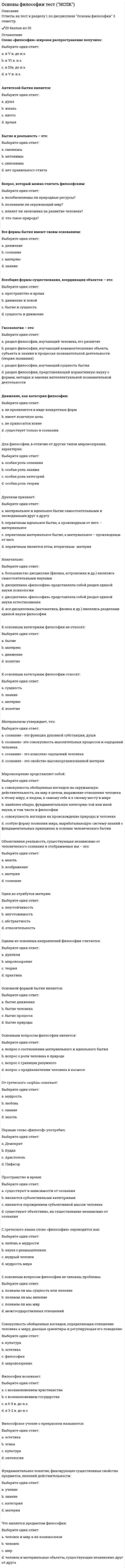      
          Описание
          Ответы на тест к разделу 2 по дисциплине Основы философии 3 семестр✔️30 баллов из 30 
          Оглавление
          Вопрос 1Бытие, которое реально существует независимо от сознания того, кто наблюдает его со стороны:Выберите один ответ:a. материальноеb. феноменальноеc. идеальноеd. ноуменальное Вопрос 2В соответствии с этим направлением в философии первично некое существующее духовное начало (независимое от сознания) – идея, мировой дух, Бог:Выберите один ответ:a. стоицизмb. материализмc. субъективный идеализмd. объективный идеализм Вопрос 3В этот период бытие стало отождествляться с предметным миром, вещественной реальностью, противостоящей человеку:Выберите один ответ:a. Античностьb. Новое время c. Средневековьеd. XIX векВопрос 4Впервые проблема бытия была затронута философом:Выберите один ответ:a. Парменидом b. Зенономc. Аристотелемd. ПлатономВопрос 5Закономерное, целостное, необратимое структурное изменение систем, имеющее определенную направленность - это:Выберите один ответ:a. движениеb. преобразованиеc. деятельностьd. развитие Вопрос 6К формам бытия относятся:Выберите один или несколько ответов:a. бытие живого мира, бытие неживого мираb. бытие идеальное и материальноеc. бытие природы, бытие человека, бытие духовного, бытие социального d. бытие человека, бытие общества Вопрос 7Любые взаимодействия, а также изменение состояний тел, вызываемое этими взаимодействиями- это...:Выберите один ответ:a. все ответы верныеb. перемещениеc. движение d. взаимовлияниеВопрос 8Материя имеет способность к созданию, совершенствованию, воспроизводству самой себя без участия внешних сил. Эта способность называется:Выберите один ответ:a. самоорганизация b. движениеc. развитиеd. неуничтожимостьВопрос 9Общие свойства мира вообще отражает категория:Выберите один ответ:a. сущегоb. есть c. материиd. бытияВопрос 10Одна из форм движения в природе и обществе; медленное, постепенное количественное изменение, приводящее при определенных условиях к новому качеству:Выберите один ответ:a. регрессb. эволюция c. революцияd. прогрессВопрос 11Отметьте виды материализма:Выберите один или несколько ответов:a. метафизический b. дуалистическийc. диалектический d. наивный Вопрос 12Отметьте неотъемлемые свойства (атрибуты) материи:Выберите один или несколько ответов:a. неуничтожимость b. атрибутивностьc. системностьd. движение Вопрос 13Отметьте приверженцев дуализма:Выберите один или несколько ответов:a. Ф. Вольтер b. Р. Декарт c. Дж. Локкd. Ф. БэконВопрос 14Отметьте философов-представителей субъективного идеализма:Выберите один или несколько ответов:a. Кант b. Юм c. Гегельd. ПлатонВопрос 15Отметьте элементы структуры материи:Выберите один или несколько ответов:a. живая природа b. социум c. движениеd. неживая природа Вопрос 16Понятие «общественное бытие» было введено:Выберите один ответ:a. М. Хайдеггеромb. К. Марксом и Ф. Энгельсом c. Н.А. Бердяевымd. Э. ГуссерлемВопрос 17Предельно общее понятие о реальности, в том числе объективный мир, существующий независимо от сознания- это... :Выберите один ответ:a. сущностьb. бытиеc. сущееd. материя Вопрос 18Совокупность многообразных вещей и явлений окружающего мира- это:Выберите один ответ:a. сущееb. бытиеc. материя d. сущностьВопрос 19Учение о бытии, раздел философии, изучающий фундаментальные принципы устройства бытия, его начала, сущностные формы, свойства и категориальные распределения:Выберите один ответ:a. материализмb. антропологияc. гносеологияd. онтология Вопрос 20Философская категория, внутреннее единство всех вещей, явлений, процессов – ни от чего не зависящая первооснова, являющая причиной всего в мире – это:Выберите один ответ:a. бытиеb. материяc. сущееd. субстанция Вопрос 21Философское течение, основателем которого считают Э. Гуссерля, называется:Выберите один ответ:a. рационализмb. феноменология c. сенсуализмd. эмпиризмВопрос 22Форма бытия материи, которая выражает длительность существования материальных объектов и последовательность изменений (смены состояний) данных объектов в процессе развития:Выберите один ответ:a. сущностьb. размерc. пространствоd. время Вопрос 23Форма бытия материи, которая характеризует ее протяженность, структуру, взаимодействие элементов внутри материальных объектов и взаимодействие материальных объектов между собой:Выберите один ответ:a. сущностьb. пространство c. объемd. времяВопрос 24Что относится к общим свойствам мира:Выберите один или несколько ответов:a. изменчивость b. эволюция живого мираc. беспредельность существованияd. вечность существования e. равенство существования природного, духовного, социального Вопрос 25Это направление в философии утверждает первичность материи и вторичность сознания:Выберите один ответ:a. идеализмb. субъективизмc. материализм d. дуализмВопрос 26Это философское течение отрицает возможность разумного и логического познания действительности:Выберите один ответ:a. иррационализм b. нигилизмc. идеализмd. субъективизмВопрос 27Этот философ выделил три формы бытия, которые он называет мирами (мир физических явлений; мир психических явлений; мир объективного содержания мышления):Выберите один ответ:a. Э. Гуссерльb. К. Поппер c. И. Каньd. М. ХайдеггерВопрос 28Этот философ выделил четыре источника бытия любой вещи: форму, материю, цель и творца:Выберите один ответ:a. Парменидb. Гераклитc. Сократd. Аристотель Вопрос 29Этот философ источник движения видел во внутренней противоречивости явлений:Выберите один ответ:a. Гегель b. Энгельсc. Декартd. АристотельВопрос 30Этот философ утверждал, что бытие вечно, оно находится в постоянном движении и изменении:Выберите один ответ:a. Сократb. Гераклит c. Аристотельd. Парменид 
            
            
            Основы философии (тест с ответами Синергия)Основы экологического права (96/100 баллов) все ответы на тест СинергияОсновы экономики. Синергия 1 семестрОсновы экономической теории (91 вопрос с ответами)Основы экономической теории (97 баллов + все ответы на тест Синергия)💯 Основы экономической теории (все ответы на тест Синергия / МТИ / МосАП)💯 Основы экономической теории (все ответы на тест Синергия / МТИ / МосАП, март 2022)Основы философии Синергия 2021 1 семестр 🔥 БАЗА ТЕСТОВ 🔥Основы философии Синергия, МОИОсновы философии тест 1Основы философии тест 2Основы философии тест 3Основы философии тест (НСПК)Основы философии тест (НСПК). 2