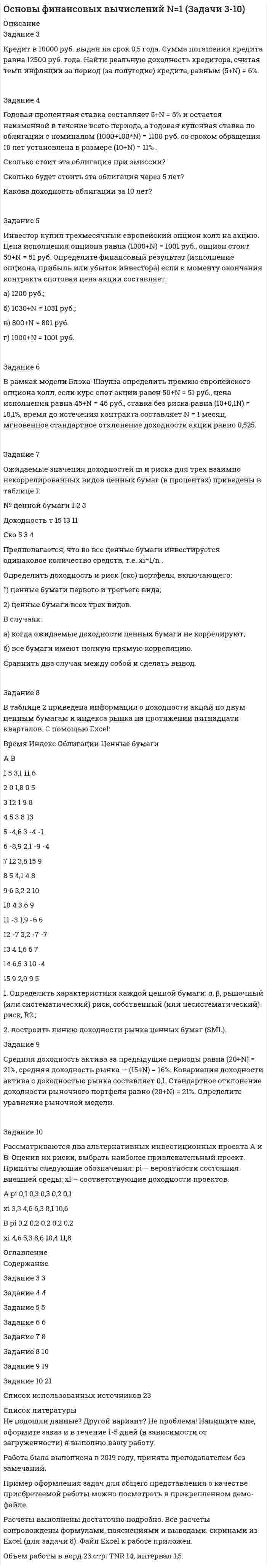 




Описание


Задание 1
Имеются сведения о деятельности 30 предприятий легкой промышленности:
Номер предприятия Численность рабочих, чел. Объем произведенной продукции за год, млн. руб.
1 100 560
2 140 760
3 94 440
4 83 520
5 157 800
6 195 960
7 54 310
8 120 570
9 180 820
10 125 440
11 43 100
12 256 990
13 182 870
14 124 410
15 110 310
16 102 410
17 96 370
18 98 330
19 84 210
20 76 160
21 96 300
22 85 240
23 110 240
24 112 230
25 67 150
26 63 130
27 250 920
28 212 650
29 184 340
30 137 320
Методом аналитической группировки выявите характер зависимости между численностью рабочих и объемом продукции, образовав шесть групп предприятий по факторному признаку с равными интервалами.
 
Задание 2
Имеются данные о распределении заводов по объему выплавки чугуна:
Годовая выплавка чугуна, тыс. тонн Количество заводов
До 100 14
100-300 10
300-500 3
500-700 1
700-900 10
Свыше 900 2
Итого 40
Для анализа распределения по объему выплавки чугуна требуется:
1) дать графическое изображение ряда;
2) вычислить среднюю выплавку чугуна в год на одном заводе, определить моду и медиану, сформировать вывод.
 
Задание 3
При разработке материалов городского населения методом случайного бесповторного отбора было установлено, что в городе А 15% жителей старше 60 лет. Из общей численности населения города (500 тыс.чел.) было отобрано 50 тыс. чел. С вероятностью 0,683 определите предел, в котором находится доля жителей города А в возрасте старше 60 лет.
Определите среднюю ошибку выборочной доли.
 
Задание 4
Выпуск продукции кондитерской фабрикой за 2009-2015 гг. характеризуется следующими данными:
Год 2009 2010 2011 2012 2013 2014 2015
Кондитерские изделия, млн. руб. 65 78 62 84 86 90 98
На основе приведенных данных определите:
1) среднегодовое производство шерсти (?)
2) абсолютные приросты; темпы роста и прироста по годам и к 2009 г. абсолютное значение одного процента прироста;
3) среднегодовой абсолютный прирост, среднегодовой темп роста и прироста производства шерсти (?).
Полученные показатели представьте в таблице. Сделайте выводы.
 
Задание 5
Известна численность сотрудников организации в апреле 2015 г., чел.:
Состояло на 1.04 350
Принято с 4.04 2
Принято с 8.04 1
Уволено с 12.04 3
Принято с 15.04 2
Уволено с 18.04 1
Уволено с 22.04 1
Принято с 25.04 3
Уволено с 28.04 2
Определите среднесписочную численность сотрудников за апрель месяц.
 
Задание 6
Имеются следующие данные:
Товар Отчетный период Базисный период Индивидуальные индексы, %
Цена за 1 кг, тыс. руб. Количество, шт. Цена за 1 кг, тыс. руб. Количество, шт. цен физического объема
1 15,1 … 14,7 270,8 … 112,5
2 7,2 … 8,3 131,6 … 105,7
3 … 314,6 13,7 … 96,8 125,9
Определите:
а) недостающие показатели в таблице;
б) общие индексы цен, физического объема реализации и стоимости товарооборота.
 
Задание 7
Имеются данные по одной из областей, тыс. чел.:
Численность населения на начало года 2690
В течение года:
- родилось 35,0 - умерло 21,5 - прибыло 29,8 - выбыло 22,3
Определите:
Коэффициенты естественного движения населения - рождаемости, смертности, естественного прироста (убыли), оборота, экономичности воспроизводства.
Коэффициент жизненности населения.
Коэффициенты миграции: прибытия, выбытия, механического прироста; интенсивности миграционного оборота, эффективности миграции.
Покажите роль естественного прироста и миграции в формировании населения области.
 
Задание 8
Первоначальная стоимость основных средств на начало года 1609 тыс. р. В течение года:
- введено основных средств 280 тыс. р., - выбыло основных средств 250 тыс. р.,
Первоначальная стоимость основных средств на конец года 1735 тыс. р.
Износ основных средств:
- на начало года 620 тыс. р., - на конец года 540 тыс. р.
Рассчитайте показатели движения и состояния основных средств (коэффициент износа, годности, ввода и выбытия).




Оглавление


Содержание
Задание 1 3
Задание 2 7
Задание 3 12
Задание 4 14
Задание 5 17
Задание 6 18
Задание 7 20
Задание 8 23
Список использованных источников 25




Список литературы


Не подошли данные? Другой вариант? Не проблема! Напишите мне, оформите заказ и в течение 1-5 дней (в зависимости от загруженности) я выполню вашу работу.
Пример оформления задач для общего представления о качестве приобретаемой работы можно посмотреть в прикрепленном демо-файле
Работа была выполнена в 2019 году, принята преподавателем без замечаний.
Расчеты выполнены достаточно подробно. Все расчеты сопровождены формулами, пояснениями и выводами. Объем работы 25 стр. TNR 14, интервал 1,5.



            
            
            Задание 3 «КАСКО»Задание 3 Кредит в 10000 руб. выдан на срок 0,5 года. Сумма погашения кредита равна 12500 руб. года. Найти реальную доходность кредитора, считая темп инфляции за период (за полугодие) кредита, равным (5+N) = 6%.Задание 3. Менеджер по грузоперевозкам должен определить, какой вид транспорта – автомобильный или железнодорожный – выбрать для доставки комплектующих с завода, расположенного в городе Череповец, на предприятие окончательной сборки, размещенное в Нижнем Новгороде.Задание 3. Менеджер по грузоперевозкам должен определить, какой вид транспорта – автомобильный или железнодорожный – выбрать для доставки комплектующих с завода, расположенного в городе Череповец, на предприятие окончательной сборки, размещенное в Нижнем Новгороде.. 2ЗАДАНИЕ 3. Необходимо заполнить таблицу, указав основные коллизионные привязки.Задание 3, НотариатЗадание 3. Определение кратчайшего маршрута. Выберите начальный и конечный пункты перевозки грузов и определите кратчайший маршрут с использованием интернет-сайтов www.avtodispetcher.ru или www.автодиспетчер.рф представляющих собой информационную систему по грузоперевозкам в пределах Российской Федерации.Задание 3, Административное право 1Задание 3, Административное право 2Задание 3 В детский сад заказывают наборы подарков на Новый год. При выборе фабрики руководствуются экспертными оценками о стоимости подарков.Задание 3 Выполнение задания 4 1. Интерпретация данных 4 2. Запись значений в виде вариационного ряда 4 3. Построение интервального ряда распределения 6 4. Расчеты моды и медианы распределения 8 5. Расчет численных характеристик распределения 10Задание 3, Гражданское право 2Задание 3 (Гражданское право 4) РОСДИСТАНТЗадание 3. Живописное решение простого натюрморта состоящего из 4–5 бытовых предметов и 3–4 драпировок составленного в цветовой гамме из родственных цветов. Б., гуашь, формат А2. Искусственное освещение.