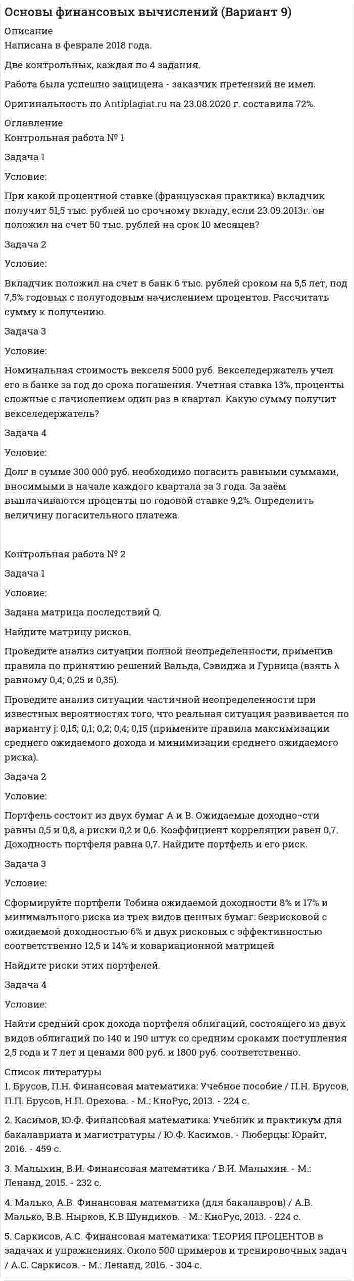




Описание


Здравствуй, друг! Если нужны ещё контрольные работы или ответы на тесты, пиши в личку. Все контрольные были проверены преподавателями и оценены на положительную оценку в название файла указан процент, НЕ ЗАБУДЬ ОБЯЗАТЕЛЬНО % УДАЛИТЬ ПРИ ЗАГРУЗКЕ ФАЙЛА НА ПОРТАЛ




Оглавление


Задача 1.
Уставный капитал акционерного общества в размере 5 млн. руб. состоит на 80% из обыкновенных и на 20% из привилегированных акций. Номинальная стоимость обыкновенной акции составляет 1 000 руб., привилегированной 5 000 руб. Размер прибыли к распределению между акционерами – 1,2 млн. руб. По привилегированным акциям установлена фиксированная ставка дивиденда в размере 15 %. Определите, размер дивидендов, которые будут выплачены в расчёте на одну обыкновенную и одну привилегированную акции.
Задача 2.
Акционерное общество зарегистрировало 10 000 обыкновенных акций, из которых 8 500 было продано акционерам. Через некоторое время общество выкупило у инвесторов 500 акций. По окончании отчетного года собранием акционеров принято решение о распределении в качестве дивидендов 12 млн. руб. прибыли. Определите сумму дивиденда на одну акцию.
Задача 3.
Облигация номинальной стоимостью 10 000 руб. выпущена на 3 года, купонная ставка доходности составляет 14%. Цена первичного размещения облигации 9 300 руб. Определите величину банковской ставки, при которой инвестору выгодно купить облигацию.
 
Задача 4.
Имеются три схемы инвестирования денежных средств:
1. Вложение на 10 дней под 8 % годовых с последующим реинвестированием полученных денежных средств каждую декаду в течение месяца.
2. Вложение на 1 день под 6 % годовых с последующим ежедневным реинвестированием денежных средств на таких же условиях в течение месяца.
3. Вложение на 1 месяц под 12 % годовых.
Определите, какая из схем инвестирования денежных средств является наиболее выгодной (без учета налогообложения).
 
Задача 5.
Инвестор приобрел 100 облигаций компании «А» номиналом 150 000 руб. при ставке купонного дохода 17 % и 50 облигаций компании «В» номиналом 200 000 руб. при ставке купонного дохода 22 %. За год инвестором был получен доход по ценным бумагам (купонный и от погашения облигаций), который был направлен на покупку акций компании «С» номинальной стоимостью 10 000 руб. Определите, какое количество акций компании «С» приобрел инвестор.
 
Задача 6.
Какую сумму необходимо сегодня инвестировать в банк, чтобы через год получить 300 000 руб. при ежемесячном начислении процентов по вкладу. Номинальная годовая процентная ставка 7 %.
Задача 7.
Инвестор приобрел облигацию компании «А» номинальной стоимостью 20 000 руб. с дисконтом 5%, проценты начисляются ежегодно по ставке 14 %. Через год облигация была погашена, а полученные средства были инвестированы в акцию компании «В» номинальной стоимостью 18 000 руб. Через год по акции был получен дивиденд по ставке 20 %, после чего акция была продана на 15 % дороже цены приобретения. Все полученные доходы инвестором размещены на 4 месяца в банковском вкладе с ежемесячным начислением процентов в размере 10 % годовых. Определите эффективность вложений за весь срок инвестирования.
Задача 8.
Портфель инвестора состоит из обыкновенных акций компаний «A», «B», «C» и «D».
Наименование
акций в портфеле Количество акций в портфеле, шт. Рыночная
стоимость акции,
руб. Ожидаемая через год стоимость
акций, руб.
«A» 100 1 000 1 120
«B» 150 2 000 2 350
«C» 125 1 500 1 750
«D» 175 3 000 3 500
Определите ожидаемую через год доходность портфеля ценных бумаг.
Задача 9.
Облигация номинальной стоимостью 10 000 руб. и сроком погашения через 5 лет приобретена по цене 12 500 руб. Выплата текущего дохода производится раз в год по ставке 10 %. Получаемые текущие доходы по облигации зачисляются на банковский вклад с ежегодным начислением процентов по ставке 12 % годовых. Определите эффективность вложений за весь срок инвестирования.
 
Задача 10.
Акция номинальной стоимостью 25 000 руб. и ставкой дивиденда 15% приобретена по курсу 1,3 и продана через год. Доход инвестора составил 0,3 рубля с каждого инвестированного рубля. Определите курс акции.
 
Задача 11.
Акция номинальной стоимостью 8 000 руб. куплена по курсу 1,22 и продана владельцем через 3 года на 26 % дороже цены приобретения. В первый год текущая доходность вложений составила 17 %, во второй год ставка объявленных эмитентом дивидендов равнялась 19 %. Определите совокупную доходность инвестиций за весь срок инвестирования.



            
            
            Задача 1 Условие: Организация из одного вида материалов выпускает 3 вида необработанной продукции. В течение месяца было получено: продукта А – 100 тонн, продукта Б – 80 тонн, продукта В – 80 тонн. Производственные затраты составили – 1300000 рубЗадача 1 Условие: При какой процентной ставке (французская практика) вкладчик получит 51,5 тыс. рублей по срочному вкладу, если 23.09.2013г. он положил на счет 50 тыс. рублей на срок 10 месяцев?ЗАДАЧА 1 Условие. Ради добычи очередной дозы дезоморфина ранее судимый Кулеев решил проникнуть в хранилище ФСКН РФ, где в одном из сейфов хранились недавно изъятые наркотические средства. Для этого он раздобыл форму сотрудника полиции и пистолет ТТ.Задача 1Условие: Строительная компания возводит стандартный модуль, который продает по 30000 тыс. руб. Сметные данные на следующие 6 месяцев включают:Задача 1. Уставный капитал акционерного общества в размере 5 млн. руб. состоит на 80% из обыкновенных и на 20% из привилегированных акций. Номинальная стоимость обыкновенной акции составляет 1 000 руб., привилегированной 5 000 руб.. 2Задача 1. Уставный капитал акционерного общества в размере 5 млн. руб. состоит на 80% из обыкновенных и на 20% из привилегированных акций. Номинальная стоимость обыкновенной акции составляет 1 000 руб., привилегированной 5 000 руб.. 3Задача 1. Уставный капитал акционерного общества в размере 5 млн. руб. состоит на 80% из обыкновенных и на 20% из привилегированных акций. Номинальная стоимость обыкновенной акции составляет 1 000 руб., привилегированной 5 000 руб.Задача 1. Уставный капитал акционерного общества в размере 5 млн. руб. состоит на 80% из обыкновенных и на 20% из привилегированных акций. Номинальная стоимость обыкновенной акции составляет 1 000 руб., привилегированной 5 000 руб.Задача 1. Тема: «Нормальное распределение» Предположим, что в течение года цена на акции некоторой компании есть случайная величина, распределенная по нормальному закону с математическим ожиданием, равным 48 у.е., и стандартным отклонением, равным 6. Определите вероятность того, что в случайно выбранный день обсуждаемого периода цена была ниже 60 за акцию.Задача 1 Торговцу нужно выяснить, как изменяется количество пучков салата, продаваемого ежедневно в розницу. Требуется определить факторы, которые могут повлиять на количество.Задача 1 Требуется рассчитать объем расходов бюджета субъекта РФ на финансирование государственного образовательного стандарта по учреждениям общего образования на основе подушевого норматива, используя данные табл. 2.Задача 1. Уровень издержек производства и обращения - 26,13%, уровень рентабельности - 3,5%. Удельный вес продовольственных товаров с НДС в размере 10% составляет 63,4%.Задача 1 Условие: Благотворительный фонд проводит бесплатную раздачу продуктовых наборов малоимущим. На расчетный счет получены целевые денежные средства в сумме 200 000 руб. Приобретено продуктов для раздачи малоимущим на сумму 118 000 руб. (в том числе НДС).. 2Задача 1 Условие: Благотворительный фонд проводит бесплатную раздачу продуктовых наборов малоимущим. На расчетный счет получены целевые денежные средства в сумме 200 000 руб. Приобретено продуктов для раздачи малоимущим на сумму 118 000 руб. (в том числе НДС).. 3Задача 1 Условие: Благотворительный фонд проводит бесплатную раздачу продуктовых наборов малоимущим. На расчетный счет получены целевые денежные средства в сумме 200 000 руб. Приобретено продуктов для раздачи малоимущим на сумму 118 000 руб. (в том числе НДС).. 4
