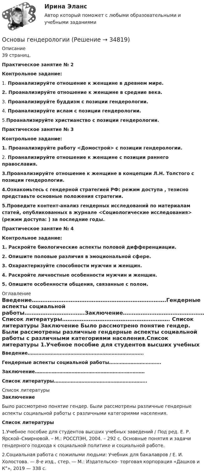      
          Описание
          	39 страниц.Практическое занятие № 2 Контрольное задание:1.     Проанализируйте отношение к женщине в древнем мире.  2.    Проанализируйте отношение к женщине в средние века.3.    Проанализируйте буддизм с позиции гендерологии. 4.   Проанализируйте ислам с позиции гендерологии. 5.Проанализируйте христианство с позиции гендерологии. Практическое занятие № 3    Контрольное задание:1.  Проанализируйте работу <Домострой> с позиции гендерологии. 2.   Проанализируйте отношение к женщине с позиции раннего православия.3.Проанализируйте отношение к женщине в концепции Л.Н. Толстого с позиции гендерологии.4.Ознакомьтесь с гендерной стратегией РФ: режим доступа , тезисно представьте основные положения стратегии.5.Проведите контент-анализ гендерных исследований по материалам статей, опубликованных в журнале <Социологические исследования> (режим доступа: ) за последние годы.  Практическое занятие № 4 Контрольное задание:1.   Раскройте биологические аспекты половой дифференциации.2. Опишите половые различия в эмоциональной сфере.3. Охарактеризуйте способности мужчин и женщин.4. Раскройте личностные особенности мужчин и женщин.5. Опишите особенности общения, связанные с полом. 
          Оглавление
          Введение………………………………………………………………….Гендерные аспекты социальной работы…………………………….Заключение………………………………………………………………Список литературы……………………………………………………. 
          Список литературы
           Заключение	Было рассмотрено понятие гендер. Были рассмотрены различные гендерные аспекты социальной работы с различными категориями населения.Список литературы	1.Учебное пособие для студентов высших учебных заведений / Под ред. Е. Р. Ярской–Смирновой. – М.: РОССПЭН, 2004. – 292 с. Основные понятия и задачи гендерного подхода к социальной политике и социальной работе.	2.Социальная работа с пожилыми людьми: Учебник для бакалавров / Е. И. Холостова. — 8-е изд., стер. — М.: Издательско- торговая корпорация «Дашков и К°», 2019 — 338 с. 
            
            
            💯 Основы геймдизайна [Тема 1-3] (ответы на тест Синергия / МОИ / МТИ / МосАП, январь 2024)Основы гендерологииОсновы генетической психологии💯 Основы геодезии.ти (ответы на тест Синергия / МОИ / МТИ / МосАП, ноябрь 2023)💯 Основы геодезии.ти (ответы на тест Синергия / МТИ / МосАП, сентябрь 2022)Основы геологии, геоморфологии и ландшафтоведенияОсновы гидравликиОСНОВЫ ВЫСШЕЙ МАТЕМАТИКИ//ТУСУР//КОНТРОЛЬНАЯ РАБОТА №1//ОТВЕТ НА СКРИНЕОСНОВЫ ВЫСШЕЙ МАТЕМАТИКИ//ТУСУР//КОНТРОЛЬНАЯ РАБОТА №1//ОТВЕТ НА СКРИНЕОсновы вычислительных систем [РОСДИСТАНТ] Практическое задание 1Основы вычислительных систем [РОСДИСТАНТ] Практическое задание 2Основы вычислительных систем [РОСДИСТАНТ] Практическое задание 3Основы вычислительных систем Учебно-методические материалы / Практические задания Практические задания⭐ Основы геймдизайна (ответы на тест Синергия / МТИ / МосАП, август 2022)
