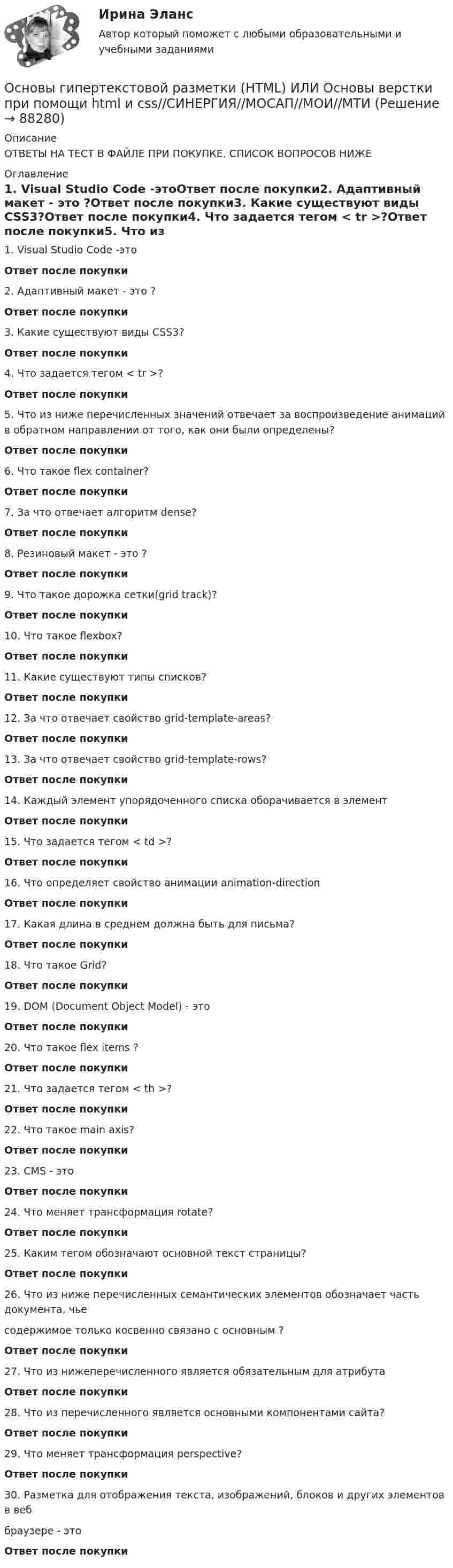      
            Описание
            ОТВЕТЫ НА ТЕСТ В ФАЙЛЕ ПРИ ПОКУПКЕ. СПИСОК ВОПРОСОВ НИЖЕ 
            Оглавление
            1. Visual Studio Code -этоОтвет после покупки2. Адаптивный макет - это ?Ответ после покупки3. Какие существуют виды CSS3?Ответ после покупки4. Что задается тегом < tr >?Ответ после покупки5. Что из ниже перечисленных значений отвечает за воспроизведение анимаций в обратном направлении от того, как они были определены?Ответ после покупки6. Что такое flex container?Ответ после покупки7. За что отвечает алгоритм dense?Ответ после покупки8. Резиновый макет - это ?Ответ после покупки9. Что такое дорожка сетки(grid track)?Ответ после покупки10. Что такое flexbox?Ответ после покупки11. Какие существуют типы списков?Ответ после покупки12. За что отвечает свойство grid-template-areas?Ответ после покупки13. За что отвечает свойство grid-template-rows?Ответ после покупки14. Каждый элемент упорядоченного списка оборачивается в элементОтвет после покупки15. Что задается тегом < td >?Ответ после покупки16. Что определяет свойство анимации animation-directionОтвет после покупки17. Какая длина в среднем должна быть для письма?Ответ после покупки18. Что такое Grid?Ответ после покупки19. DOM (Document Object Model) - этоОтвет после покупки20. Что такое flex items ?Ответ после покупки21. Что задается тегом < th >?Ответ после покупки22. Что такое main axis?Ответ после покупки23. CMS - этоОтвет после покупки24. Что меняет трансформация rotate?Ответ после покупки25. Каким тегом обозначают основной текст страницы?Ответ после покупки26. Что из ниже перечисленных семантических элементов обозначает часть документа, чьесодержимое только косвенно связано с основным ?Ответ после покупки27. Что из нижеперечисленного является обязательным для атрибутаОтвет после покупки28. Что из перечисленного является основными компонентами сайта?Ответ после покупки29. Что меняет трансформация perspective?Ответ после покупки30. Разметка для отображения текста, изображений, блоков и других элементов в веббраузере - этоОтвет после покупки  
            
            
            Основы гипертекстовой разметки HTML. 2022 87 баллов 2 курс 2 семестр!Основы гипертекстовой разметки (HTML) ИЛИ Основы верстки при помощи html и css//СИНЕРГИЯ//МОСАП//МОИ//МТИОсновы гипертекстовой разметки HTML (ответы на тест Синергия)Основы гипертекстовой разметки (HTML). Синергия. ✅ Ответы на ИТОГОВЫЙ ТЕСТ. На 100 баллов!Основы гипертекстовой разметки (HTML) тест с ответами Синергия/МОИ/ МТИОсновы гипертекстовой разметки (HTML) тест с ответами Синергия/МОИ/ МТИ /МОСАП💯 Основы горного дела (ответы на тест Синергия / МОИ / МТИ / МосАП, декабрь 2023)Основы гидравликиОсновы гидравлики и термодинамики, вариант 3 ( каждая работа оценена на 30 баллов из 48)Основы гидравлики и термодинамики. Вариант 4Основы гидравлики и термодинамики. Вариант 9Основы гидравлики и термодинамики_ ПР1_в3Основы гидравлики и термодинамики_ ПР2«Основы гидравлики и термодинамики»  Практическая работа №1 и №2. Вариант 4
