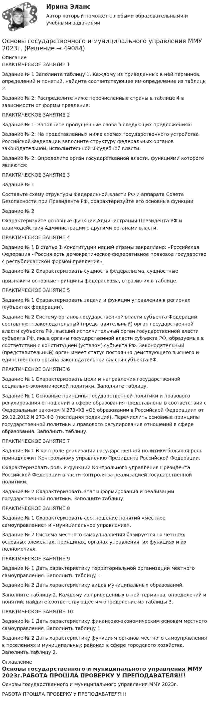     
            Описание
            ПРАКТИЧЕСКОЕ ЗАНЯТИЕ 1	Задание № 1 Заполните таблицу 1. Каждому из приведенных в ней терминов, определений и понятий, найдите соответствующее им определение из таблицы 2. 	Задание № 2: Распределите ниже перечисленные страны в таблице 4 в зависимости от формы правления:ПРАКТИЧЕСКОЕ ЗАНЯТИЕ 2 Задание № 1: Заполните пропущенные слова в следующих предложениях: Задание № 2: На представленных ниже схемах государственного устройства Российской Федерации заполните структуру федеральных органов законодательной, исполнительной и судебной власти.  Задание № 2: Определите орган государственной власти, функциями которого являются: ПРАКТИЧЕСКОЕ ЗАНЯТИЕ 3	Задание № 1  	Составьте схему структуры Федеральной власти РФ и аппарата Совета Безопасности при Президенте РФ, охарактеризуйте его основные функции.	Задание № 2  	Охарактеризуйте основные функции Администрации Президента РФ и взаимодействия Администрации с другими органами власти. 	ПРАКТИЧЕСКОЕ ЗАНЯТИЕ 4	Задание № 1 В статье 1 Конституции нашей страны закреплено: «Российская Федерация - Россия есть демократическое федеративное правовое государство с          республиканской  формой      правления». Задание № 2 Охарактеризовать сущность федерализма, сущностные признаки и основные принципы федерализма, отразив их в таблице. ПРАКТИЧЕСКОЕ ЗАНЯТИЕ 5	Задание № 1 Охарактеризовать задачи и функции управления в регионах (субъектах федерации). 	Задание № 2 Систему органов государственной власти субъекта Федерации составляют: законодательный (представительный) орган государственной власти субъекта РФ, высший исполнительный орган государственной власти субъекта РФ, иные органы государственной власти субъекта РФ, образуемые в соответствии с конституцией (уставом) субъекта РФ. Законодательный (представительный) орган имеет статус постоянно действующего высшего и единственного органа законодательной власти субъекта РФ. ПРАКТИЧЕСКОЕ ЗАНЯТИЕ 6	Задание № 1 Охарактеризовать цели и направления государственной социально-экономической политики. Заполните таблицу. 	Задание № 1 Основные принципы государственной политики и правового регулирования отношений в сфере образования представлены в соответствии с Федеральным законом N 273-ФЗ «Об образовании в Российской Федерации» от 29.12.2012 N 273-ФЗ (последняя редакция). Перечислить основные принципы государственной политики и правового регулирования отношений в сфере образования. Заполнить таблицу. ПРАКТИЧЕСКОЕ ЗАНЯТИЕ 7	Задание № 1 В контроле реализации государственной политики большая    роль  принадлежит Контрольному  управлению          Президента Российской Федерации. 	 Охарактеризовать роль и функции Контрольного управления Президента Российской Федерации в части контроля за реализацией государственной политики. 	Задание № 2 Охарактеризовать этапы формирования и реализации государственной политики. Заполните таблицу. ПРАКТИЧЕСКОЕ ЗАНЯТИЕ 8Задание № 1 Охарактеризовать соотношение понятий «местное самоуправление» и «муниципальное управление». Задание № 2 Система местного самоуправления базируется на четырех основных элементах: принципах, органах управления, их функциях и их полномочиях. ПРАКТИЧЕСКОЕ ЗАНЯТИЕ 9 Задание № 1 Дать характеристику территориальной организации местного самоуправления. Заполнить таблицу 1. Задание № 2 Дать характеристику видов муниципальных образований. Заполните таблицу 2. Каждому из приведенных в ней терминов, определений и понятий, найдите соответствующее им определение из таблицы 3. ПРАКТИЧЕСКОЕ ЗАНЯТИЕ 10 Задание № 1 Дать характеристику финансово-экономическим основам местного самоуправления. Заполнить таблицу 1.Задание № 2 Дать характеристику функциям органов местного самоуправления в поселениях и муниципальных районах в сфере городского хозяйства. Заполнить таблицу 2.  
            Оглавление
            Основы государственного и муниципального управления ММУ 2023г.РАБОТА ПРОШЛА ПРОВЕРКУ У ПРЕПОДАВАТЕЛЯ!!! 
            
            
            💯 Основы государственного и муниципального управления. (все ответы на тест Синергия / МТИ / МосАП, февраль 2023)Основы государственного и муниципального управления ММУ 2023г.Основы государственного и муниципального управления. ПКЗ . СИУ РАНХИГСОсновы государственного и муниципального управления. ПКЗ. СИУ РАНХИГС.Основы государственного и муниципального управления СИНЕРГИЯОсновы государственного и муниципального управления (тест с ответами ММА)Основы государственного и муниципального управления (тест с ответами Синергия/МОИ/МТИ/МосАП)💯 Основы горного дела (ответы на тест Синергия / МТИ / МосАП, март 2023)💯 Основы городского кадастра. Географические информационные системы.ти (ответы на тест Синергия / МОИ / МТИ / МосАП, октябрь 2023)💯 Основы городского кадастра. Географические информационные системы.ти (ответы на тест Синергия / МОИ / МТИ / МосАП, сентябрь 2023)Основы государственного и муниципального управленияОсновы государственного и муниципального управления АЗ (тест с ответами) 73,33%Основы государственного и муниципального управления  вариант 2 (Население определенного региона некоторой страны мира (ТЕХАС)💯 Основы государственного и муниципального управления. (все ответы на тест Синергия / МТИ / МосАП, июль 2022)