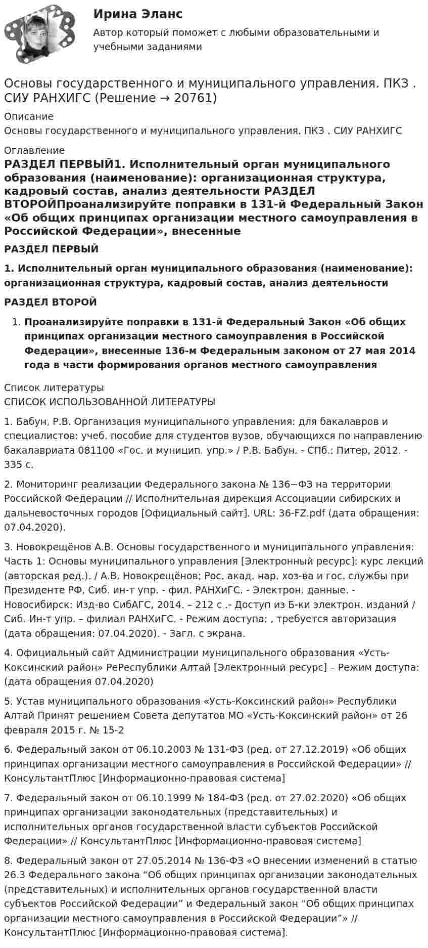      
          Описание
          Основы государственного и муниципального управления. ПКЗ . СИУ РАНХИГС 
          Оглавление
          РАЗДЕЛ ПЕРВЫЙ1.    Исполнительный орган муниципального образования (наименование): организационная структура, кадровый состав, анализ деятельности РАЗДЕЛ ВТОРОЙПроанализируйте поправки в 131-й Федеральный Закон «Об общих принципах организации местного самоуправления в Российской Федерации», внесенные 136-м Федеральным законом от 27 мая 2014 года в части формирования органов местного самоуправления 
          Список литературы
          СПИСОК ИСПОЛЬЗОВАННОЙ ЛИТЕРАТУРЫ	1. Бабун, Р.В. Организация муниципального управления: для бакалавров и специалистов: учеб. пособие для студентов вузов, обучающихся по направлению бакалавриата 081100 «Гос. и муницип. упр.» / Р.В. Бабун. - СПб.: Питер, 2012. - 335 с.	2. Мониторинг реализации Федерального закона № 136−ФЗ на территории Российской Федерации // Исполнительная дирекция Ассоциации сибирских и дальневосточных городов [Официальный сайт]. URL:  36-FZ.pdf (дата обращения: 07.04.2020).	3. Новокрещёнов А.В.   Основы государственного и муниципального управления: Часть 1: Основы муниципального управления [Электронный ресурс]: курс лекций (авторская ред.). / А.В. Новокрещёнов; Рос. акад. нар. хоз-ва и гос. службы при Президенте РФ, Сиб. ин-т упр. - фил. РАНХиГС. - Электрон. данные. - Новосибирск: Изд-во СибАГС, 2014. – 212 с .- Доступ из Б-ки электрон. изданий / Сиб. Ин-т упр. – филиал РАНХиГС. - Режим доступа: , требуется авторизация (дата обращения: 07.04.2020). - Загл. c экрана.	4.  Официальный сайт Администрации муниципального образования «Усть-Коксинский район» РеРеспублики Алтай [Электронный ресурс] – Режим доступа:  (дата обращения 07.04.2020)	5.  Устав муниципального образования «Усть-Коксинский район» Республики Алтай Принят решением Совета депутатов МО «Усть-Коксинский район» от 26 февраля 2015 г. № 15-2	6.   Федеральный закон от 06.10.2003 № 131-ФЗ (ред. от 27.12.2019) «Об общих принципах организации местного самоуправления в Российской Федерации» // КонсультантПлюс [Информационно-правовая система]	7.   Федеральный закон от 06.10.1999 № 184-ФЗ (ред. от 27.02.2020) «Об общих принципах организации законодательных (представительных) и исполнительных органов государственной власти субъектов Российской Федерации» // КонсультантПлюс [Информационно-правовая система]	8.   Федеральный закон от 27.05.2014 № 136-ФЗ «О внесении изменений в статью 26.3 Федерального закона “Об общих принципах организации законодательных (представительных) и исполнительных органов государственной власти субъектов Российской Федерации” и Федеральный закон “Об общих принципах организации местного самоуправления в Российской Федерации”» // КонсультантПлюс [Информационно-правовая система]. 
            
            
            Основы государственного и муниципального управления ММУ 2023г.Основы государственного и муниципального управления. ПКЗ . СИУ РАНХИГСОсновы государственного и муниципального управления. ПКЗ. СИУ РАНХИГС.Основы государственного и муниципального управления СИНЕРГИЯОсновы государственного и муниципального управления (тест с ответами ММА)Основы государственного и муниципального управления (тест с ответами Синергия/МОИ/МТИ/МосАП)Основы государственного и муниципального управления//ТУСУР//ОТВЕТ НА СКРИНЕ💯 Основы городского кадастра. Географические информационные системы.ти (ответы на тест Синергия / МОИ / МТИ / МосАП, октябрь 2023)💯 Основы городского кадастра. Географические информационные системы.ти (ответы на тест Синергия / МОИ / МТИ / МосАП, сентябрь 2023)Основы государственного и муниципального управленияОсновы государственного и муниципального управления АЗ (тест с ответами) 73,33%Основы государственного и муниципального управления  вариант 2 (Население определенного региона некоторой страны мира (ТЕХАС)💯 Основы государственного и муниципального управления. (все ответы на тест Синергия / МТИ / МосАП, июль 2022)💯 Основы государственного и муниципального управления. (все ответы на тест Синергия / МТИ / МосАП, июнь 2022)