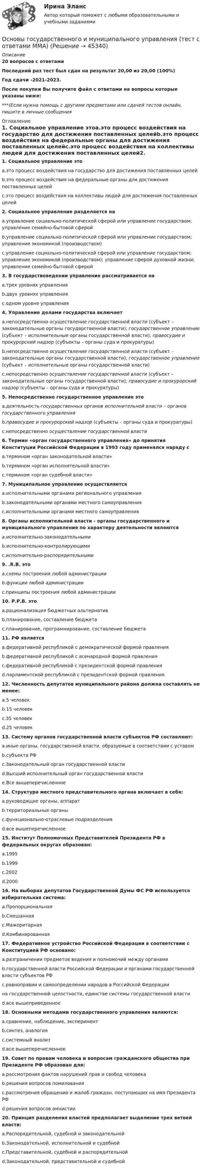     
            Описание
            20 вопросов с ответамиПоследний раз тест был сдан на результат 20,00 из 20,00 (100%)Год сдачи -2021-2023.После покупки Вы получите файл с ответами на вопросы которые указаны ниже:***(Если нужна помощь с другими предметами или сдачей тестов онлайн, пишите в личные сообщения  
            Оглавление
            1. Социальное управление этоa.это процесс воздействия на государство для достижения поставленных целейb.это процесс воздействия на федеральные органы для достижения поставленных целейc.это процесс воздействия на коллективы людей для достижения поставленных целей2. Социальное управление разделяется наa.управление социально-политической сферой или управление государством; управление семейно-бытовой сферойb.управление социально-политической сферой или управление государством; управление экономикой (производством)c.управление социально-политической сферой или управление государством; управление экономикой (производством); управление сферой духовной жизни; управление семейно-бытовой сферой3. В государствоведении управление рассматривается наa.трех уровнях управленияb.двух уровнях управленияc.одном уровне управления4. Управление делами государства включаетa.непосредственно осуществление государственной власти (субъект – законодательные органы государственной власти); государственное управление (субъект – исполнительные органы государственной власти); правосудие и прокурорский надзор (субъекты – органы суда и прокуратуры)b.непосредственно осуществление государственной власти (субъект – законодательные органы государственной власти); государственное управление (субъект – исполнительные органы государственной власти)c.непосредственно осуществление государственной власти (субъект – законодательные органы государственной власти); правосудие и прокурорский надзор (субъекты – органы суда и прокуратуры) 5. Непосредственно государственное управление этоa.деятельность государственных органов исполнительной власти – органов государственного управленияb.правосудие и прокурорский надзор (субъекты – органы суда и прокуратуры)c.непосредственно осуществление государственной власти6. Термин «орган государственного управления» до принятия Конституции Российской Федерации в 1993 году применялся наряду сa.термином «орган законодательной власти»b.термином «орган ис­полнительной власти»c.термином «орган судебной власти»7. Муниципальное управление осуществляетсяa.исполни­тельными органами регионального управленияb.законодательными органами местного самоуправленияc.исполни­тельными органами местного самоуправления8. Органы исполнительной власти - органы государственного и муниципального управления по характеру деятельности являютсяa.исполнительно-законодательнымиb.исполнительно-контролирующимиc.исполнительно-распорядитель­ными9. .R.B. этоa.схемы постро­ения любой администрацииb.функции любой администрацииc.принципы постро­ения любой администрации10. Р.Р.В. этоa.рационализация бюджетных альтернативb.планирование, составление бюджетаc.планирование, программи­рование, составление бюджета11. РФ являетсяa.федеративной республикой с демократической формой правленияb.федеративной республикой с всенародной формой правленияc.федеративной республикой с президентской формой правленияd.парламентской республикой с президентской формой правления12. Численность депутатов муниципального района должна составлять не менее:a.5 человекb.15 человекc.35 человекd.25 человек13. Систему органов государственной власти субъектов РФ составляют:a.иные органы, государственной власти. образуемые в соответствии с уставомb.субъекта РФc.Законодательный орган государственной властиd.Высший исполнительный орган государственной властиe.Все вышеперечисленное14. Структура местного представительного органа включает в себя:a.руководящие органы, аппаратb.территориальные органыc.функционально-отраслевые подразделенияd.все вышеперечисленное15. Институт Полномочных Представителей Президента РФ в федеральных округах образован:a.1995b.1999c.2002d.200016. На выборах депутатов Государственной Думы ФС РФ используется избирательная система:a.Пропорциональнаяb.Смешаннаяc.Мажоритарнаяd.Комбинированная17. Федеративное устройство Российской Федерации в соответствии с Конституцией РФ основано:a.разграничении предметов ведения и полномочий между органамиb.государственной власти Российской Федерации и органами государственной власти субъектов РФc.равноправии и самоопределении народов в Российской Федерации на государственной целостности, единстве системы государственной властиd.все вышеприведенное18. Основными методами государственного управления являются:a.сравнение, наблюдение, экспериментb.синтез, аналогияc.системный анализd.все вышеперечисленное19. Совет по правам человека и вопросам гражданского общества при Президенте РФ образован для:a.рассмотрения фактов нарушений прав и свобод человекаb.решения вопросов помилованияc.рассмотрения обращений и жалоб граждан, поступающих на имя Президента РФd.решения вопросов амнистии20. Принцип разделения властей предполагает выделение трех ветвей власти:a.Распорядительной, судебной и законодательнойb.Законодательной, исполнительной и судебнойc.Представительной, судебной и распорядительнойd.Законодательной, представительной и судебной 
            
            
            Основы государственного и муниципального управления СИНЕРГИЯОсновы государственного и муниципального управления (тест с ответами ММА)Основы государственного и муниципального управления (тест с ответами Синергия/МОИ/МТИ/МосАП)Основы государственного и муниципального управления//ТУСУР//ОТВЕТ НА СКРИНЕОсновы государственного и муниципального управления//ТУСУР//ОТВЕТ НА СКРИНЕОсновы государственного и муниципального управления//ТУСУР//ОТВЕТ НА СКРИНЕОсновы государственного и муниципального управления//ТУСУР//ОТВЕТ НА СКРИНЕОсновы государственного и муниципального управления АЗ (тест с ответами) 73,33%Основы государственного и муниципального управления  вариант 2 (Население определенного региона некоторой страны мира (ТЕХАС)💯 Основы государственного и муниципального управления. (все ответы на тест Синергия / МТИ / МосАП, июль 2022)💯 Основы государственного и муниципального управления. (все ответы на тест Синергия / МТИ / МосАП, июнь 2022)💯 Основы государственного и муниципального управления. (все ответы на тест Синергия / МТИ / МосАП, февраль 2023)Основы государственного и муниципального управления ММУ 2023г.Основы государственного и муниципального управления. ПКЗ . СИУ РАНХИГС