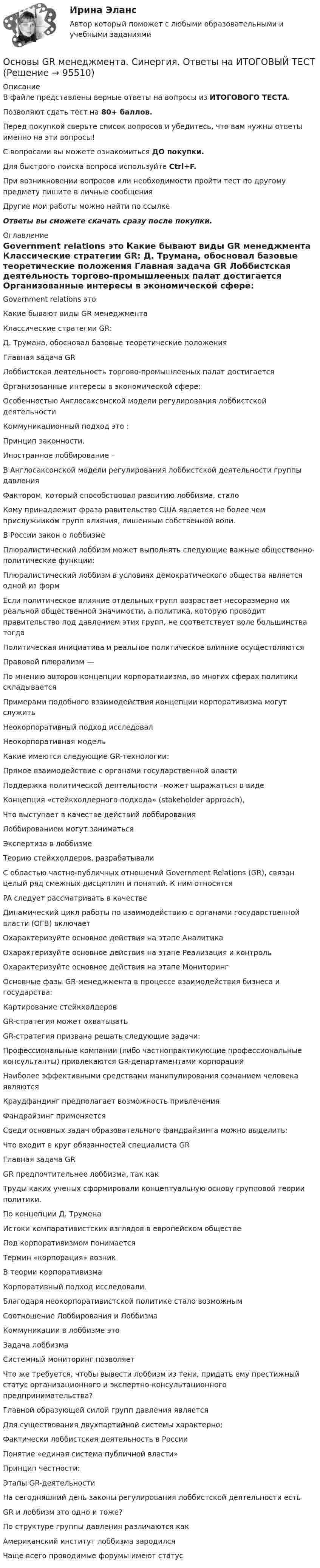      
            Описание
            В файле представлены верные ответы на вопросы из ИТОГОВОГО ТЕСТА.Позволяют сдать тест на 80+ баллов.Перед покупкой сверьте список вопросов и убедитесь, что вам нужны ответы именно на эти вопросы!С вопросами вы можете ознакомиться ДО покупки.Для быстрого поиска вопроса используйте Ctrl+F.При возникновении вопросов или необходимости пройти тест по другому предмету пишите в личные сообщения Другие мои работы можно найти по ссылке Ответы вы сможете скачать сразу после покупки. 
            Оглавление
              Government relations это   Какие бывают виды GR менеджмента   Классические стратегии GR:   Д. Трумана, обосновал базовые теоретические положения   Главная задача GR   Лоббистская деятельность торгово-промышлееных палат достигается   Организованные интересы в экономической сфере:   Особенностью Англосаксонской модели регулирования лоббистской деятельности   Коммуникационный подход это :   Принцип законности.   Иностранное лоббирование –   В Англосаксонской модели регулирования лоббистской деятельности группы давления   Фактором, который способствовал развитию лоббизма, стало   Кому принадлежит фраза равительство США является не более чем прислужником групп влияния, лишенным собственной воли.   В России закон о лоббизме   Плюралистический лоббизм может выполнять следующие важные общественно-политические функции:   Плюралистический лоббизм в условиях демократического общества является одной из форм   Если политическое влияние отдельных групп возрастает несоразмерно их реальной общественной значимости, а политика, которую проводит правительство под давлением этих групп, не соответствует воле большинства тогда   Политическая инициатива и реальное политическое влияние осуществляются   Правовой плюрализм —   По мнению авторов концепции корпоративизма, во многих сферах политики складывается   Примерами подобного взаимодействия концепции корпоративизма могут служить   Неокорпоративный подход исследовал   Неокорпоративная модель   Какие имеются следующие GR-технологии:   Прямое взаимодействие с органами государственной власти   Поддержка политической деятельности –может выражаться в виде   Концепция «стейкхолдерного подхода» (stakeholder approach),   Что выступает в качестве действий лоббирования   Лоббированием могут заниматься   Экспертиза в лоббизме   Теорию стейкхолдеров, разрабатывали   С областью частно-публичных отношений Government Relations (GR), связан целый ряд смежных дисциплин и понятий. К ним относятся   PA следует рассматривать в качестве   Динамический цикл работы по взаимодействию с органами государственной власти (ОГВ) включает   Охарактеризуйте основное действия на этапе Аналитика   Охарактеризуйте основное действия на этапе Реализация и контроль   Охарактеризуйте основное действия на этапе Мониторинг   Основные фазы GR-менеджмента в процессе взаимодействия бизнеса и государства:   Картирование стейкхолдеров   GR-стратегия может охватывать   GR-стратегия призвана решать следующие задачи:   Профессиональные компании (либо частнопрактикующие профессиональные консультанты) привлекаются GR-департаментами корпораций   Наиболее эффективными средствами манипулирования сознанием человека являются   Краудфандинг предполагает возможность привлечения   Фандрайзинг применяется   Среди основных задач образовательного фандрайзинга можно выделить:   Что входит в круг обязанностей специалиста GR   Главная задача GR   GR предпочтительнее лоббизма, так как   Труды каких ученых сформировали концептуальную основу групповой теории политики.   По концепции Д. Трумена   Истоки компаративистских взглядов в европейском обществе   Под корпоративизмом понимается   Термин «корпорация» возник   В теории корпоративизма   Корпоративный подход исследовали.   Благодаря неокорпоративистской политике стало возможным   Соотношение Лоббирования и Лоббизма   Коммуникации в лоббизме это   Задача лоббизма   Системный мониторинг позволяет   Что же требуется, чтобы вывести лоббизм из тени, придать ему престижный статус организационного и экспертно-консультационного предпринимательства?   Главной образующей силой групп давления является   Для существования двухпартийной системы характерно:   Фактически лоббистская деятельность в России   Понятие «единая система публичной власти»   Принцип честности:   Этапы GR-деятельности   На сегодняшний день законы регулирования лоббистской деятельности есть   GR и лоббизм это одно и тоже?   По структуре группы давления различаются как   Американский институт лоббизма зародился   Чаще всего проводимые форумы имеют статус   
            
            
            Основоположником теории фактов производства является …Основы GR менеджмента. Синергия. Ответы на ИТОГОВЫЙ ТЕСТ💯 Основы Python.ои(ЦЗН) (ответы на тест Синергия / МОИ / МТИ / МосАП, декабрь 2023)Основы web-дизайна (HTML, CSS)  готовый практикум Синергия /МОСАП /МТИОсновы автоматизации технологических процессов нефтегазового производства (задачи)💯 Основы автоматики и элементы систем автоматического управления.ти (правильные ответы на тест Синергия / МОИ / МТИ / МосАП, август 2023)Основы адвокатской  деятельности Основным этапом обработки и учета информации является …Основным языковым средством выражения логических взаимоотношений и связей выступает... Тип ответа: Одиночный выбор лексика морфология синтаксис фонетикаОсновой для формирования алгоритмов симметричного шифрования является предположение «…»Основой конфликтов между государством и личностью являются проблемы с Основой при составлении перечня тем для написания рефератов и эссе служат:.. Основополагающие идеи, лежащие в основе права и выражающие его сущность, называются … праваОсновополагающие принципы контроллинга