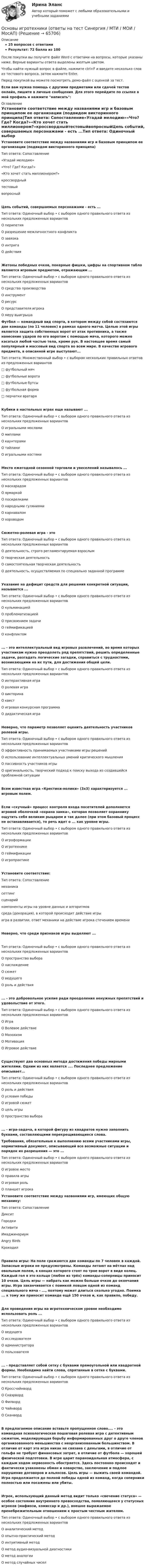     
            Описание
            25 вопросов с ответамиРезультат: 72 балла из 100После покупки вы получите файл Word с ответами на вопросы, которые указаны ниже. Верные варианты ответа выделены желтым цветом.Чтобы найти нужный вопрос в файле, нажмите ctrl+F и введите несколько слов из тестового вопроса, затем нажмите Enter.Перед покупкой вы можете посмотреть демо-файл с оценкой за тест.Если вам нужна помощь с другими предметами или сдачей тестов онлайн, пишите в личные сообщения. Для этого перейдите по ссылке в мой профиль и нажмите написать:  
            Оглавление
            Установите соответствие между названиями игр и базовым принципом ее организации (подвидом викторинного принципа)Тип ответа: Сопоставление«Угадай мелодию»«Что? Где? Когда?»«Кто хочет стать миллионером?»кроссвордныйтестовыйвопросныйЦепь событий, совершаемых персонажами - есть ...Тип ответа: Одиночный выбор • с выбором одного правильного ответа из нескольких предложенных вариантовО перипетияО разрешение межличностного конфликтаО завязкаО интригаО действияЖетоны победных очков, покерные фишки, цифры на спортивном табло являются игровым предметом, отражающим ...Тип ответа: Одиночный выбор • с выбором одного правильного ответа из нескольких предложенных вариантовО средства производстваО инструментО ресурсО представителя игрокаО меру выигрыша Футбол — командный вид спорта, в котором между собой состязаются две команды (по 11 человек) в рамках одного матча. Целью этой игры является защита собственных ворот от атак противника, а также нанесение ударов по его воротам с помощью мяча, которого можно касаться любой частью тела, кроме рук. В настоящее время самый популярный и массовый вид спорта во всем мире. В качестве игрового предмета, в описанной игре выступают...Тип ответа: Множественный выбор • с выбором нескольких правильных ответов из предложенных вариантов□ футбольный мяч□ футбольные ворота□ футбольные бутсы□ футбольная форма□ перчатки вратаряКубики в настольных играх еще называют ...Тип ответа: Одиночный выбор • с выбором одного правильного ответа из нескольких предложенных вариантовО игральными мосламиО мипламиО каунтерамиО тайламиО игральными костямиМесто ежегодной сезонной торговли и увеселений называлось ...Тип ответа: Одиночный выбор • с выбором одного правильного ответа из нескольких предложенных вариантовО маскарадомО ярмаркойО посиделкамиО народными гуляниямиО карнаваломО хороводомСюжетно-ролевая игра - этоТип ответа: Одиночный выбор • с выбором одного правильного ответа из нескольких предложенных вариантовО деятельность, строго регламентируемая взрослымО творческая деятельностьО самостоятельная творческая деятельностьО деятельность, осуществляемая по специально заданной программеУказание на дефицит средств для решения конкретной ситуации, называется ...Тип ответа: Одиночный выбор • с выбором одного правильного ответа из нескольких предложенных вариантовО кульминациейО проблематизациейО присвоением задачиО геймификациейО конфликтом... - это интеллектуальный вид игровых развлечений, во время которых участникам нужно преодолеть ряд препятствий, решить определенные задачи, разгадать логические загадки, справиться с трудностями, возникающими на их пути, для достижения общей цели.Тип ответа: Одиночный выбор • с выбором одного правильного ответа из нескольких предложенных вариантовО интерактивная играО ролевая играО викторинаО квестО игровая конкурсная программаО дидактическая играНеверно, что параметр позволяет оценить деятельность участников ролевой игры.Тип ответа: Одиночный выбор • с выбором одного правильного ответа из нескольких предложенных вариантовО эффективность принимаемых участниками игры решенийО использование интеллектуальных умений критического мышленияО пассивность участников игрыО оригинальность, творческий подход к поиску выхода из создавшейся проблемной ситуацииВсем известная игра «Крестики-нолики» (3x3) характеризуется ... игровым полем.Если «скучный» процесс контроля входа посетителей дополняется игровой оболочкой «охрана замка», которая позволяет охраннику ощутить себя великим рыцарем и так далее (при этом базовый процесс не останавливается), то речь идет о ... как уровне игры.Тип ответа: Одиночный выбор • с выбором одного правильного ответа из нескольких предложенных вариантовО игроформацииО игротехникеО геймификацииО игропрактикеУстановите соответствие:Тип ответа: Сопоставлениемеханикасеттингсценарий компоненты игры на уровне данных и алгоритмовсреда (декорация), в которой происходит действие игрыигра в развитии, ответ механики на действие игрока стечением времениНеверно, что среди признаков игры выделяют ...Тип ответа: Одиночный выбор • с выбором одного правильного ответа из нескольких предложенных вариантовО пространство выбораО наслаждениеО сюжетО ведущегоО роль и действия... - это добровольное усилие ради преодоления ненужных препятствий и удовольствие от этого.Тип ответа: Одиночный выбор • с выбором одного правильного ответа из нескольких предложенных вариантовО ИграО Волевое действиеО МазохизмО МотивацияО Игровое действиеСуществуют два основных метода достижения победы мирными жителями. Одним из них является .... Последнее предложение описывает...Тип ответа: Одиночный выбор • с выбором одного правильного ответа из нескольких предложенных вариантовО роль и действияО условия победыО игровой сюжетО цель игрыО пространство выбора... - игра-задача, в которой фигуру из квадратов нужно заполнить буквами, составляющими перекрещивающиеся слова.  Требования, обязательные к выполнению всеми участниками игры, нормативный документ, описывающий все возможные ситуации и порядок их разрешения — это ...Тип ответа: Одиночный выбор • с выбором одного правильного ответа из нескольких предложенных вариантовО игровое местоО правила игрыО игровая рольО планшет игрока Установите соответствие между названиями игр, имеющих общую механику:Тип ответа: СопоставлениеДикситГородкиАктивитиИмаджинариумAngry BirdsКрокодилПравила игры: На поле сражаются две команды по 7 человек в каждой. Запасные игроки не предусмотрены. Команды летают на мётлах над овальным полем, в концах которого стоят по трое ворот в виде колец. Каждый гол в это кольцо (любое из трёх) команды-соперницы приносит 10 очков. Цель игры — набрать как можно больше очков до окончания игры. Игра заканчивается с поимкой ловцом одной из команд специального мяча - ..., поэтому может длиться сколько угодно. Поимка ... к тому же приносит команде ещё 150 очков и, как правило, победу.Для проведения игры на игротехническом уровне необходимо использовать роль ...Тип ответа: Одиночный выбор • с выбором одного правильного ответа из нескольких предложенных вариантовО ведущегоО исследователяО администратораО пользователя... - представляет собой сетку с буквами прямоугольной или квадратной формы. Необходимо найти слова, спрятанные в сетке с буквами.Тип ответа: Одиночный выбор • с выбором одного правильного ответа из нескольких предложенных вариантовО КроссчайнвордО СквэрвордО ФилвордО ЧайнвордО СканвордВ предлагаемое описание вставьте пропущенное слово.... - это командная психологическая пошаговая ролевая игра с детективным сюжетом, моделирующая борьбу информированных друг о друге членов организованного меньшинства с неорганизованным большинством. В отличие от карт эта игра никак не связана с деньгами, в отличие от гольфа не требует финансовых затрат, в отличие от футбола — хорошей физической подготовки. В игре царит параноидальная атмосфера, с каждым ходом нервозность обостряется. Здесь постоянно происходят и фактически узаконены обман и коварство, заключение и подлое нарушение договоров и альянсов. Цель игры — выжить своей командой. Игра продолжается до полной победы одной из команд, когда соперники полностью или посажены или убиты.Игрок, использующий данный метод видит только «свечение статуса» — особое состояние внутреннего превосходства, появляющееся у статусных игроков (мафиози, комиссар и др.), внешне выражаемое пренебрежительным отношением к простым честным жителям.Тип ответа: Одиночный выбор • с выбором одного правильного ответа из нескольких предложенных вариантовО аналитический методО опытно-практический методО интуитивный методО метод аудио-визуальной диагностикиО метод аналогииО метод случайных чисел  
            
            
            Основы игротехники Игропрактика и игротехника Синергия МТИ МОСАП Ответы на итоговый тестОсновы игротехники (ответы на тест Синергия / МТИ / МОИ / МосАП)Основы игротехники ||  свежий тест || Синергия || ответы  || 100 Основы игротехники. Синергия. ✅ Ответы на ИТОГОВЫЙ ТЕСТ. На отлично!Основы игротехники тест Синергия 2023г. (все ответы 84/100 баллов) Итоговый тест Хорошо💯 Основы игротехники.фмен_БАК (ответы на тест Синергия / МОИ / МТИ / МосАП, декабрь 2023)💯 Основы игротехники.фмен_БАК (ответы на тест Синергия / МОИ / МТИ / МосАП, ноябрь 2023)Основы журналистской деятельности ММУ 2023г.⭐ Основы законодательства в строительстве (все ответы на тест Синергия / МТИ / МосАП, ноябрь 2022)⭐ Основы законодательства в строительстве (все ответы на тест Синергия / МТИ / МосАП, сентябрь 2022)Основы законодательства в строительстве (тест с ответами Синергия/МОИ/ МТИ)Основы землеустройства / ТГАСУ / Экзамен / Результат 91%Основы зоотехнии (УрИПКиП)Основы игротехники / 20 вопросов