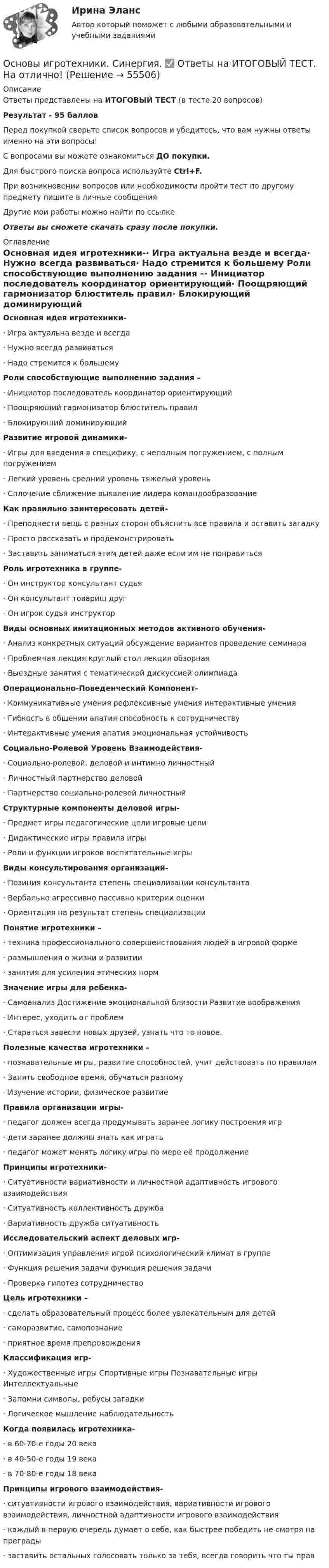     
            Описание
            Ответы представлены на ИТОГОВЫЙ ТЕСТ (в тесте 20 вопросов)Результат - 95 балловПеред покупкой сверьте список вопросов и убедитесь, что вам нужны ответы именно на эти вопросы!С вопросами вы можете ознакомиться ДО покупки.Для быстрого поиска вопроса используйте Ctrl+F.При возникновении вопросов или необходимости пройти тест по другому предмету пишите в личные сообщения Другие мои работы можно найти по ссылке Ответы вы сможете скачать сразу после покупки. 
            Оглавление
            Основная идея игротехники-·      Игра актуальна везде и всегда·      Нужно всегда развиваться·      Надо стремится к большему Роли способствующие выполнению задания –·      Инициатор последователь координатор ориентирующий·      Поощряющий гармонизатор блюститель правил·      Блокирующий доминирующий Развитие игровой динамики-·      Игры для введения в специфику, с неполным погружением, с полным погружением·      Легкий уровень средний уровень тяжелый уровень·      Сплочение сближение выявление лидера командообразование Как правильно заинтересовать детей-·      Преподнести вещь с разных сторон объяснить все правила и оставить загадку·      Просто рассказать и продемонстрировать·      Заставить заниматься этим детей даже если им не понравиться Роль игротехника в группе-·      Он инструктор консультант судья·      Он консультант товарищ друг·      Он игрок судья инструктор Виды основных имитационных методов активного обучения-·      Анализ конкретных ситуаций обсуждение вариантов проведение семинара·      Проблемная лекция круглый стол лекция обзорная·      Выездные занятия с тематической дискуссией олимпиада Операционально-Поведенческий Компонент-·      Коммуникативные умения рефлексивные умения интерактивные умения·      Гибкость в общении апатия способность к сотрудничеству·      Интерактивные умения апатия эмоциональная устойчивость Социально-Ролевой Уровень Взаимодействия-·      Социально-ролевой, деловой и интимно личностный·      Личностный партнерство деловой·      Партнерство социально-ролевой личностный Структурные компоненты деловой игры-·      Предмет игры педагогические цели игровые цели·      Дидактические игры правила игры·      Роли и функции игроков воспитательные игры Виды консультирования организаций-·      Позиция консультанта степень специализации консультанта·      Вербально агрессивно пассивно критерии оценки·      Ориентация на результат степень специализации Понятие игротехники –·      техника профессионального совершенствования людей в игровой форме·      размышления о жизни и развитии·      занятия для усиления этических норм Значение игры для ребенка-·      Самоанализ Достижение эмоциональной близости Развитие воображения·      Интерес, уходить от проблем·      Стараться завести новых друзей, узнать что то новое. Полезные качества игротехники –·      познавательные игры, развитие способностей, учит действовать по правилам·      Занять свободное время, обучаться разному·      Изучение истории, физическое развитие Правила организации игры-·      педагог должен всегда продумывать заранее логику построения игр·      дети заранее должны знать как играть·      педагог может менять логику игры по мере её продолжение Принципы игротехники-·      Ситуативности вариативности и личностной адаптивность игрового взаимодействия·      Ситуативность коллективность дружба·      Вариативность дружба ситуативность Исследовательский аспект деловых игр-·      Оптимизация управления игрой психологический климат в группе·      Функция решения задачи функция решения задачи·      Проверка гипотез сотрудничество Цель игротехники –·      сделать образовательный процесс более увлекательным для детей·      саморазвитие, самопознание·      приятное время препровождения Классификация игр-·      Художественные игры Спортивные игры Познавательные игры Интеллектуальные·      Запомни символы, ребусы загадки·      Логическое мышление наблюдательность Когда появилась игротехника-·      в 60-70-е годы 20 века·      в 40-50-е годы 19 века·      в 70-80-е годы 18 века Принципы игрового взаимодействия-·      ситуативности игрового взаимодействия, вариативности игрового взаимодействия, личностной адаптивности игрового взаимодействия·      каждый в первую очередь думает о себе, как быстрее победить не смотря на преграды·      заставить остальных голосовать только за тебя, всегда говорить что ты прав   
            
            
            Основы игротехники ||  свежий тест || Синергия || ответы  || 100 Основы игротехники. Синергия. ✅ Ответы на ИТОГОВЫЙ ТЕСТ. На отлично!Основы игротехники тест Синергия 2023г. (все ответы 84/100 баллов) Итоговый тест Хорошо💯 Основы игротехники.фмен_БАК (ответы на тест Синергия / МОИ / МТИ / МосАП, декабрь 2023)💯 Основы игротехники.фмен_БАК (ответы на тест Синергия / МОИ / МТИ / МосАП, ноябрь 2023)Основы игротехники.фмен_БАК Синергия МТИ МОСАП Ответы на итоговый тест Основы игротехники.фмен_БАК. Синергия. Ответы на ИТОГОВЫЙ ТЕСТ. На отлично!⭐ Основы законодательства в строительстве (все ответы на тест Синергия / МТИ / МосАП, сентябрь 2022)Основы законодательства в строительстве (тест с ответами Синергия/МОИ/ МТИ)Основы землеустройства / ТГАСУ / Экзамен / Результат 91%Основы зоотехнии (УрИПКиП)Основы игротехники / 20 вопросовОсновы игротехники БАК ответы на тест СинергияОсновы игротехники Игропрактика и игротехника Синергия МТИ МОСАП Ответы на итоговый тест