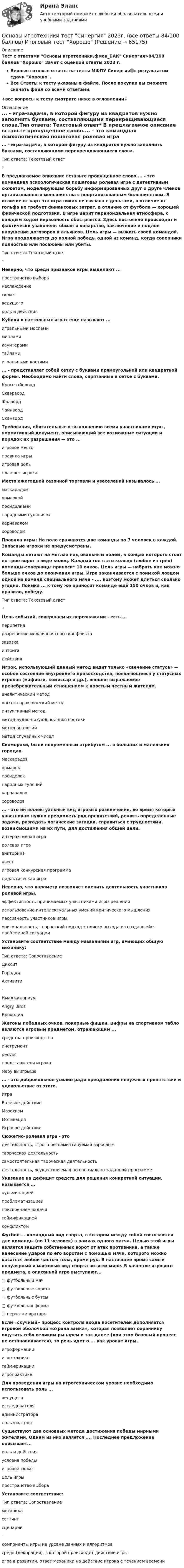     
            Описание
            Тест с ответами Основы игротехники.фмен_БАК Синергия>84/100 баллов Хорошо Зачет с оценкой ответы 2023 г.Верные готовые ответы на тесты МФПУ Синергия🟢с результатом сдачи Хорошо.Все Ответы к тесту указаны в файле. После покупки вы сможете скачать файл со всеми ответами.↓все вопросы к тесту смотрите ниже в оглавлении↓ 
            Оглавление
             ... - игра-задача, в которой фигуру из квадратов нужно заполнить буквами, составляющими перекрещивающиеся слова.Тип ответа: Текстовый ответ* В предлагаемое описание вставьте пропущенное слово.... - это командная психологическая пошаговая ролевая игра с детективным сюжетом, моделирующая борьбу информированных друг о друге членов организованного меньшинства с неорганизованным большинством. В отличие от карт эта игра никак не связана с деньгами, в отличие от гольфа не требует финансовых затрат, в отличие от футбола — хорошей физической подготовки. В игре царит параноидальная атмосфера, с каждым ходом нервозность обостряется. Здесь постоянно происходят и фактически узаконены обман и коварство, заключение и подлое нарушение договоров и альянсов. Цель игры — выжить своей командой. Игра продолжается до полной победы одной из команд, когда соперники полностью или посажены или убиты.Тип ответа: Текстовый ответ* Неверно, что среди признаков игры выделяют ...пространство выборанаслаждениесюжетведущегороль и действия Кубики в настольных играх еще называют ...игральными мосламимипламикаунтерамитайламиигральными костями ... - представляет собой сетку с буквами прямоугольной или квадратной формы. Необходимо найти слова, спрятанные в сетке с буквами.КроссчайнвордСквэрвордФилвордЧайнвордСканворд Требования, обязательные к выполнению всеми участниками игры, нормативный документ, описывающий все возможные ситуации и порядок их разрешения — это ...игровое местоправила игрыигровая рольпланшет игрока Место ежегодной сезонной торговли и увеселений называлось ...маскарадомярмаркойпосиделкаминародными гуляниямикарнаваломхороводом Правила игры: На поле сражаются две команды по 7 человек в каждой. Запасные игроки не предусмотрены.Команды летают на мётлах над овальным полем, в концах которого стоят по трое ворот в виде колец. Каждый гол в это кольцо (любое из трёх) команды-соперницы приносит 10 очков. Цель игры — набрать как можно больше очков до окончания игры. Игра заканчивается с поимкой ловцом одной из команд специального мяча - ..., поэтому может длиться сколько угодно. Поимка ... к тому же приносит команде ещё 150 очков и, как правило, победу.Тип ответа: Текстовый ответ* Цепь событий, совершаемых персонажами - есть ...перипетияразрешение межличностного конфликтазавязкаинтригадействия Игрок, использующий данный метод видит только «свечение статуса» — особое состояние внутреннего превосходства, появляющееся у статусных игроков (мафиози, комиссар и др.), внешне выражаемое пренебрежительным отношением к простым честным жителям.аналитический методопытно-практический методинтуитивный методметод аудио-визуальной диагностикиметод аналогииметод случайных чисел Скоморохи, были непременным атрибутом ... в больших и маленьких городах.маскарадовярмарокпосиделокнародных гулянийкарнаваловхороводов ... - это интеллектуальный вид игровых развлечений, во время которых участникам нужно преодолеть ряд препятствий, решить определенные задачи, разгадать логические загадки, справиться с трудностями, возникающими на их пути, для достижения общей цели.интерактивная играролевая игравикторинаквестигровая конкурсная программадидактическая игра Неверно, что параметр позволяет оценить деятельность участников ролевой игры.эффективность принимаемых участниками игры решенийиспользование интеллектуальных умений критического мышленияпассивность участников игрыоригинальность, творческий подход к поиску выхода из создавшейся проблемной ситуации Установите соответствие между названиями игр, имеющих общую механику:Тип ответа: СопоставлениеДикситГородкиАктивити-ИмаджинариумAngry BirdsКрокодил Жетоны победных очков, покерные фишки, цифры на спортивном табло являются игровым предметом, отражающим ...средства производстваинструментресурспредставителя игрокамеру выигрыша ... - это добровольное усилие ради преодоления ненужных препятствий и удовольствие от этого.ИграВолевое действиеМазохизмМотивацияИгровое действие  Сюжетно-ролевая игра - этодеятельность, строго регламентируемая взрослымтворческая деятельностьсамостоятельная творческая деятельностьдеятельность, осуществляемая по специально заданной программе Указание на дефицит средств для решения конкретной ситуации, называется ...кульминациейпроблематизациейприсвоением задачигеймификациейконфликтом Футбол — командный вид спорта, в котором между собой состязаются две команды (по 11 человек) в рамках одного матча. Целью этой игры является защита собственных ворот от атак противника, а также нанесение ударов по его воротам с помощью мяча, которого можно касаться любой частью тела, кроме рук. В настоящее время самый популярный и массовый вид спорта во всем мире. В качестве игрового предмета, в описанной игре выступают...□ футбольный мяч□ футбольные ворота□ футбольные бутсы□ футбольная форма□ перчатки вратаря Если «скучный» процесс контроля входа посетителей дополняется игровой оболочкой «охрана замка», которая позволяет охраннику ощутить себя великим рыцарем и так далее (при этом базовый процесс не останавливается), то речь идет о ... как уровне игры.игроформацииигротехникегеймификацииигропрактике Для проведения игры на игротехническом уровне необходимо использовать роль ...ведущегоисследователяадминистраторапользователя Существуют два основных метода достижения победы мирными жителями. Одним из них является .... Последнее предложение описывает...роль и действияусловия победыигровой сюжетцель игрыпространство выбора Установите соответствие:Тип ответа: Сопоставлениемеханикасеттингсценарий-компоненты игры на уровне данных и алгоритмовсреда (декорация), в которой происходит действие игрыигра в развитии, ответ механики на действие игрока с течением времени   
            
            
            Основы игротехники. Синергия. ✅ Ответы на ИТОГОВЫЙ ТЕСТ. На отлично!Основы игротехники тест Синергия 2023г. (все ответы 84/100 баллов) Итоговый тест Хорошо💯 Основы игротехники.фмен_БАК (ответы на тест Синергия / МОИ / МТИ / МосАП, декабрь 2023)💯 Основы игротехники.фмен_БАК (ответы на тест Синергия / МОИ / МТИ / МосАП, ноябрь 2023)Основы игротехники.фмен_БАК Синергия МТИ МОСАП Ответы на итоговый тест Основы игротехники.фмен_БАК. Синергия. Ответы на ИТОГОВЫЙ ТЕСТ. На отлично!Основы игротехники.фмен_БАК (тест с ответами)Основы законодательства в строительстве (тест с ответами Синергия/МОИ/ МТИ)Основы землеустройства / ТГАСУ / Экзамен / Результат 91%Основы зоотехнии (УрИПКиП)Основы игротехники / 20 вопросовОсновы игротехники БАК ответы на тест СинергияОсновы игротехники Игропрактика и игротехника Синергия МТИ МОСАП Ответы на итоговый тестОсновы игротехники (ответы на тест Синергия / МТИ / МОИ / МосАП)
