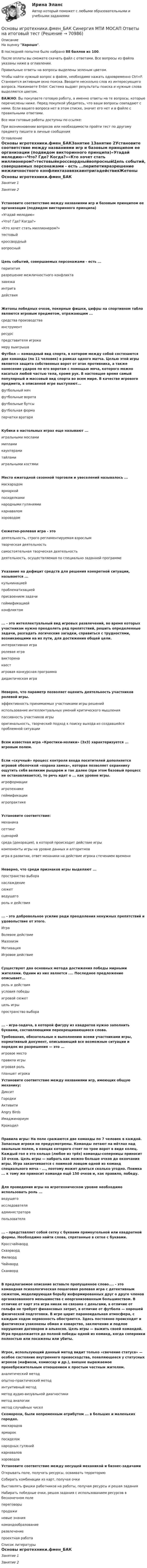     
            Описание
            На оценку Хорошо. В последней попытке было набрано 88 баллов из 100.После оплаты вы сможете скачать файл с ответами. Все вопросы из файла указаны ниже в оглавлении.Правильные ответы на вопросы выделены зеленым цветом. Чтобы найти нужный вопрос в файле, необходимо нажать одновременно Ctrl+F. Становится активным окно поиска. Вводите несколько слов из интересующего вопроса. Нажимаете Enter. Система выдает результаты поиска и нужные слова выделяются цветом.ВАЖНО: Вы покупаете готовую работу, а именно ответы на те вопросы, которые перечислены ниже. Перед покупкой убедитесь, что ваши вопросы совпадают с ними. Если вашего вопроса нет в этом списке, значит его нет и в файле с правильными ответами.Все мои готовые работы доступны по ссылке: При возникновении вопросов или необходимости пройти тест по другому предмету пишите в личные сообщения  
            Оглавление
            Основы игротехники.фмен_БАКЗанятие 1Занятие 2Установите соответствие между названиями игр и базовым принципом ее организации (подвидом викторинного принципа)«Угадай мелодию»«Что? Где? Когда?»«Кто хочет стать миллионером?»тестовыйкроссвордныйвопросныйЦепь событий, совершаемых персонажами - есть ...перипетияразрешение межличностного конфликтазавязкаинтригадействияЖетоны победных очков, покерные фишки, цифры на спортивном табло являются игровым предметом, отражающим ...средства производстваинструментресурспредставителя игрокамеру выигрыша Футбол — командный вид спорта, в котором между собой состязаются две команды (по 11 человек) в рамках одного матча. Целью этой игры является защита собственных ворот от атак противника, а также нанесение ударов по его воротам с помощью мяча, которого можно касаться любой частью тела, кроме рук. В настоящее время самый популярный и массовый вид спорта во всем мире. В качестве игрового предмета, в описанной игре выступают...футбольный мячфутбольные воротафутбольные бутсыфутбольная формаперчатки вратаряКубики в настольных играх еще называют ...игральными мосламимипламикаунтерамитайламиигральными костямиМесто ежегодной сезонной торговли и увеселений называлось ...маскарадомярмаркойпосиделкаминародными гуляниямикарнаваломхороводомСюжетно-ролевая игра - этодеятельность, строго регламентируемая взрослымтворческая деятельностьсамостоятельная творческая деятельностьдеятельность, осуществляемая по специально заданной программеУказание на дефицит средств для решения конкретной ситуации, называется ...кульминациейпроблематизациейприсвоением задачигеймификациейконфликтом... - это интеллектуальный вид игровых развлечений, во время которых участникам нужно преодолеть ряд препятствий, решить определенные задачи, разгадать логические загадки, справиться с трудностями, возникающими на их пути, для достижения общей цели.интерактивная играролевая игравикторинаквестигровая конкурсная программадидактическая играНеверно, что параметр позволяет оценить деятельность участников ролевой игры.эффективность принимаемых участниками игры решенийиспользование интеллектуальных умений критического мышленияпассивность участников игрыоригинальность, творческий подход к поиску выхода из создавшейся проблемной ситуацииВсем известная игра «Крестики-нолики» (3x3) характеризуется ... игровым полем.Если «скучный» процесс контроля входа посетителей дополняется игровой оболочкой «охрана замка», которая позволяет охраннику ощутить себя великим рыцарем и так далее (при этом базовый процесс не останавливается), то речь идет о ... как уровне игры.игроформацииигротехникегеймификацииигропрактикеУстановите соответствие:механикасеттингсценарийсреда (декорация), в которой происходит действие игрыкомпоненты игры на уровне данных и алгоритмовигра в развитии, ответ механики на действие игрока стечением времениНеверно, что среди признаков игры выделяют ...пространство выборанаслаждениесюжетведущегороль и действия... - это добровольное усилие ради преодоления ненужных препятствий и удовольствие от этого.ИграВолевое действиеМазохизмМотивацияИгровое действиеСуществуют два основных метода достижения победы мирными жителями. Одним из них является .... Последнее предложение описывает...роль и действияусловия победыигровой сюжетцель игрыпространство выбора... - игра-задача, в которой фигуру из квадратов нужно заполнить буквами, составляющими перекрещивающиеся слова. Требования, обязательные к выполнению всеми участниками игры, нормативный документ, описывающий все возможные ситуации и порядок их разрешения — это ...игровое местоправила игрыигровая рольпланшет игрока Установите соответствие между названиями игр, имеющих общую механику:ДикситГородкиАктивитиAngry BirdsИмаджинариумКрокодилПравила игры: На поле сражаются две команды по 7 человек в каждой. Запасные игроки не предусмотрены. Команды летают на мётлах над овальным полем, в концах которого стоят по трое ворот в виде колец. Каждый гол в это кольцо (любое из трёх) команды-соперницы приносит 10 очков. Цель игры — набрать как можно больше очков до окончания игры. Игра заканчивается с поимкой ловцом одной из команд специального мяча - ..., поэтому может длиться сколько угодно. Поимка ... к тому же приносит команде ещё 150 очков и, как правило, победу.Для проведения игры на игротехническом уровне необходимо использовать роль ...ведущегоисследователяадминистраторапользователя... - представляет собой сетку с буквами прямоугольной или квадратной формы. Необходимо найти слова, спрятанные в сетке с буквами.КроссчайнвордСквэрвордФилвордЧайнвордСканвордВ предлагаемое описание вставьте пропущенное слово.... - это командная психологическая пошаговая ролевая игра с детективным сюжетом, моделирующая борьбу информированных друг о друге членов организованного меньшинства с неорганизованным большинством. В отличие от карт эта игра никак не связана с деньгами, в отличие от гольфа не требует финансовых затрат, в отличие от футбола — хорошей физической подготовки. В игре царит параноидальная атмосфера, с каждым ходом нервозность обостряется. Здесь постоянно происходят и фактически узаконены обман и коварство, заключение и подлое нарушение договоров и альянсов. Цель игры — выжить своей командой. Игра продолжается до полной победы одной из команд, когда соперники полностью или посажены или убиты.Игрок, использующий данный метод видит только «свечение статуса» — особое состояние внутреннего превосходства, появляющееся у статусных игроков (мафиози, комиссар и др.), внешне выражаемое пренебрежительным отношением к простым честным жителям.аналитический методопытно-практический методинтуитивный методметод аудио-визуальной диагностикиметод аналогииметод случайных чисел Скоморохи, были непременным атрибутом ... в больших и маленьких городах.маскарадовярмарокпосиделокнародных гулянийкарнаваловхороводов Установите соответствие между несущей механикой и бизнес-задачами Открывать поле, получать ресурсы, осваивать территорию Собирать комбинации из карт, получая очки Выставлять фишки работников на работы, получая ресурсы и решая задания Набирать победные очки, решая задания с использованием ресурсов в бесконечном поле переговоры продажи новые знаниякомандообразованиеразвлечениепроектная работа 
            Список литературы
            Основы игротехники.фмен_БАКЗанятие 1Занятие 2 
            
            
            💯 Основы игротехники.фмен_БАК (ответы на тест Синергия / МОИ / МТИ / МосАП, ноябрь 2023)Основы игротехники.фмен_БАК Синергия МТИ МОСАП Ответы на итоговый тест Основы игротехники.фмен_БАК. Синергия. Ответы на ИТОГОВЫЙ ТЕСТ. На отлично!Основы игротехники.фмен_БАК (тест с ответами) Основы игротехники.фмен_БАК (тест с ответами Синергия/МОИ/ МТИ /МОСАП)Основы игротехники.фмен_БАК (тест с ответами Синергия/МОИ/ МТИ /МОСАП)Основы инвестицийОсновы игротехники / 20 вопросовОсновы игротехники БАК ответы на тест СинергияОсновы игротехники Игропрактика и игротехника Синергия МТИ МОСАП Ответы на итоговый тестОсновы игротехники (ответы на тест Синергия / МТИ / МОИ / МосАП)Основы игротехники ||  свежий тест || Синергия || ответы  || 100 Основы игротехники. Синергия. ✅ Ответы на ИТОГОВЫЙ ТЕСТ. На отлично!Основы игротехники тест Синергия 2023г. (все ответы 84/100 баллов) Итоговый тест Хорошо