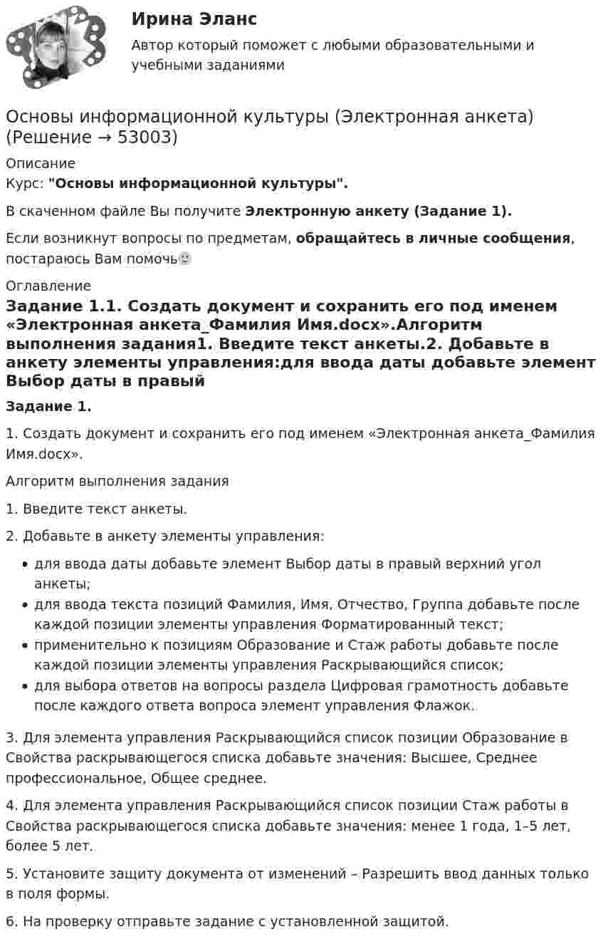      
            Описание
            Курс: Основы информационной культуры.В скаченном файле Вы получите Электронную анкету (Задание 1).Если возникнут вопросы по предметам, обращайтесь в личные сообщения, постараюсь Вам помочь🙂 
            Оглавление
            Задание 1.1. Создать документ и сохранить его под именем «Электронная анкета_Фамилия Имя.docx».Алгоритм выполнения задания1. Введите текст анкеты.2. Добавьте в анкету элементы управления:для ввода даты добавьте элемент Выбор даты в правый верхний угол анкеты;для ввода текста позиций Фамилия, Имя, Отчество, Группа добавьте после каждой позиции элементы управления Форматированный текст;применительно к позициям Образование и Стаж работы добавьте после каждой позиции элементы управления Раскрывающийся список;для выбора ответов на вопросы раздела Цифровая грамотность добавьте после каждого ответа вопроса элемент управления Флажок.3. Для элемента управления Раскрывающийся список позиции Образование в Свойства раскрывающегося списка добавьте значения: Высшее, Среднее профессиональное, Общее среднее.4. Для элемента управления Раскрывающийся список позиции Стаж работы в Свойства раскрывающегося списка добавьте значения: менее 1 года, 1–5 лет, более 5 лет.5. Установите защиту документа от изменений – Разрешить ввод данных только в поля формы.6. На проверку отправьте задание с установленной защитой. 
            
            
            Основы информационной культуры ПРАКТИЧЕСКОЕ ЗАДАНИЕ № 2Основы информационной культуры (Электронная анкета)ОСНОВЫ ИНФОРМАЦИОННОЙ ТЕХНОЛОГИИ//ТУСУР//КОНТРОЛЬНАЯ РАБОТА №1//ОТВЕТ НА СКРИНЕОСНОВЫ ИНФОРМАЦИОННОЙ ТЕХНОЛОГИИ//ТУСУР//КОНТРОЛЬНАЯ РАБОТА №1//ОТВЕТ НА СКРИНЕОСНОВЫ ИНФОРМАЦИОННОЙ ТЕХНОЛОГИИ//ТУСУР//КОНТРОЛЬНАЯ РАБОТА №1//ОТВЕТ НА СКРИНЕОСНОВЫ ИНФОРМАЦИОННОЙ ТЕХНОЛОГИИ//ТУСУР//КОНТРОЛЬНАЯ РАБОТА №1//ОТВЕТ НА СКРИНЕОСНОВЫ ИНФОРМАЦИОННОЙ ТЕХНОЛОГИИ//ТУСУР//КОНТРОЛЬНАЯ РАБОТА №1//ОТВЕТ НА СКРИНЕОсновы информационной культурыОсновы информационной культурыОсновы информационной культурыОсновы информационной культурыОсновы информационной культурыОсновы информационной культуры (итоговый тест с ответами) 30 вопросов 96%Основы информационной культуры. Ответы на итоговый тест. Росдистант