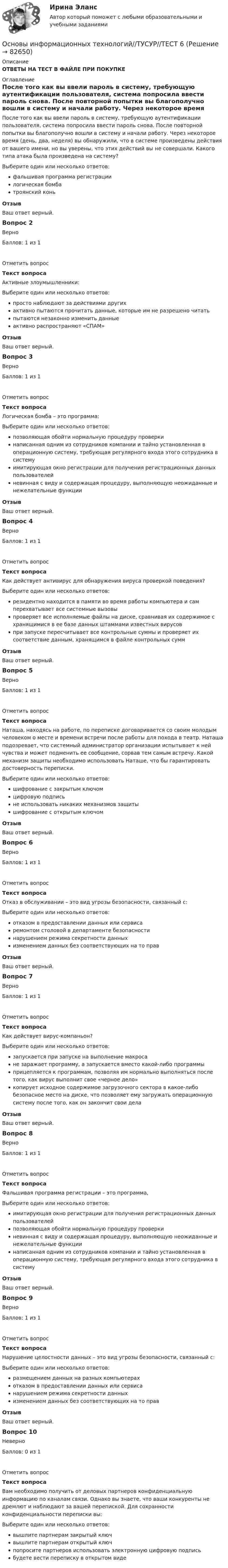     
            Описание
            ОТВЕТЫ НА ТЕСТ В ФАЙЛЕ ПРИ ПОКУПКЕ  
            Оглавление
            После того как вы ввели пароль в систему, требующую аутентификации пользователя, система попросила ввести пароль снова. После повторной попытки вы благополучно вошли в систему и начали работу. Через некоторое время (день, два, неделя) вы обнаружили, что в системе произведены действия от вашего имени, но вы уверены, что этих действий вы не совершали. Какого типа атака была произведена на систему?Выберите один или несколько ответов:фальшивая программа регистрациилогическая бомбатроянский коньОтзывВаш ответ верный.Вопрос 2ВерноБаллов: 1 из 1Отметить вопросТекст вопросаАктивные злоумышленники:Выберите один или несколько ответов:просто наблюдают за действиями другихактивно пытаются прочитать данные, которые им не разрешено читатьпытаются незаконно изменить данныеактивно распространяют «СПАМ»ОтзывВаш ответ верный.Вопрос 3ВерноБаллов: 1 из 1Отметить вопросТекст вопросаЛогическая бомба – это программа:Выберите один или несколько ответов:позволяющая обойти нормальную процедуру проверкинаписанная одним из сотрудников компании и тайно установленная в операционную систему, требующая регулярного входа этого сотрудника в системуимитирующая окно регистрации для получения регистрационных данных пользователейневинная с виду и содержащая процедуру, выполняющую неожиданные и нежелательные функцииОтзывВаш ответ верный.Вопрос 4ВерноБаллов: 1 из 1Отметить вопросТекст вопросаКак действует антивирус для обнаружения вируса проверкой поведения?Выберите один или несколько ответов:резидентно находится в памяти во время работы компьютера и сам перехватывает все системные вызовыпроверяет все исполняемые файлы на диске, сравнивая их содержимое с хранящимися в ее базе данных штаммами известных вирусовпри запуске пересчитывает все контрольные суммы и проверяет их соответствие данным, хранящимся в файле контрольных суммОтзывВаш ответ верный.Вопрос 5ВерноБаллов: 1 из 1Отметить вопросТекст вопросаНаташа, находясь на работе, по переписке договаривается со своим молодым человеком о месте и времени встречи после работы для похода в театр. Наташа подозревает, что системный администратор организации испытывает к ней чувства и может подменить ее сообщение, сорвав тем самым встречу. Какой механизм защиты необходимо использовать Наташе, что бы гарантировать достоверность переписки.Выберите один или несколько ответов:шифрование с закрытым ключомцифровую подписьне использовать никаких механизмов защитышифрование с открытым ключомОтзывВаш ответ верный.Вопрос 6ВерноБаллов: 1 из 1Отметить вопросТекст вопросаОтказ в обслуживании – это вид угрозы безопасности, связанный с:Выберите один или несколько ответов:отказом в предоставлении данных или сервисаремонтом столовой в департаменте безопасностинарушением режима секретности данныхизменением данных без соответствующих на то правОтзывВаш ответ верный.Вопрос 7ВерноБаллов: 1 из 1Отметить вопросТекст вопросаКак действует вирус-компаньон?Выберите один или несколько ответов:запускается при запуске на выполнение макросане заражает программу, а запускается вместо какой-либо программыприцепляется к программам, позволяя им нормально выполняться после того, как вирус выполнит свое «черное дело»копирует исходное содержимое загрузочного сектора в какое-либо безопасное место на диске, что позволяет ему загружать операционную систему после того, как он закончит свои делаОтзывВаш ответ верный.Вопрос 8ВерноБаллов: 1 из 1Отметить вопросТекст вопросаФальшивая программа регистрации – это программа,Выберите один или несколько ответов:имитирующая окно регистрации для получения регистрационных данных пользователейпозволяющая обойти нормальную процедуру проверкиневинная с виду и содержащая процедуру, выполняющую неожиданные и нежелательные функциинаписанная одним из сотрудников компании и тайно установленная в операционную систему, требующая регулярного входа этого сотрудника в системуОтзывВаш ответ верный.Вопрос 9ВерноБаллов: 1 из 1Отметить вопросТекст вопросаНарушение целостности данных – это вид угрозы безопасности, связанный с:Выберите один или несколько ответов:размещением данных на разных компьютерахотказом в предоставлении данных или сервисанарушением режима секретности данныхизменением данных без соответствующих на то правОтзывВаш ответ верный.Вопрос 10НеверноБаллов: 0 из 1Отметить вопросТекст вопросаВам необходимо получить от деловых партнеров конфиденциальную информацию по каналам связи. Однако вы знаете, что ваши конкуренты не дремлют и наблюдают за вашей перепиской. Для сохранности конфиденциальности переписки вы:Выберите один или несколько ответов:вышлите партнерам закрытый ключвышлите партнерам открытый ключпопросите партнеров использовать электронную цифровую подписьбудете вести переписку в открытом виде  
            
            
            Основы информационных технологий//ТУСУР//ТЕСТ 1 СДАНОсновы информационных технологий//ТУСУР//ТЕСТ 6 Основы информационных технологий. ТЭбз-221. 2 семестр💯 Основы искусственного интеллекта.фит_МАГ (ответы на тест Синергия / МОИ / МТИ / МосАП, сентябрь 2023)Основы искусственного интеллекта.фит_МАГ (тест с ответами магистратура Синергия)«Основы использования и конфигурирования 1C предприятия». Тест для сдачи в МФПУ «Синергия». Основы использования и конфигурирования 1С: ПредприятиеОсновы информационных технологий//ТУСУР//ВЕРНЫЙ ОТВЕТ НА СКРИНЕОсновы информационных технологий//ТУСУР//ВЕРНЫЙ ОТВЕТ НА СКРИНЕОсновы информационных технологий//ТУСУР//ВЕРНЫЙ ОТВЕТ НА СКРИНЕОсновы информационных технологий//ТУСУР//ВЕРНЫЙ ОТВЕТ НА СКРИНЕОсновы информационных технологий//ТУСУР//ВЕРНЫЙ ОТВЕТ НА СКРИНЕОсновы информационных технологий//ТУСУР//ВЕРНЫЙ ОТВЕТ НА СКРИНЕОсновы информационных технологий//ТУСУР//ВЕРНЫЙ ОТВЕТ НА СКРИНЕ